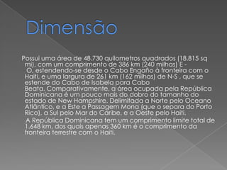 Possui uma área de 48.730 quilometros quadrados (18.815 sq
 mi), com um comprimento de 386 km (240 milhas) E -
  O, estendendo-se desde o Cabo Engaño à fronteira com o
 Haiti, e uma largura de 261 km (162 milhas) de N-S , que se
 estende do Cabo de Isabela para Cabo
 Beata. Comparativamente, a área ocupada pela República
 Dominicana é um pouco mais do dobro do tamanho do
 estado de New Hampshire. Delimitada a Norte pelo Oceano
 Atlântico, e a Este a Passagem Mona (que o separa do Porto
 Rico), a Sul pelo Mar do Caribe, e a Oeste pelo Haiti.
 A República Dominicana tem um comprimento limite total de
 1.648 km, dos quais apenas 360 km é o comprimento da
 fronteira terrestre com o Haiti.
 
