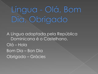 A Língua adoptada pela República
  Dominicana é o Castelhano.
Olá – Hola
Bom Dia – Bon Dia
Obrigado – Gràcies
 