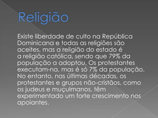 Existe liberdade de culto na República
Dominicana e todas as religiões são
aceites, mas a religião do estado é
a religião católica, sendo que 79% da
população a adoptou. Os protestantes
executam-na, mas é só 7% da população.
No entanto, nas últimas décadas, os
protestantes e grupos não-cristãos, como
os judeus e muçulmanos, têm
experimentado um forte crescimento nos
apoiantes.
 