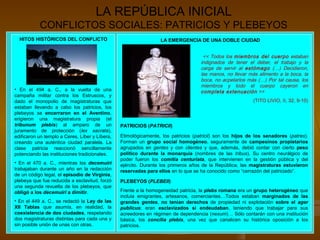 LA REPÚBLICA INICIAL
CONFLICTOS SOCIALES: PATRICIOS Y PLEBEYOS
HITOS HISTÓRICOS DEL CONFLICTO
• En el 494 a. C., a la vuelta de una
campaña militar contra los Estruscos, y
dado el monopolio de magistraturas que
estaban llevando a cabo los patricios, los
plebeyos se encerraron en el Aventino,
erigieron una magistratura propia (el
tribunum plebis) al amparo de un
juramento de protección (lex sacrata),
edificaron un templo a Ceres, Líber y Líbera,
creando una auténtica ciudad paralela. La
clase patricia reaccionó sencillamente
potenciando las instituciones tradicionales.
• En el 470 a. C., mientras los decemuiri
trabajaban durante un año en la redacción
de un código legal, el episodio de Virginia,
plebeya que fue reducida a esclavitud, forzó
una segunda revuelta de los plebeyos, que
obligó a los decemuiri a dimitir.
• En el 449 a. C., se redactó la Ley de las
XII Tablas que asumía, en realidad, la
coexistencia de dos ciudades, respetando
dos magistraturas distintas para cada una y
sin posible unión de unas con otras.
LA EMERGENCIA DE UNA DOBLE CIUDAD
<< Todos los miembros del cuerpo estaban
indignados de tener el deber, el trabajo y la
carga de servir al estómago (…) Decidieron,
las manos, no llevar más alimento a la boca, la
boca, no acpetarlos más (…) Por tal causa, los
miembros y todo el cuerpo cayeron en
completa extenuación >>
(TITO LIVIO, II, 32, 9-10)
Etimológicamente, los patricios (patricii) son los hijos de los senadores (patres).
Forman un grupo social homogéneo, seguramente de campesinos propietarios
agrupados en gentes y con clientes y que, además, debió contar con cierto peso
político durante la monarquía (nombres de las tribus). Su centro neurálgico de
poder fueron los comitia centuriata, que intervienen en la gestión pública y del
ejército. Durante los primeros años de la República, las magistraturas estuvieron
reservadas para ellos en lo que se ha conocido como “cerrazón del patriciado”.
Frente a la homogeneidad patricia, la plebs romana era un grupo heterogéneo que
incluía emigrantes, artesanos, comerciantes…Todos estaban marginados de las
grandes gentes, no tenían derechos de propiedad ni explotación sobre el ager
publicus; eran esclavizados si endeudaban, teniendo que trabajar para sus
acreedores en régimen de dependencia (nexum)… Sólo contarán con una institución
básica, los concilia plebis, una vez que canalicen su histórica oposición a los
patricios.
PATRICIOS (PATRICII)
PLEBEYOS (PLEBEII)
 