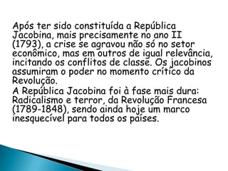Após ter sido constituída a República
Jacobina, mais precisamente no ano II
(1793), a crise se agravou não só no setor
econômico, mas em outros de igual relevância,
incitando os conflitos de classe. Os jacobinos
assumiram o poder no momento crítico da
Revolução.
A República Jacobina foi à fase mais dura:
Radicalismo e terror, da Revolução Francesa
(1789-1848), sendo ainda hoje um marco
inesquecível para todos os países.
 