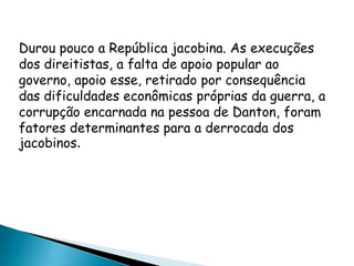 Durou pouco a República jacobina. As execuções
dos direitistas, a falta de apoio popular ao
governo, apoio esse, retirado por consequência
das dificuldades econômicas próprias da guerra, a
corrupção encarnada na pessoa de Danton, foram
fatores determinantes para a derrocada dos
jacobinos.
 
