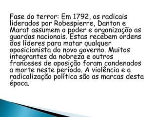 Fase do terror: Em 1792, os radicais
liderados por Robespierre, Danton e
Marat assumem o poder e organização as
guardas nacionais. Estas recebem ordens
dos líderes para matar qualquer
oposicionista do novo governo. Muitos
integrantes da nobreza e outros
franceses de oposição foram condenados
a morte neste período. A violência e a
radicalização política são as marcas desta
época.
 