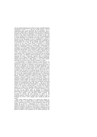 «los que pueden imponerse por la fuerza no tienen necesidad alguna de
justificación» (Tucíd. I 77, 2). Hay que recordar además -y esto lo
comprenderá mejor nuestra generación que las precedentes - que la
lucha entre Estados tomó en gran parte carácter de lucha de regímenes,
de pugna entre democracia y oligarquía, y en consecuencia la oposición
política de cada ciudad resultaba aliada de los enemigos de ella o, por
lo menos, partidaria de la composición y de la paz. Sus probabilidades
de triunfo aumentaban con las derrotas de la propia patria y, cuando la
situación era más desesperada, los que se empeñaban en mantener el
régimen tradicional, y con él la guerra, aparecían como responsables de
la consumación de su ruina: de aquí aquellas sediciones y guerras
civiles en las que, como sucede siempre, el atropello y la crueldad
rebasaban los límites comunes en la guerra entre Estados poniendo
colmo a la inhumanidad y al horror. En Tucídides y en Jenofonte, en
Aristófanes y en Lisias hallamos reflejado aquel ambiente de tenebrosa
desconfianza que precedía a las revoluciones y aquel miedo inefable en
medio de la lotería de la muerte: vemos, durante el régimen de los
Treinta, a los ciudadanos y los metecos ricos sorprendidos en la calle o
en sus propias casas y entregados a los ejecutores para que les hiciesen
beber la cicuta; a los oigarcas radicales arrastrados por la inexorable
                         l
necesidad del tirano a deshacerse, saltando sobre la jurisdicción
ordinaria, de sus colegas más moderados; a la multitud preguntando
anhelosa hasta dónde iba a llegar aquello y a los tiranos mismos
espantados de su propio miedo y tratando de ahogarlo en sangre.
   La reconciliación y la amnistía impuestas en gran parte por los
lacedemonios mismos no terminan con el rencor de los espíritus; y el
ingenio de los agraviados se empleaba en buscar argucias para eximir el
caso de sus enemigos de las normas de perdón establecidas. Los
ciudadanos honrados y hasta cierto punto neutrales vinieron a ser desde
un principio víctimas de ambos bandos, pues su supervivencia misma
resultaba odiosa en medio de la general matanza (    Tucíd. III, 82, 1 y
sigs.). Es muy probable que el proceso de Sócrates tuviese por motivo
real una de esas venganzas políticas disfrazada con otras imputaciones
que, en opinión de los acusadores, habrían de hallar, como en efecto
hallaron, favorable acogida en el ánimo de los jueces populares. En
semejantes situaciones sucumbe la moral del hombre medio y los
ambiciosos de altura aceptan con gusto las doctrinas que justifican sus
desafueros. Queda siempre una esperanza de remedio mientras hay
reacción en las conciencias; pero, cuando éstas han hallado una fórmula
valedera de acomodamiento, nada cabe esperar. y éste era el mayor
peligro: porque lo que se había proclamado ya ocasionalmente como
norma de las relaciones internacionales y de partido iba abriéndose
camino en el campo de la enseñanza pública merced a los sofistas.
Profesáronse éstos «maestros de vida»; en realidad enseñaron un «arte
de vivir» del que faltaron desde un principio los fundamentos
tradicionales de la religión y la moral. Desentendidos de los problemas
de la ciencia natural, cuyos cultivadores habían mostrado una
diversidad de doctrinas que hacía desconfiar de obtener en ella
resultados positivos, volvieron su mirada hacia el hombre, al que ya
Protágoras (fr. 80 B 1 D.-K.) designó como «medida de todas las
cosas».
   Dicho sofista acudió por primera vez a Atenas poco después de
mediado el siglo v y en aquella época le confió a Pericles el bosquejo
de una constitución para Turios, la colonia panhelénica; debió de estar
también allí en 422 -421 y últimamente en 411, fecha en que fue
acusado por Pitodoro, uno de los Cuatrocientos. La doctrina moral y
política de Protágoras, de apariencia conservadora y respetuosa con las
máximas corrientes, contenía ya en sí dos gérmenes de disolución que
habían d madurar en las enseñanzas de los sofistas posteriores. En
          e
 