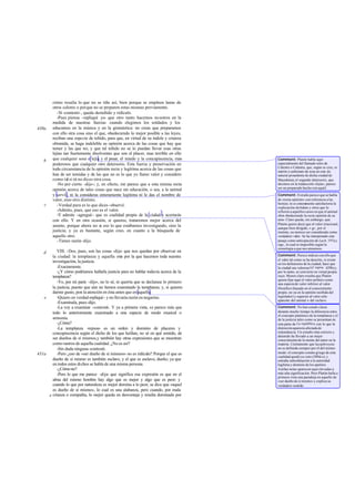 cómo resulta lo que no se tiñe así, bien porque se empleen lanas de
         otros colores o porque no se preparen estas mismas previamente.
            -Sí -contestó-, queda desteñido y ridículo.
            -Pues piensa -repliqué yo- que otro tanto hacemos no sotros en la
         medida de nuestras fuerzas cuando elegimos los soldados y los
430a     educamos en la música y en la gimnástica: no creas que preparamos
         con ello otra cosa sino el que, obedeciendo lo mejor posible a las leyes,
         reciban una especie de teñido, para que, en virtud de su índole y crianza
         obtenida, se haga indeleble su opinión acerca de las cosas que hay que
         temer y las que no; y que tal teñido no se lo puedan llevar esas otras
         lejías tan fuertemente disolventes que son el placer, mas terrible en ello
   b     que cualquier sosa o lejía, y el pesar, el miedo y la concupiscencia, más     Comment: Platón habla aquí
         poderosos que cualquier otro detersorio. Esta fuerza y preservación en        especialmente del llamado nitro de
                                                                                       Calestra o Calastra, que, según se cree, es
         toda circunstancia de la opinión recta y legítima acerca de las cosas que     natrón o carbonato de sosa en esta do
         han de ser temidas y de las que no es lo que yo llamo valor y considero       natural procedente de dicha ciudad de
         como tal si tú no dices otra cosa.                                            Macedonia; el segundo detersorio, que
            -No por cierto -dijo-; y, en efecto, me parece que a esta misma recta      decimos en la traducción «lejía», parece
                                                                                       ser un preparado hecho con aquél.
         opinión acerca de tales cosas que nace sin educación, o sea, a la animal
         y servil , ni la consideras enteramente legítima ni le das el nombre de       Comment: Extraño parece que se habla
         valor, sino otro distinto.                                                    de «recta opinión» con referencia a las
    c                                                                                  bestias; ni es enteramente satisfactoria la
            -Verdad pura es lo que dices -observé.                                     explicación deAdam y otros que lo
            -Admito, pues, que eso es el valor.                                        refieren a aquellos casos en que el animal
            -Y admite -agregué- que es cualidad propia de la ciu y acertarás
                                                                   dad                 obra obedeciendo la recta opinión de su
         con ello. Y en otra ocasión, si quieres, trataremos mejor acerca del          amo. Claro queda, sin embargo, que
                                                                                       Platón quiere decir que el valor irracional,
         asunto, porque ahora no e eso lo que estábamos investigando, sino la
                                     s                                                 aunque bien dirigido, v gr., por el
         justicia; y ya es bastante, según creo, en cuanto a la búsqueda de            instinto, no merece ser considerado como
         aquello otro.                                                                 verdadero valor. Se ha interpretado este
            -Tienes razón -dijo.                                                       pasaje como anticipación de Lach. 197a y
                                                                                       sigs., lo cual es imposible según la
                                                                                       cronología a que nos atenemos.
   d      VIII. -Dos, pues, son las cosas -dije- que nos quedan por observar en
       la ciudad: la templanza y aquella otra por la que hacemos toda nuestra          Comment: Parece indicar con ello que
                                                                                       el valor tal como se ha descrito, si existe
       investigación, la justicia.                                                     en los defensores de la ciudad, hace que
          -Exactamente.                                                                la ciudad sea valerosa (cf. supra, 429b) y,
          -¿Y cómo podríamos hallarla justicia para no hablar todavía acerca de la     por lo tanto, se convierte en virtud propia
       templanza?                                                                      suya. Menos claro resulta que Platón
                                                                                       quiera fijar aquí el valor político como
          -Yo, por mi parte -dijo-, no lo sé, ni querría que se declarase lo primero   una especie de valor inferior al valor
       la justicia, puesto que aún no hemos examinado la templanza; y, si quieres      filosófico (basado en el conocimiento
       darme gusto, pon la atención en ésta antes que en aquella.                      propio, no ya en la opinión recibida del
   e      -Quiero en verdad-repliqué- y no llevaría razón en negarme.                  legislador) y superior al valor sólo
                                                                                       aparente del animal o del esclavo.
          -Examínala, pues -dijo.
          -La voy a examinar -contesté Y ya a primera vista, se parece más que
                                        -.                                             Comment: No han estado claras
       todo lo anteriormente examinado a una especie de modo musical o                 durante mucho tiempo la diferencia entre
                                                                                       el concepto platónico de la templanza y el
       armonía.                                                                        de la justicia tales como se presentan en
          -¿Cómo?                                                                      esta parte de La república, con lo que la
          -La templanza -repuse- es un orden y dominio de placeres y                   distinción aparecía afectada de
       concupiscencia según el dicho de los que hablan, no sé en qué sentido, de       redundancia. Un estudio más estricto y
                                                                                       detenido ha llevado a un mejor
       ser dueños de sí mismos,y también hay otras expresiones que se muestran         conocimiento de la mente del autor en la
       como rastros de aquella cualidad. ¿No es así?                                   materia. Ciertamente que la sophrosyne
          -Sin duda ninguna -contestó.                                                 no es definida siempre por él del mismo
431a      -Pero ¿eso de «ser dueño de sí mismos» no es ridículo? Porque el que es      modo: el concepto común griego de esta
                                                                                       cualidad quedó ya visto (389d-e) y
       dueño de sí mismo es también esclavo, y el que es esclavo, dueño; ya que        entraña subordinación a la autoridad
       en todos estos dichos se habla de una misma persona.                            legítima y dominio de los apetitos.
          -¿Cómo no?                                                                   Ambas notas aparecen aquí elevadas a
          -Pero lo que me parece -dije- que significa esa expresión es que en el       más alta significación. Pero Platón halla a
                                                                                       primera vista una paradoja en aquello de
       alma del mismo hombre hay algo que es mejor y algo que es peor; y               «ser dueño de sí mismo» y explica su
       cuando lo que por naturaleza es mejor domina a lo peor, se dice que «aquel      verdadero sentido.
       es dueño de sí mismo», lo cual es una alabanza, pero cuando, por mala
     e crianza o compañía, lo mejor queda en desventaja y resulta dominado por
 