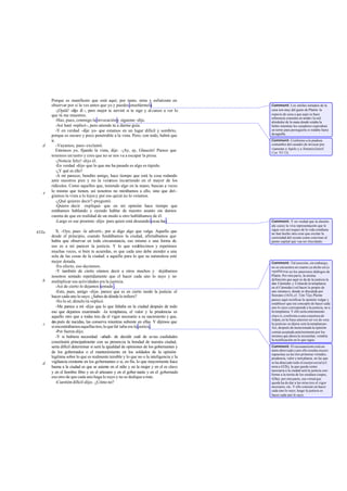 Porque es manifiesto que está aquí; por tanto, mira y esfuérzate en
       observar por si la ves antes que yo y puedes enseñármela.                        Comment: Los símiles tomados de la
           -¡Ojalá! -dijo él -, pero mejor te serviré si te sigo y al canzo a ver lo    caza son muy del gusto de Platón: la
       que tú me muestres.                                                              especie de caza a que aquí se hace
                                                                                        referencia consistía en tende r la red
           -Haz, pues, conmigo la invocación y sígueme -dije.                           alrededor de la mata donde estaba la
           -Así haré -replicó -, pero atiende tú a darme guía.                          liebre mientras los cazadores esperaban
           -Y en verdad -dije yo- que estamos en un lugar difícil y sombrío,            en torno para perseguirla si rodaba fuera
                                                                                        de aquélla.
       porque es oscuro y poco penetrable a la vista. Pero, con todo, habrá que
       ir.                                                                              Comment: Conforme a la piadosa
   d       -Vayamos, pues -exclamó.                                                     costumbre del cazador de invocar pre-
                                                                                        viamente a Apolo y a Ártemis (Jenof.
           Entonces yo, fijando la vista, dije: -¡Ay, ay, Glaucón! Parece que           Cyn. VI 13).
       tenemos un rastro y creo que no se nos va a escapar la presa.
           -¡Noticia feliz! -dijo él.
           -En verdad -dije- que lo que me ha pasado es algo es túpido.
           -¿Y qué es ello?
           -A mi parecer, bendito amigo, hace tiempo que está la cosa rodando
       ante nuestros pies y no la veíamos incurriendo en el mayor de los
       ridículos. Como aquellos que, teniendo algo en la mano, buscan a veces
   e   lo mismo que tienen, así nosotros no mirábamos a ello, sino que diri-
       gíamos la vista a lo lejos y por eso quizá no lo veíamos.
           -¿Qué quieres decir? -preguntó.
           -Quiero decir -repliqué- que en mi opinión hace tiempo que
       estábamos hablando y oyendo hablar de nuestro asunto sin darnos
       cuenta de que en realidad de un modo u otro hablábamos de él.
           -Largo es ese proemio -dijo- para quien está deseando escuchar.              Comment: Y en verdad que la alusión
                                                                                        ala caza y la viva representación que le
                                                                                        sigue con sus toques de la vida cotidiana
433a      X. -Oye, pues -le advertí-, por si digo algo que valga. Aquello que           no han hecho otra cosa que excitar la
       desde el principio, cuando fundábamos la ciudad, afirmábamos que                 curiosidad del oyente como conviene al
       había que observar en toda circunstancia, eso mismo o una forma de               punto capital que vaa ser elucidado.
       eso es a mi parecer la justicia. Y lo que establecimos y repetimos
       muchas veces, si bien te acuerdas, es que cada uno debe atender a una
       sola de las cosas de la ciudad: a aquello para lo que su naturaleza esté
       mejor dotada.                                                                    Comment: Tal aserción, sin embargo,
          -En efecto, eso decíamos.                                                     no se encuentra en cuanto ya dicho en La
          -Y también de cierto oíamos decir a otros muchos y dejábamos                  república ni en los anteriores diálogos de
       nosotros sentado repetidamente que el hacer cada uno lo suyo y no                Platón. Por otra par te, la misma
   b                                                                                    definición que aquí se da de la justicia la
       multiplicar sus actividades era la justicia.                                     dan Cármides y Critias de la templanza
          -Así de cierto lo dejamos sentado .                                           en el Cármides («el hacer lo propio de
          -Esto, pues, amigo -dije-, parece que es en cierto modo la justicia: el       uno mismo»), donde es discutida por
       hacer cada uno lo suyo. ¿Sabes de dónde lo infiero?                              Sócrates (161b, cf. Tim 72a). Pla tón
                                                                                        parece aquí rectificar la opinión vulgar y
          -No lo sé; dímelo tú -replicó.                                                establecer que ese concepto de hacer cada
          -Me parece a mí -dije- que lo que faltaba en la ciudad después de todo        uno lo suyo corresponde a la justicia, no a
       eso que dejamos examinado -la templanza, el valor y la prudencia- es             la templanza. Y ello sería enteramente
       aquello otro que a todas tres da el vigor necesario a su nacimiento y que,       claro si, conforme a una conjetura de
                                                                                        Adam, en la frase anterior en vez de «era
       des pués de nacidas, las conserva mientras subsiste en ellas. Y dijimos que
   c                                                                                    la justicia» se dijera «era la templanza».
       si encontrábamos aquellas tres, lo que fal taba era la justicia.                 Así, después de mencionada la opinión
          -Por fuerza -dijo.                                                            común aceptada anteriormente por los
          -Y si hubiera necesidad -añadí- de decidir cuál de es tas cualidades          mismos que ahora la recuerdan, vendría
                                                                                        la rectificación en lo que sigue.
       constituirá principalmente con su presencia la bondad de nuestra ciudad,
       sería difícil determinar si será la igualdad de opiniones de los gobernantes y   Comment: El razonamiento está un
                                                                                        tanto abreviado y por ello resulta oscuro:
       de los gobernados o el mantenimiento en los soldados de la opinión               supuestas ya las tres primeras virtudes,
       legítima sobre lo que es realmente temible y lo que no o la inteligencia y la    prudencia, valor y tem planza, en las que
   d   vigilancia existente en los gobernantes o si, en fin, lo que mayormente hace     se ha abarcado todo el cuerpo social (cf.
       buena a la ciudad es que se asiente en el niño y en la mujer y en el es clavo    nota a 432b), la que quede como
                                                                                        necesaria a la ciudad será la justicia con-
       y en el hombre libre y en el artesano y en el gober nante y en el gobernado      forme a la teoría de los residuos (supra,
       eso otro de que cada uno haga lo suyo y no se dedique a más.                     428a); por otra parte, esa virtud que
          -Cuestión dificil -dijo-. ¿Cómo no?                                           queda ha de dar a las otras tres el vigor
                                                                                        necesario, etc. Y ello consiste en hacer
                                                                                        cada uno lo suyo; luego la justicia es
                                                                                        hacer cada uno lo suyo.
 