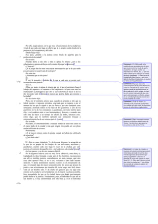 -Por ello, según parece, en lo que toca a la excelencia de la ciudad esa
       virtud de que cada uno haga en ella lo que le es propio resulta émula de la
       prudencia, de la templanza y del valor.
          -Desde luego -dijo.
          -Así, pues, ¿tendrás a la justicia como émula de aquéllas para la
   e   perfección de la ciudad?
          -En un todo.
          -Atiende ahora a esto otro y mira si opinas lo mismo: ¿será a los
       gobernantes a quienes atribuyas en la ciudad el juzgar los procesos?           Comment: Cf 428d, donde se ha
          -¿Cómo no?                                                                  establecido que la prudencia es el saber
          -¿Y al juzgar han de tener otra mayor preocupación que la de que nadie      que resuelve sobre el modo de que la
                                                                                      ciudad lleve lo mejor posible sus
       posea lo ajeno ni sea privado de lo propio?                                    relaciones en el interior, etc ., y que este
          -No, sino ésa.                                                              saber se halla en los jefes que se llaman
          -¿Pensando que es ello justo?                                               perfectos guardianes. Es claro que en la
                                                                                      ciudad ha de haber jueces y que éstos,
          -Sí.                                                                        dada la clasificación platónica, no pueden
          -Y así, la posesión y práctica de lo que a cada uno es propio será          ser otros que los gobernantes.
434a   reconocida como justicia.
                                                                                      Comment: Hay aquí una cierta
          -Eso es.                                                                    confusión producida al querer Platón rela -
          -Mira, por tanto, si opinas lo mismo que yo: el que el carpintero haga el   cionar su concepto de la justicia con la
       trabajo del zapatero o el zapatero el del carpintero o el que tome uno los     opinión común de que ésta consiste en
       instrumentos y prerrogativas del otro o uno solo trate de hacer lo de los      dar a cada uno lo suyo; porque, en rigor,
                                                                                      no es lo mismo la posesión de una cosa
       dos trocando todo lo demás ¿te parece que podría dañar gravemente a            que la práctica de una profesión, aunque
       la ciudad?                                                                     en un sentid amplio pueda considerarse
                                                                                                  o
          -No de cierto -dijo.                                                        lo uno incluido en lo otro.
          -Pero, por el contrario, pienso que, cuando un artesano u otro que su       Comment: «Todo lo demás», se
   b   índole destine a negocios privados, engr eído por su riqueza o por el          entiende con la excepción que Sócrates
       número de los que le siguen o por su fuerza o por otra cualquier cosa          va a señalar en lo que sigue: las funciones
       semejante, pretenda entrar en la clase de los guerreros, o uno de los          propias de gobernantes y gobernados.
       guerreros en la de los consejeros o guardianes, sin tener mérito para
       ello, y así cambien entre sí sus instrumentos y honores, o cuando uno
       solo trate de hacer a un tiempo los oficios de todos, entonces creo,
       como digo, que tú también opinarás que semejante trueque y
       entrometimiento ha de ser ruinoso para la ciudad.                              Comment: Platón tiene aquí su mente
          -En un todo.                                                                puesta en los políticos improvisados de
          -Por tanto, el entrometimiento y trueque mutuo de estas tres clases es      Atenas. Las aserciones que siguen se
   c                                                                                  encuentran ya más arriba (421a).
       el mayor daño de la ciudad y más que ningún otro podría ser con plena
       razón calificado de cri men.
          -Plenamente.
          -¿Y al mayor crimen contra la propia ciudad no habrás de calificarlo
       de injusticia?
          -¿Qué duda cabe?

          XI. -Eso es, pues, injusticia. Y a la inversa, diremos: la actuación en
       lo que les es propio de los linajes de los traficantes, auxiliares y
       guardianes, cuando cada uno haga lo suyo en la ciudad, ¿no será
       justicia, al contrario de aquello otro, y no hará justa a la ciudad misma?     Comment: Así todas las virtudes se
          -Así me parece y no de otra manera -dijo él.                                resumen en la justicia y ésta representa la
   d                                                                                  virtud única de donde brota n las otras
          -No lo digamos todavía con voz muy recia -observé-; antes bien, si,         virtudes especiales. Esta doctrina que
       trasladando la idea formada a cada uno de los hombres, reconocemos             atribuye aquí Platón a Sócrates es
       que allí es también justicia, concedámoslo sin más, porque ¿qué otra           diferente de la que éste expone en Jenof.
       cosa cabe oponer? Pero, si no es así, volvamos a otro lado nuestra             Mem.III 9, 5: «Dijo que la justicia y toda
       atención. Y ahora terminemos nuestro examen en el pensamiento de               otra virtud es prudencia». Y esta última
                                                                                      fue sin duda la verdadera opinión del
       que, si tomando algo de mayor extensión entre los seres que poseen la          Sócrates histórico.
       justici a, nos esforzáramos por intuirla allí, sería luego más fácil obser-
   e   varla en un hombre solo. Y de cierto nos pareció que ese algo más
       extenso es la ciudad y así la fundamos con la mayor excelencia posible,
       bien persuadidos de que en la ciudad buena era donde precisamente
       podría hallar se la justicia. Traslademos, pues, al individuo lo que allí se
       nos mostró y, si hay conformidad, será ello bien; y, si en el individuo

435a
 