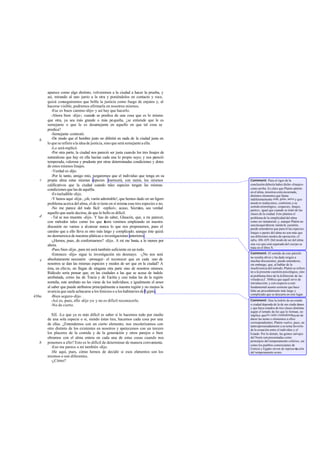 aparece como algo distinto, volveremos a la ciudad a hacer la prueba, y
       así, mirando al uno junto a la otra y poniéndolos en contacto y roce,
       quizá conseguiremos que brille la justicia como fuego de enjutos y, al
       hacerse visible, podremos afirmarla en nosotros mismos.
          -Ese es buen camino -dijo- y así hay que hacerlo.
          -Ahora bien -dije-; cuando se predica de una cosa que es lo mismo
       que otra, ya sea más grande o más pequeña, ¿se entiende que le es
       semejante o que le es desemejante en aquello en que tal cosa se
       predica?
          -Semejante -contestó.
   b      -De modo que el hombre justo no diferirá en nada de la ciudad justa en
       lo que se refiere a la idea de justicia, sino que será semejante a ella.
          -Lo será -replicó.
          -Por otra parte, la ciudad nos pareció ser justa cuando los tres linajes de
       naturalezas que hay en ella hacían cada una lo propio suyo; y nos pareció
       temperada, valerosa y prudente por otras determinadas condiciones y dotes
       de estos mismos linajes.
          -Verdad es -dijo.
          -Por lo tanto, amigo mío, juzgaremos que el individuo que tenga en su
   c   propia alma estas mismas especies merecerá, con razón, los mismos                Comment: Para el rigor de la
       calificativos que la ciudad cuando tales especies tengan las mismas              conclusión debería haber dicho «linajes»
       condiciones que las de aquélla.                                                  como arriba. Es claro que Platón admite
                                                                                        en el alma, mientras está encarnada,
          -Es ineludible -dijo.                                                         distintos elementos que llama
          -Y henos aquí -dije-, ¡oh, varón admirable!, que hemos dado en un ligero      indiferentemente eíde, géne, mére y que
       problema acerca del alma, el de si tiene en sí misma esas tres especies o no.    nosotr os traducimos, conforme a su
                                                                                        sentido etimológico, «especies, linajes,
          -No me parece del todo fácil -replicó-; acaso, Sócrates, sea verdad           partes», igual que cuando se trató de las
       aquello que suele decirse, de que lo bello es dificil.                           clases de la ciudad. Esto plantea el
   d      -Tal se nos muestra -dije-. Y has de saber, Glaucón, que, a mi parecer,       problema de la simplicidad del alma
       con métodos tales como los que a         hora venimos empleando en nuestra       como ser inmaterial; y, aunque Platón no
                                                                                        suscita aquí directa mente la cuestión,
       discusión no vamos a alcanzar nunca lo que nos proponemos, pues el               puede entenderse que para él las especies,
       camino que a ello lleva es otro más largo y complicado; aunque éste quizá        linajes o partes del alma no son más que
       no desmerezca de nuestras pláticas e investigaciones anteriores.                 sus diferentes modos de operación; cf.
          -¿Hemos, pues, de conformarnos? -dijo-. A mí me basta, a lo menos por         infra, 436-439. Del modo de ser del alma
       ahora.                                                                           una vez que está separada del cuerpo se
                                                                                        trata en el libro X.
          -Pues bien -dije-, para mí será también suficiente en un todo.
          -Entonces -dijo- sigue tu investigación sin desmayo. -¿No nos será            Comment: El sentido de este párrafo
                                                                                        no resulta obvio y ha dado origen a
   e   absolutamente necesario -proseguí- el reconocer que en cada uno de               muchas discusiones; puede entenderse,
       nosotros se dan las mismas especies y modos de ser que en la ciudad? A           sin embargo, que, al hablar de la
       ésta, en efecto, no llegan de ninguna otra parte sino de nosotros mismos.        insuficiencia del método, Platón se refiere
       Ridículo sería pensar que, en las ciudades a las que se acusa de índole          no a la presente cuestión psicológica, sino
                                                                                        al problema ético de la d efinición de las
       arrebatada, como las de Tracia y de Escitia y casi todas las de la región        virtudes (cf. 504b) a que aquél sirve de
       norteña, este arrebato no les viene de los individuos; e igualmente el amor      introducción; y con respecto a este
       al saber que puede atribuirse principalmente a nuestra región y no menos la      fundamental asunto sostiene que hace
       avaricia que suele achacarse a los fenicios o a los habitantes de Egipto.        falta un procedimiento más largo y
                                                                                        complicado que se descarta en este lugar.
436a      -Bien seguro-dijo.
          -Así es, pues, ello -dije yo- y no es dificil reconocerlo.                    Comment: Que la índole de un estado
          -No de cierto.                                                                o ciudad dependa de la de sus ciuda danos
                                                                                        y que haya estados de tres clases distintas
                                                                                        según el temple de los que lo forman, no
         XII. -Lo que ya es más difícil es saber si lo hacemos todo por medio           implica que en cada ciudadanohayan de
       de una sola especie o si, siendo éstas tres, hacemos cada cosa por una           darse las notas o elementos a ellos
                                                                                        correspondientes; Platón vuelve, pues, un
       de ellas. ¿Entendemos con un cierto elemento, nos encolerizamos con              tanto apresuradamente a su tema favorito
       otro distinto de los existentes en nosotros y apetecemos con un tercero          de la ecuación entre el individuo y el
       los placeres de la comida y de la generación y otros parejos o bien              Estado. Por lo demás, las gentes salvajes
       obramos con el alma entera en cada una de estas cosas cuando nos                 del Norte son presentadas como
                                                                                        prototipos del temperamento colérico, así
   b   ponemos a ello? Esto es lo difícil de determinar de manera conveniente.
                                                                                        como los pueblos comerciantes de
         -Eso me parece a mí también -dijo.                                             Fenicia y Egipto sirven de represe nta ción
         -He aquí, pues, cómo hemos de decidir si esos ele     mentos son los           del temperamento avaro.
       mismos o son diferentes.
         -¿Cómo?
 