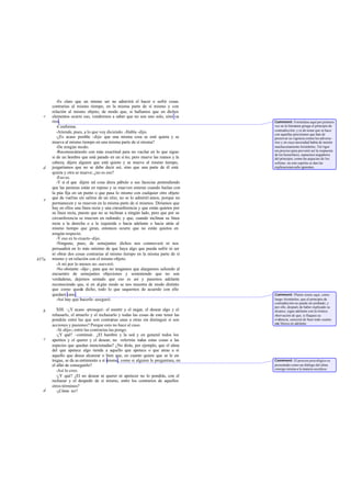 -Es claro que un mismo ser no admitirá el hacer o sufrir cosas
       contrarias al mismo tiempo, en la misma parte de sí mismo y con
       relación al mismo objeto; de modo que, si hallamos que en dichos
   c   elementos ocurre eso, vendremos a saber que no son uno solo, sino va    -
       rios.                                                                        Comment: Formúlase aquí por primera
          -Conforme.                                                                vez en la literatura griega el principio de
                                                                                    contradicción; y es de notar que se hace
          -Atiende, pues, a lo que voy diciendo. -Habla -dijo.                      con aquellas precisiones que han de
          -¿Es acaso posible -dije- que una misma cosa se esté quieta y se          preservar su vigencia contra los adversa -
       mueva al mismo tiempo en una misma parte de sí misma?                        rios y en cuya necesidad había de insistir
          -De ningún modo.                                                          machaconamente Aristóteles. Tal rigor
          -Reconozcámoslo con más exactitud para no vacilar en lo que sigue:        era preciso para prevenir así la respuesta
                                                                                    de los heracliteos, supuestos negadores
       si de un hombre que está parado en un si tio, pero mueve las manos y la      del principio, como las argucias de los
       cabeza, dijera alguien que está quieto y se mueve al mismo tiempo,           sofistas: en este espíritu se dan las
   d   juzgaríamos que no se debe decir así, sino que una parte de él está          explicaciones subs iguientes.
       quieta y otra se mueve; ¿no es eso?
          -Eso es.
          -Y si el que dijere tal cosa diera pábulo a sus facecias pretendiendo
       que las peonzas están en reposo y se mueven enteras cuando bailan con
       la púa fija en un punto o que pasa lo mismo con cualquier otro objeto
   e   que da vueltas sin salirse de un sitio, no se lo admitirí amos, porque no
       permanecen y se mueven en la misma parte de sí mismos. Diríamos que
       hay en ellos una línea recta y una circunferencia y que están quietos por
       su línea recta, puesto que no se inclinan a ningún lado, pero que por su
       circunferencia se mueven en redondo; y que, cuando inclinan su línea
       recta a la derecha o a la izquierda o hacia adelante o hacia atrás al
       mismo tiempo que giran, entonces ocurre que no están quietos en
       ningún respecto.
          -Y eso es lo exacto -dijo.
          -Ninguno, pues, de semejantes dichos nos conmoverá ni nos
       persuadirá en lo más mínimo de que haya algo que pueda sufrir ni ser
       ni obrar dos cosas contrarias al mismo tiempo en la misma parte de sí
437a   mismo y en relación con el mismo objeto.
          -A mí por lo menos no -aseveró.
          -No obstante -dije-, para que no tengamos que alargarnos saliendo al
       encuentro de semejantes objeciones y sosteniendo que no son
       verdaderas, dejemos sentado que eso es así y pasemos adelante
       reconociendo que, si en al gún modo se nos muestra de modo distinto
       que como queda dicho, todo lo que saquemos de acuerdo con ello
       quedará vano.                                                                Comment: Platón siente aquí, como
          -Así hay que hacerlo -aseguró.                                            luego Aristóteles, que el principio de
                                                                                    contradicción no puede ser probado; y
                                                                                    por ello, después de haber explicado su
   b      XIII. -¿Y acaso -proseguí- el asentir y el negar, el desear algo y el     alcance, sigue adelante con la irónica
       rehusarlo, el atraerlo y el rechazarlo y todas las cosas de este tenor las   obervación de que, si flaquea su
       pondrás entre las que son contrarias unas a otras sin distinguir si son      evidencia, carecerá de base todo cuanto
                                                                                    esta blezca en adelante.
       acciones y pasiones? Porque esto no hace al caso.
          -Sí -dijo-; entre las contrarias las pongo.
          -¿Y qué? -continué-. ¿El hambre y la sed y en general todos los
   c   apetitos y el querer y el desear, no referirás todas estas cosas a las
       especies que quedan mencionadas? ¿No dirás, por ejemplo, que el alma
       del que apetece algo tiende a aquello que apetece o que atrae a sí
       aquello que desea alcanzar o bien que, en cuanto quiere que se le en     -
       tregue, se da as entimiento a sí misma, como si alguien le preguntara, en    Comment: El proceso psicológico es
       el afán de conseguirlo?                                                      presentado como un diálogo del alma
                                                                                    consigo misma a la manera socrática.
          -Así lo creo.
          -¿Y qué? ¿El no desear ni querer ni apetecer no lo pondrás, con el
       rechazar y el despedir de sí mismo, entre los contrarios de aquellos
       otros términos?
   d      -¿Cómo no?
 