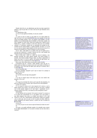 -Siendo todo ello así, ¿no admitiremos que hay una clase especial de
       apetitos y que los que más a la vista es tán son los que llamamos sed y
       hambre?
          -Lo admitiremos -dijo.
          -¿Y no es la una apetito de bebida y la otra de comida?
          -Sí.
          -¿Y acaso la sed, en cuanto es sed, podrá ser en el alma apetito de
       algo más que de eso que queda dicho, como, por ejemplo, la sed será           Comment: Aquí empieza una digresión
       sed de una bebida caliente o fría o de mucha o poca bebida o, en una          de carácter ló gico en que Platón
       palabra, de una determinada clase de bebida? ¿O más bien, cuando a la         demuestra que cada apetito tiene un
                                                                                     objeto específico propio y que, si este
       sed se agregue un cierto calor, traerá éste consigo que el apetito sea de     objeto aparece a veces con notas
       bebida fría y, cuando se añada un cierto frío, hará que sea de bebida         calificativas distintas, ello depende de
       caliente? ¿Y asimismo, cuando por su intensidad sea grande la sed,            elementos variables y no esenciales que
   e                                                                                 se agregan a dicho apetito. La
       resultará sed de mucha bebida, y cuando pequeña, de poca? ¿Y la sed           demostración se hace en el ejemplo de la
       en sí no será en manera alguna apetito de otra cosa sino de lo que le es      sed y la argumentación concluye en 439a.
       natural, de la bebida en sí, como el hambre lo es de la comida?
          -Así es -dijo-; cada apetito no es apetito más que de aquello que le
       conviene por naturaleza; y cuando le apetece de tal o cual calidad, ello
       depende de algo accidental que se le agrega.
438a      -Que no haya, pues -añadí yo-, quien nos coja de sorpresa y nos
       perturbe diciendo que nadie apetece bebida, sino buena bebida, ni
       comida, sino buena comida. Por que todos, en efecto, apetecemos lo
       bueno; por tanto, si la sed es apetito, será apetito de algo bueno, sea
       bebida u otra cosa, e igualmente los demás apetitos .                         Comment: Es lo más importante del
          -Pues acaso -dijo- piense decir cosa de peso el que tal habla.             argumento: todos los apetitos son por sí
   b                                                                                 de algo bueno pero, si nos concretamos al
          -Comoquiera que sea -concluí-, todas aquellas cosas que por su             apetito mismo, esta bondad de lo
       índole tienen un objeto, en cuanto son de tal o cual modo se refieren, en     apetecido puede ser sólo aparente; sobre
       mi opinión, a tal o cual clase de objeto; pero ellas por sí mismas, sólo a    la bondad real del objeto no puede juzgar
       su objeto propio.                                                             el apetito, sino la razón (cf. infra, 439d).
                                                                                     Hay, pues, que quitar la nota de «buena»
          -No he entendido -dijo.                                                    en la bebida que es objeto de la sed.
          -¿No has entendido -pregunté- que lo que es mayor lo es porque es
       mayor que otra cosa?                                                          Comment: Lo probado con respecto a
                                                                                     los apetitos se generaliza trasladándolo a
          -Bien seguro.                                                              «todo aquello que tiene un objeto»: será
          -¿Y esa otra cosa será algo más pequeño?                                   general si el objeto es general; especial si
          -Sí.                                                                       el objeto es especial. Asentado el
          -Y lo que es mucho mayor será mayor que otra cosa mucho más                principio se aplicará a las ciencias en
                                                                                     relación con sus objetos.
       pequeña. ¿No es así?
          -Sí.
          -¿Y lo que en un tiempo fue mayor, que lo que f más pequeño; y lo
                                                             ue
       que en lo futuro ha de ser mayor, que lo que ha de ser más pequeño?
          -¿Cómo no?-replicó.
   c      -¿Y no sucede lo mismo con lo más respecto de lo menos y con lo
       doble respecto de la mitad y con todas las cosas de este tenor y también
       con lo más pesado respecto de lo más ligero e igualmente con lo
       caliente respecto de lo frío y con todas las cosas semejantes a éstas?
          -Enteramente.
          -¿Y qué diremos de las ciencias? ¿No ocurre lo mismo? La ciencia en
       sí es ciencia del conocimiento en sí o de a    quello, sea lo que quiera, a
       que deba asignarse ésta como a su objeto; una ciencia o tal o cual
   d   ciencia lo es de uno y determinado conocimiento. Pongo por ejemplo:
       ¿no es cierto que, una vez que se creó la ciencia de hacer edifi cios,
       quedó separada de las demás ciencias y recibió con ello el nombre de
       arquitectura?                                                                 Comment: Esto es, conforme al
          -¿Cómo no?                                                                 principio establecido, calificado el objeto
                                                                                     quedó calificada la ciencia (véase nota
          -¿Y no fue así por ser una ciencia especial distinta de todas las otras?   anterior).
          -Sí.
          -Así, pues, ¿no quedó calificada cuando se la entendió como ciencia
       de un objeto determinado? ¿Y no ocurre lo mismo con las otras artes y
       ciencias?
 