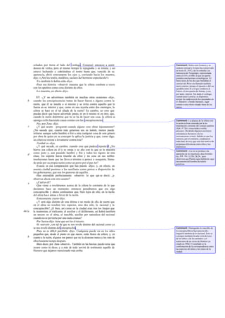 echados por tierra al lado del verdugo. Comenzó entonces a sentir              Comment: Sobre este Leoncio y su
       deseos de verlos, pero al mismo tiempo le repugnaba y se retraía; y así        carácter sensual y liviano hay conservado
                                                                                      un texto (fr. 24 K.) de la comedia Las
       estuvo luchando y cubriéndose el rostro hasta que, vencido de su               buhoneras de Teopompo, representada
       apetencia, abrió enteramente los ojos y, corriendo hacia los muertos,          entre el 410 y el 400, lo que no aporta
       dijo: «¡Ahí los tenéis, malditos, saciaos del hermoso espectáculo!»            grandes conclusiones cronológicas. El
         -Yo también lo había oído -dijo.                                             muro norte de los dos que limitaban el
                                                                                      camino del Pireo era llamado también
         -Pues esa historia -observé- muestra que la cólera combate a veces           muro exterior, porque el opuesto o del sur
       con los apetitos como cosa distinta de ellos.                                  quedaba entre él y el que conducía al
         -Lo muestra, en efecto -dijo.                                                Falero, el otro puerto de Atenas, y era,
                                                                                      por tanto, interior. Sin duda el verdugo,
          XV -¿Y no advertimos también en muchas otras ocasiones -dije-,              cuando pasó Leoncio, se disponía a
                                                                                      arrojar los cadáveres de los ejecutados en
   b   cuando las concupiscencias tratan de hacer fuerza a alguno contra la           el «báratro» u hondo barranco, lugar
       razón, que él se insulta a sí mismo y se irrita contra aquello que le          común a este efecto situado fuera de los
       fuerza en su interior y que, como en una reyerta entre dos enemigos, la        muros.
       cólera se hace en el tal aliada de la razón? En cambio, no creo que
       puedas decir que hayas advertido jamás, ni en ti mismo ni en otro, que,
       cuando la razón determine que no se ha de hacer una cosa, la cólera se
       oponga a ello haciendo causa común con las concupiscencias .                   Comment: La alianza de la cólera con
          -No, por Zeus -dijo.                                                        la razón es bien conocida por la in -
   c                                                                                  terpretación corriente del consejo paulino
          -¿Y qué ocurre -pregunté cuando alguno cree obrar injustamente?
                                       -                                              (Eph. IV 26): «irascimini et nolite
       ¿No sucede que, cuanto más generosa sea su índole, menos puede                 peccare». De donde algunos escritores
       irritarse aunque sufra hambre o frío u otra cualquier cosa de este género      eclesiásticos lla maron a la ira
       por obra de quien en su concepto le aplica la justicia y que, como digo,       instrumentum virtutis. Sabido es que los
                                                                                      estoicos, por el contrario, condenaron
       su cólera se resiste a levantarse contra éste?                                 toda clase de ira y que esto fue motivo de
          -Verdad es -dijo.                                                           perpetuas diferencias entre ellos y los
          -¿Y qué sucede, en cambio, cuando cree que padece injusticia ¿No    ?       platónicos.
       hierve esa cólera en él y se enoja y se alía con lo que se le muestra          Comment: «La ira se produce ala
       como justo y, aun pasando hambre y frío y todos los rigores de esta            aparición de la injusticia» -dice Aristóte -
   d
       clase, los soporta hasta triunfar de ellos y no cesa en sus nobles             les, Eth. Nic. 1135b 2 8-29-; pero
       resoluciones hasta que las lleva a término o perece o se aquieta, llama-       obsérvese que Platón sigue hablan do aquí
                                                                                      únicamente del hombre de índole
       do atrás por su propia razón como un perro por el pas tor?                     generosa.
          -Exacta es esa comparación que has puesto -dijo-; y, en efecto, en
       nuestra ciudad pusimos a los auxiliares como perros a disposición de
       los gobernantes, que son los pastores de aquélla.
          -Has entendido perfectamente -observé- lo que qui se decir; ¿y
       observas ahora este otro asunto?
   e      -¿Cuál es él?
          -Que viene a revelársenos acerca de la cólera lo contrario de lo que
       decíamos hace un momento; entonces pensábamos que era algo
       concupiscible y ahora confesamos que, bien lejos de ello, en la lucha
       del alma hace armas a favor de la razón.
          -Enteramente cierto-dijo.
          -¿Y será algo distinto de esta última o un modo de ella de suerte que
       en el alma no resulten tres especies, sino dos sólo, la racional y la
       concupiscible? ¿O bien, así como en la ciudad eran tres los linajes que
441a   la mantenían, el traficante, el auxiliar y el deliberante, así habrá también
       un tercero en el alma, el irascible, auxiliar por naturaleza del racional
       cuando no se pervierta por una mala crianza?
          -Por fuerza -dijo- tiene que ser ése el tercero.
          -Sí -aseveré-, con tal de que se nos revele distinto del racional como ya
       se nos reveló distinto del concupiscible.                                      Comment: Distinguido lo irascible de
          -Pues no es difícil percibirlo -dijo-. Cualquiera puede ver en los niños    lo concupiscible se hace preciso dis -
       pequeños que, desde el punto en que nacen, están llenos de cólera; y, en       tinguirlo también de lo racional. Esto se
   b                                                                                  consigue mediante la aduc ción del caso
       cuanto a la razón, algunos me parece que no la alcanzan nunca y los más de     de los niños y de los animales y el
       ellos bastante tiempo después.                                                 testim onio de un verso de Homero ya
          -Bien dices, por Zeus -observé-. También en las bestias puede verse que     citado en 390d. El resultado es la
                                                                                      confirmación de la correspondencia entre
       ocurre como tú dices; y a más de todo servirá de testimonio aquello de         las especies del alma y las clases de la
       Homero que dejamos mencionado más arriba:                                      ciudad.
 