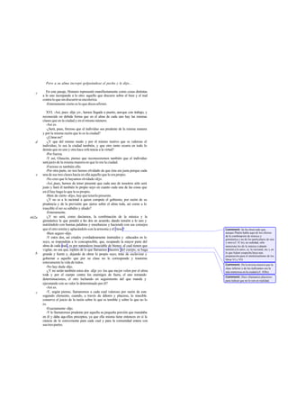 Pero a su alma increpó golpeándose el pecho y le dijo...

   c      En este pasaje, Homero representó manifiestamente como cosas distintas
       a lo uno increpando a lo otro: aquello que discurre sobre el bien y el mal
       contra lo que sin discurrir se encoleriza.
          -Enteramente cierto es lo que dices-afirmó.

          XVI. -Así, pues -dije yo-, hemos llegado a puerto, aunque con trabajo, y
       reconocido en debida forma que en el alma de cada uno hay las mismas
       clases que en la ciudad y en el mismo número.
          -Así es.
          -¿Será, pues, forzoso que el individuo sea prudente de la misma manera
       y por la misma razón que lo es la ciudad?
          -¿Cómo no?
   d      -¿Y que del mismo modo y por el mismo motivo que es valeroso el
       individuo, lo sea la ciudad también, y que otro tanto ocurra en todo lo
       demás que en uno y otra hace referencia a la virtud?
          -Por fuerza.
          -Y así, Glaucón, pienso que reconoceremos también que el individuo
       será justo de la misma manera en que lo era la ciudad.
          -Forzoso es también ello.
          -Por otra parte, no nos hemos olvidado de que ésta era justa porque cada
   e   una de sus tres clases hacía en ella aquello que le era propio.
          -No creo que lo hayamos olvidado -dijo.
          -Así, pues, hemos de tener presente que cada uno de nosotros sólo será
       justo y hará él también lo propio suyo en cuanto cada una de las cosas que
       en él hay haga lo que le es propio.
          -Bien de cierto -dijo-, hay que tenerlo presente.
          -¿Y no es a lo racional a quien compete el gobierno, por razón de su
       prudencia y de la previsión que ejerce sobre el alma toda, así como a lo
       irascible el ser su súbdito y aliado?
          -Enteramente.
442a      -¿Y no será, como decíamos, la combinación de la música y la
       gimnástica la que pondrá a los dos en acuerdo, dando tensión a lo uno y
       nutriéndolo con buenas palabras y enseñanzas y haciendo con sus consejos
       que el otro remita y aplacándolo con la armonía y el ritmo?                      Comment: Se ha observado que,
          -Bien seguro -dijo.                                                           aunque Platón habla aquí de los efectos
                                                                                        de la combinación de música y
          -Y estos dos, así criados yverdaderamente instruidos y educados en lo         gimnástica y no de los particulares de una
       suyo, se impondrán a lo concupiscible, que, ocupando la mayor parte del          y otra (cf. 41 le), en realidad, sólo
       alma de cada cual , es por naturaleza insaciable de bienes; al cual tienen que   menciona los de la música («dando
       vigilar, no sea que, repleto de lo que llamamos placeres del cuerpo, se haga     tensión a lo uno», sc. lo racional, etc.), en
   b                                                                                    lo que Adam sospecha haya una
       grande y fuerte y, dejando de obrar lo propio suyo, trate de esclavizar y        preparación para el intelectualismo de los
       gobernar a aquello que por su clase no le corresponde y trastorne                libros VI y VII.
       enteramente la vida de todos.
                                                                                        Comment: De la misma manera que la
          -No hay duda -dijo.                                                           clase inferior o de los traficantes era la
          -¿Y no serán también estos dos -dije yo- los que mejor velen por el alma      más numerosa en la ciudad (cf. 428e).
       toda y por el cuerpo contra los enemigos de fuera, el uno tomando
                                                                                        Comment: Dice «llamamos placeres»
       determinaciones, el otro luchando en seguimiento del que manda y                 para indicar que no lo son en realidad.
       ejecutando con su valor lo determinado por él?
          -Así es.
   c      -Y, según pienso, llamaremos a cada cual valeroso por razón de este
       segundo elemento, cuando, a través de do       lores y placeres, lo irascible
       conserve el juicio de la razón sobre lo que es temible y sobre lo que no lo
       es.
          -Exactamente -dijo.
          -Y le llamaremos prudente por aquella su pequeña porción que mandaba
       en él y daba aqu ellos preceptos, ya que ella misma tiene entonces en sí la
       ciencia de lo conveniente para cada cual y para la comunidad entera con
       sus tres partes.
 
