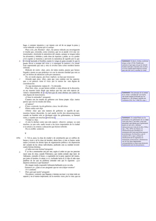haga, o cometer injusticia y ser injusto con tal de no pagar la pena y
       verse reducido a mejorar por el castigo.
          -Pues a mí, ¡oh, Sócrates! -dijo-, me parece ridícula esa investigación
       si resulta que, creyendo, como creemos, que no se puede vivir una vez
       trastornada y destruida la naturaleza del cuerpo, aunque se tengan todos
       los alimentos y bebidas y toda clase de riquezas y poder, se va a poder
       vivir cuando se trastorna y pervierte la naturaleza de aquello por lo que
   b   vivimos, haciendo el hombre cuanto le venga en gana excepto lo que le             Comment: Es decir, el alma, conforme
       puede llevar a escapar del vicio y a conseguir la justicia y la virtud.           aloque se dijo (353d). Notable pen -
       Esto suponiendo que una y otra se revelen tales como nosotros hemos               samiento el que sigue, de que la vida del
                                                                                         hombre malvado y disoluto sólo recobra
       referido.                                                                         su va lor cuando aquél empieza a actuar
          -Ridículo de cierto -dije-, pero, de todos modos, puesto que hemos             para salir del vicio y recobrar la virtud.
       llegado a punto en que podemos ver con la máxima claridad que esto es
       así, no hemos de renunciar a ello por cansancio.
          -No, en modo alguno, por Zeus -replicó-; no hay que renunciar.
   c      -Atiende aquí, pues -dije-, para que veas cuántas son las especies
       que, a mi parecer, tiene el vicio: por lo menos las más dignas de
       consideración.
          -Te sigo atentamente -repuso él -. Ve diciendo.
          -Pues bien -dije-, ya que hemos subido a estas alturas de la discusión,
       se me muestra como desde una atalaya que hay una sola especie de
       virtud e innumerables de vi cio; bien que de estas últimas son cuatro las         Comment: Este principio de la unidad
       más dignas de mencionarse.                                                        de la virtud y variedad del vicio ha bía
                                                                                         sido desde antiguo profesado por los
          -¿Cómo lo entiendes? -preguntó.                                                pitagóricos y fue después repetido por
          -Cuantos son los modos de gobierno con forma propia -dije-, tantos             Aristóteles (Eth. Nic.1106b 28 y sigs.).
       parece que son los modos del alma.
          -¿Cuántos?
          -Cinco -contesté los de gobierno; cinco, los del alma.
                            -,
   d
          -Dime cuáles son -dijo.
          -Afirmo -dije- que una manera de gobierno es aquella de que
       nosotros hemos discurrido, la cual puede recibir dos denominaciones;
       cuando un hombre solo se distingue entre los gobernantes, se llamará
       reino, y cuando son muchos, aristocracia.                                         Comment: En verdad Platón nos ha
          -Verdad es -dijo.                                                              presentado a los gobernantes de su ciudad
   e      -A esto lo declaro como una sola especie -observé-; porque, ya sean            como una clase y, por tanto, como una
                                                                                         pluralidad, aquí apunta que el gobernante
       muchos, ya uno solo, nadie tocará a las leyes importantes de la ciudad            puede ser uno solo y distintas
       si se atiene a la crianza y educación que hemos referido.                         indicaciones en e l resto de la obra (540a y
          -No es creíble -contestó.                                                      sigs., 576e, 587b) nos llevan a la
                                                                                         conclusión de que considera a la
                                                                                         monarquía sólo como una forma especial
         V                                                                               de aristocracia. En El político, por el
                                                                                         contrario (301 y sigs.), al hacer la
449a     I. -Tal es, pues, la clase de ciudad y de constitución que yo califico de       clasificación de los regímenes en
                                                                                         monarquías, aristocracias y democracias
       buena y recta y tal la clase de hombre; ahora bien, si éste es bueno, serán       con los tres tipos degenerados
       malos yviciosos los demás tipos de organización política o de disposición         correspondientes se marca una distinción
       del carácter de las almas individuales, pudiendo esta su maldad revestir          fundamental entre los dos primeros.
       cuatro formas distintas.
         -¿Cuáles son esas formas?-preguntó.
   b     Y yo iba a enumerarlas una por una, según el orden en que me parecían
       nacer unas de otras, cuando Polemarco, que estaba sentado algo lejos de
       Adimanto, extendió el brazo, y cogiéndole de la parte superior del manto,
       por junto al hombro, lo atrajo a sí e, inclinado hacia él, le dijo al oído unas
       palabras de las que no pudimos entender más que lo siguiente: -¿Lo
       dejamos entonces o qué hacemos?
         -De ningún modo-respondió Adimanto hablando ya en voz alta.
         Entonces yo: -¿Qué es eso -pregunté- que no vais a dejar vosotros?
         -A ti -contestó.
   c     -Pero ¿por qué razón? -pregunté.
         -Nos parece -contestó- que flaqueas e intentas sus traer y no tratar todo un
       aspecto y no el menos importante, de la cuestión: crees, por lo visto, que no
 