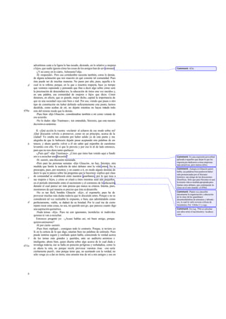 advertimos cuán a la ligera lo has tocado, diciendo, en lo relativo a mujeres
       e hijos, que nadie ignora cómo las cosas de los amigos han de ser comunes       Comment: 423e.
          -¿Y no estoy en lo cierto, Adimanto?-dije.
          -Sí -respondió-. Pero esa certidumbre necesita también, como lo demás,
       de alguna aclaración que nos muestre en qué consiste tal comunidad. Pues
       ésta puede ser de muchas maneras. No pases por alto, pues, aquella a la
   d   cual tú te referes; porque, en lo que a nosotros respecta, hace ya tiempo
                     i
       que venimos esperando y pensando que ibas a decir algo sobre cómo será
       la procreación de descendien tes, la educación de éstos una vez nacidos y,
       en una palabra, esa comunidad de mujeres e hijos que dices. Consi-
       deramos, en efecto, que es grande, mejor dicho, capital la importancia de
       que en una sociedad vaya esto bien o mal. Por eso, viendo que pasas a otro
       tipo de constitución sin haber definido suficientemente este punto, hemos
       decidido, como acabas de oír, no dejarte mientras no hayas tratado todo
450a   esto del mismo modo que lo demás.
          -Pues bien -dijo Glaucón-, consideradme también a mí como votante de
       ese acuerdo.
          -No lo dudes -dijo Trasímaco-; ten entendido, Sócrates, que esta nuestra
       decisión es unánime.

          II. -¡Qué acción la vuestra -exclamé- al echaros de ese modo sobre mí!
       ¡Qué discusión volvéis a promover, como en un principio, acerca de la
       ciudad! Yo estaba tan contento por haber salido ya de este punto y me
       alegraba de que lo hubieseis dejado pasar aceptando mis palabras de en-
   b   tonces; y ahora queréis volver a él sin saber qué enjambre de cuestiones
       levantáis con ello. Yo sí que lo preveía y por eso lo di de lado entonces,
       para que no nos diera tanto quehacer.
          -¿Pues qué? -dijo Trasímaco-. ¿Crees que éstos han venido aquí a fundir
       oro o a escuchar una discusión?                                                 Comment: Es una expresión proverbial
          -Sí -asentí-, una discusión mesurada.                                        aplicada a aquellos que dejan lo que les
                                                                                       importa por dedicarse a otras empresas
          -Pero para las personas sensatas -dijo Glaucón no hay, Sócrates, otra
                                                            -,                         más atractivas, pero menos útiles.
       medida que limite la audición de tales debates sino la vida entera. No te
                                                                                       Comment: Aunque es Glaucón quien
       preocupes, pues, por nosotros; y en cuanto a ti, en modo alguno desistas de
                                                                                       habla, sus palabras bien pudieron haber
       decir lo que te parece sobre las preguntas que te hacemos: explica qué clase    sido pronunciadas por el Sócrates
       de comunidad se establecerá entre nuestros guardianes , por lo que toca a       histórico, tan amigo de las discusiones
   c
       sus mujeres e hijos, y cómo se criará a éstos mientras sean aún pequeños,       filosóficas. Sólo que para Sócrates ni aun
       en el período intermedio entre el nacimiento y el comienzo de la educación,     la misma vida es medida apropiada para
                                                                                       limitar estos debates, que continuarán in-
       durante el cual parece ser más penosa que nunca su crianza. Intenta, pues,      cluso en el otro mundo: cf.498d.
       mostrarnos de qué manera es preciso que ésta se desarrolle.
          -No es tan fácil, bendito Glaucón -dije-, el exponerlo, pues ha de           Comment: Platón va a describir
                                                                                       únicamente la organización y educación
       provocar muchas más dudas todavía que lo discutido antes. Porque o no se        de la clase de los guardianes
       considerará tal vez realizable lo expuesto, o bien, aun admitiéndolo como       desentendiéndose de artesanos y labrado -
   d   perfectamente, viable, se dudará de su bondad. Por lo cual me da cierto         res, lo cual le valió severas críticas de
       reparo tocar estas cosas, no sea, mi querido ami go, que parezca cuanto digo    Aristóteles, Pol. 1264a-11 y sigs.
       una aspiración quimérica.                                                       Comment: En Leg. 794c se calculan
          -Nada temas -dijo-. Pues no son ignorantes, incrédulos ni malévolos          seis años entre el nacimiento y la educa-
                                                                                       ción.
       quienes te van a escuchar.
          Entonces preg   unté yo: -¿Acaso hablas así, mi buen amigo, porque
       quieres animarme?
          -Sí por cierto -asintió.
          -Pues bien -repliqué-, consigues todo lo contrario. Porque, si tuviera yo
       fe en la certeza de lo que digo, estarían bien tus palabras de estímulo. Pues
       puede sentirse seguro y confiado quien habla, conociendo la verdad acerca
   e   de los temas más grandes y queridos, ante un auditorio amistoso e
       inteligente; ahora bien, quien diserta sobre algo acerca de lo cual duda e
451a   investiga todavía, ése se halla en posición peligrosa y resbaladiza, como lo
       es ahora la mía, no porque recele provocar vuestras risas -eso sería
       ciertamente pueril-, sino porque temo que, no acertando con la verdad, no
       sólo venga yo a dar en tierra, sino arrastre tras de mí a mis amigos y eso en




   b
 