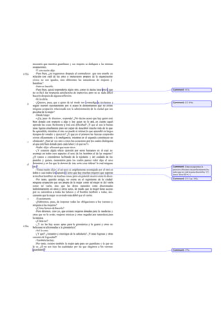 necesario que nuestros guardianes y sus mujeres se dediquen a las mismas
       ocupaciones.
          -Y con razón -dijo.
455a      -Pues bien, ¿no rogaremos después al contradictor que nos enseñe en
       relación con cuál de las artes o menesteres propios de la organización
       cívica no son iguales, sino diferentes las naturalezas de mujeres y
       hombres?
          -Justo es hacerlo.
          -Pues bien, quizá respondería algún otro, como tú decías hace poco, que       Comment: 453c.
       no es fácil dar respuesta satisfactoria de improviso, pero no es nada dificil
       hacerlo después de alguna reflexión.
          -Sí, lo diría.
          -¿Quieres, pues, que a quien de tal modo nos contradiga le invitemos a        Comment: Cf. 454e.
   b   seguir nuestro razonamiento por si acaso le demostramos que no existe
       ninguna ocupación relacionada con la administración de la ciudad que sea
       peculiar de la mujer?
          -Desde luego:
          -«¡Ea, pues -le diremos-, responde! ¿No decías acaso que hay quien está
       bien dotado con respecto a algo y hay quien no lo e en cuanto aquél
                                                               stá,
       aprende las cosas fácilmente y éste con dificultad? ¿Y que al uno le bastan
       unas ligeras enseñanzas para ser capaz de descubrir mucho más de lo que
       ha aprendido, mientras el otro no puede ni retener lo que aprendió en largos
       tiempos de estudio y ejercicio? ¿Y que en el primero las fuerzas corporales
       sirven eficazmente a la inteligencia, mientras en el segundo constituyen un
   c   obstáculo? ¿Son tal vez otro o éstos los caracteres por los cuales distinguías
       al que está bien dotado para cada labor y al que no?»
          -Nadie -dijo- afirmará que sean otros.
          -¿Y conoces algún oficio ejercido por seres humanos en el cual no
       aventaje en todos esos aspectos el sexo de los hombres al de las mujeres?
       ¿O vamos a extendernos ha blando de la tejeduría y del cuidado de los
       pasteles y guisos, menesteres para los cuales parece valer algo el sexo
   d   femenino y en los que la derrota de éste sería cosa ridícud la cual ninguna
       otra?                                                                            Comment: Estas excepcione s le
          -Tienes razón -dijo-; el un sexo es ampliamente aventajado por el otro en     parecen a Sócrates tan perfectamente ba-
       todos o casi todos los aspectos. Cierto que hay muchas mujeres que superan       nales que no vale la pena discutirlas. Cf.
                                                                                        Jenof. Mem.III 9,11.
       a muchos hombres en muchas cosas; pero en general ocurre como tú dices.
          -Por tanto, querido amigo, no existe en el regimiento de la ciudad            Comment: Cf. Crat. 392c.
       ninguna ocupación que sea propia de la mujer como tal mujer ni del varón
       como tal varón, sino que las dotes naturales están diseminadas
       indistintamente en unos y otros seres, de modo que la mujer tiene acceso
       por su naturaleza a todas las labores y el hombre también a todas; úni-
       camente que la mujer es en todo más débil que el varón.
   e       -Exactamente.
          -¿Habremos, pues, de imponer todas las obligaciones a los varones y
       ninguna a las mujeres?
          -¿Cómo hemos de hacerlo?
          -Pero diremos, creo yo, que existen mujeres dotadas para la medicina y
       otras que no lo están; mujeres músicas y otras negadas por naturaleza para
       la música.
          -¿Cómo no?
          -¿Y no las hay acaso aptas para la gimnástica y la guerra y otras no
456a   belicosas ni aficionadas a la gimnástica?
          -Así lo creo.
          -¿Y qué? ¿Amantes y enemigas de la sabiduría? ¿Y unas fogosas y otras
       carentes de fogosidad?
          -También las hay.
          -Por tanto, existen también la mujer apta para ser guardiana y la que no
       lo es. ¿O no son ésas las cualidades por las que elegimos a los varones
       guardianes?                                                                      Comment: 375c.
 
