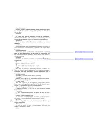 -Ésas, efectivamente.
         -Así, pues, la mujer y el hombre tienen las mismas naturalezas en cuanto
       toca a la vigilancia de la ciudad, sólo que la de aquélla es más débil y la de
       éste más fuerte.
         -Así parece.

   b      VI. -Precisa, pues, que sean mujeres de esa clase las elegidas para
       cohabitar con los hombres de la misma clase y compartir la guarda con
       ellos, ya que son capaces de ha cerlo y su naturaleza es afín a la de ellos.
          -Desde luego.
          -¿Y no es preciso atribuir los mismos cometidos a las mismas
       naturalezas?
          -Los mismos.
          -Henos, pues, tras un rodeo, en nuestra posición primera: convenimos en
       que no es antinatural asignar la música y la gimnástica a las mujeres de los
       guardianes.
          -Absolutamente cierto.
          -Vemos, pues, que no legislábamos en forma irrealizable ni quimérica          Comment: Cf 450d.
       puesto que la ley que instituimos está de acuerdo con la naturaleza. Más
   c   bien es el sistema contrario, que hoy se practica, el que, según parece, re  -
       sulta oponerse a ella.
          -Así parece.
          -Ahora bien, ¿no habíamos de examinar si lo que decíamos era factible y       Comment: 452e.
       si era lo mejor?
          -Sí.
          -¿Estamos de acuerdo en que es factible?
          -Sí.
          -¿Y ahora nos falta dejar sentado que es lo mejor?
          -Claro.
          -Pues bien; en cuanto a la formación de mujeres guardianas, ¿no
   d   habrá una educación que forme a nuestros hombres y otra distinta para
       las mujeres , sobre todo puesto que es la misma la naturaleza sobre la
       que una y otra actúan?
          -No serán distintas.
          -Ahora bien, ¿cuál es tu opinión sobre lo siguiente?
          -¿Sobre qué?
          -Sobre tu creencia de que hay unos hombres mejores y otros peores.
       ¿O los consideras a todos iguales?
          -En modo alguno.
          -Pues bien, ¿crees que, en la ciudad que hemos fundado, hemos
       hecho mejores a los guardianes, que han reci bido la educación antes
       descrita, o a los zapateros, educados en el arte zapateril?
   e      -¡Qué ridiculez preguntas! -exclamó.
          -Comprendo -respondí-. ¿Y qué? ¿No son éstos los mejores de todos
       los ciudadanos?
          -Con mucho.
          -¿Y qué? ¿No serán estas mujeres las mejores de entre las de su
       sexo?
          -También lo serán con mucho -dijo.
          -¿Y existe cosa más ventajosa para una ciudad que el que haya en
       ella mujeres y hombres dotados de toda la excelencia posible?
          -No la hay.
457a      -¿Y esto lo lograrán la música y la gimnástica actuando del modo que
       nosotros describimos?
          -¿Cómo no?
          -De modo que no sólo era viable la institución que es tablecimos, sino
       también la mejor para la ciudad.
          -Así es.
 