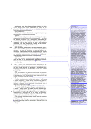 -A lo siguiente -dije-: de la mentira y el engaño es posible que hayan       Comment: 389b.
       de usar muchas veces nuestros gobernantes por el bien de sus                   Comment: El esquema nupcial de
   d   gobernados. Y decíamos, s egún creo, que era en calidad de medicina            Platón parece ser el siguiente. Al aproxi-
       como todas esas cosas resultaban útiles.                                       marse una determinada fecha de cada
                                                                                      año, los gobernantes deter minan, de
         -Muy r azonable -dijo.                                                       acuerdo con el total de fallecimientos, el
         -Pues bien, en lo relativo al matrimonio y la generación parece que          número de matrimonios de guardianes
       eso tan razonable resultará no poco importante.                                que habrán de celebrarse. Sorteo entre
         -¿Por qué?                                                                   todos los hombres de 25 a 55 años y las
                                                                                      mujeres de 20 a 40; designación, sin
         -De lo convenido se desprende -dije- la necesidad de que los mejores         sorteo previo, de los premiados por
       cohabiten con las mejores tantas veces co mo sea posible y los peores          méritos de guerra. Como el sorteo está
       con las peores al contrario; y, si se quiere que el rebaño sea lo más          amañado, en él resultarán elegidos, de
       excelente posible, habrá que criar la prole de los primeros, pero no la de     manera casi exclusiva, los sujetos de
   e                                                                                  calidad superior. Ahora bien, de acuer do
       los segundos. Todo esto ha de ocurrir sin que nadie lo sepa, excepto los       con las leyes preventivas del incesto,
       gobernantes, si se desea también que el rebaño de los guardianes               ocurrirá que un varón que haya nacido en
       permanezca lo más apartado posible de toda discordia.                          el año 100 de una supuesta era no podrá
         -Muy bien-dijo.                                                              casar: a) con las nacidas en 60-80, cada
                                                                                      una de las cuales podría ser su madre; b)
460a     -Será, pues, preciso instituir fiestas en las cuales unamos a las novias y   con las nacidas en 125-155, todas las
       novios y hacer sacrificios, y que nues tros poetas compongan himnos            cuales podrían ser sus hijas; c) con las
       adecuados a las bodas que se celebren. En cuanto al número de los              nacidas en 80-120, que podrían ser sus
       matrimonios, lo dejaremos al arbitrio de los gobernantes, que, teniendo        hermanas uterinas; d) con las nacidas en
                                                                                      70-130, que podr ían ser sus hermanas
       en cuenta las guerras, epidemias y todos los acci dentes similares, harán lo   consan guíneas. Es decir, que no podría
       que puedan por mantener constante el número de los ciudadanos de               casar con nadie. Como en Grecia estaban
       modo que nuestra ciudad crezca o mengüe lo menos posible.                      permitidos los matrimonios entre
         -Muy bien-dijo.                                                              consanguíneos, pode mos eliminar el
                                                                                      último apartado. Si es así, este hombre
         -Será, pues, necesario, creo yo, inventar un ingenioso sistema de            podría casar con las nacidas entre 120 y
       sorteo, de modo que, en cada apareamiento, aquellos seres inferiores           125, demasiado jóvenes para ser sus her-
       tengan que acusar a su mala suerte, pero no a los gobernantes .                manas de madre y demasiado viejas para
         -En efecto -dijo.                                                            ser sus hijas. Pero no es forzoso que el
                                                                                      joven case precisamente a los veinticinco
                                                                                      años. Si es así, este espacio se ampliaría.
   b      IX. -Y a aquellos de los jóvenes que se distingan en la guerra o en otra    El varón podría casar con todas las na-
       cosa, habrá que darles, supongo, entre otras recompensas y premios, el de      cidas entre 120 y el año en que case por
       una mayor libertad para yacer con las mujeres; lo cual será a la vez un        primera vez. El caso de la hembra es
                                                                                      similar, y las incompatibilidades serán las
       buen pretexto para que de esta clase de hombres nazca la mayor cantidad        siguientes: a) Con los nacidos en 45-75;
       posible de hijos.                                                              b) con los nacidos en 120-140; c) yd)
          -Bien.                                                                      igualque el varón. Eliminado d), la mujer
          -Y así, encargándose de los niños que vayan naciendo los organismos         podrá casar con los nacidosen tre 75 y 80,
                                                                                      demasiado viejos para ser sus hermanos
                                                                                                                          ... [12]
       nombrados a este fin, que pueden com      ponerse de hombres o de mujeres o    uterinos y demasiado jóvenes para ser sus
       de gentes de ambos sexos, pues también los cargos serán accesibles, digo       Comment: Se ha hecho notar, con
                                                                                      razón, que es sumamente improbable que
       yo, tanto a las mujeres como a los hombres....                                 estas medidas fraudulentas pudieran
          -Sí.                                                                        permanecer eternamente secretas; y, de
   c      -Pues bien, tomarán, creo yo, a los hijos de los mejores y los llevarán a   ser conocidas, crearían una irritación y
       la inclusa, poniéndolos al cuidado de unas ayas que vivirán aparte, en         unas desavenencias tales como para
       cierto barrio de la ciudad, en cuanto a los de los seres inferiores -e         contrarrestar sobradamente las posibles
                                                                                      ventajas del sistema.
       igualmente si alguno de los otros nace lisiado-, los esconderán, como es
       debido, en un lugar secreto y oculto.                                          Comment: Platón considera esta
                                                                                      función como particularmente apropiada
          -Si se quiere -dijo- que la raza de los guardianes se mantenga pura...
                                                                                      para la mujer. También se habla de
          -¿Y no serán también ellos quienes se ocupen de la crianza; llevarán a      comisiones femeninas en Leg. 784,794a.
       la inclusa a aquellas madres que tengan los pechos henchidos, pero
                                                                                      Comment: Parece ser que aquí se
       procurando por todos los medios que ninguna conozca a su hijo;                 preconiza el infanticidio colectivo, aun-
   d   proporcionarán otras mujeres que tengan leche, en el caso de que ellas no      que en términos velados, para no herir los
       puedan hacerlo; se preocuparán de que las madres sólo amamanten                sentimientos de los oyentes (en Esparta,
       durante un tiempo prudencial y, en cuanto a las noches en vela y demás         como es sobradamente conocido y
                                                                                      atestigua Plut. Vita Lyc. XVI, los niños
       fatigas, ésas las encomendarán a las nodrizas y ayas?                          deformes eran arrojados a un precipicio);
          -¡Qué descansada maternidad -exclamó- tendrán, según tú, las mujeres        pero quizá no hay que entender que deban
       de los guardianes!                                                             ser muertos los hijos de los seres
          -Así debe ser -dije-. Mas sigamos examinando lo que nos propusimos.         inferiores, sino sólo relegados a una clase
                                                                                      también inferio r a la de los guardianes
                                                                                                                           ... [13]
       Afirmamos la necesidad de que los hijos nazcan de padres que estén en la       (cf. 415c).
       flor de la edad.                                                               Comment: 459b. Se trata de otro
          -Cierto.                                                                    principio espartano (Jenof. Const. Laced.
                                                                                      16; Plut. I. c. en n. a 459a).
 