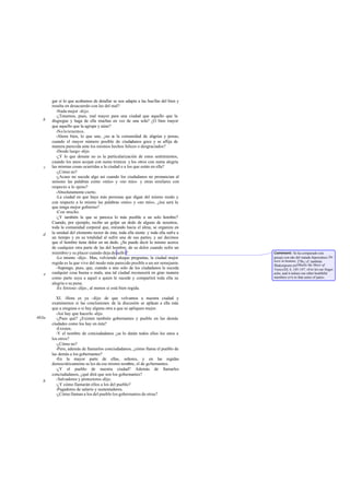 gar si lo que acabamos de detallar se nos adapta a las huellas del bien y
       resulta en desacuerdo con las del mal?
          -Nada mejor -dijo.
          -¿Tenemos, pues, mal mayor para una ciudad que aquello que la
   b   disgregue y haga de ella muchas en vez de una sola? ¿O bien mayor
       que aquello que la agrupe y aúne?
          -No lo tenemos.
          -Ahora bien, lo que une, ¿no e la comunidad de alegrías y penas,
                                           s
       cuando el mayor número posible de ciudadanos goce y se aflija de
       manera parecida ante los mismos hechos felices o desgraciados?
          -Desde luego -dijo.
          -¿Y lo que desune no es la particularización de estos sentimientos,
       cuando los unos acojan con suma tristeza y los otros con suma alegría
   c   las mismas cosas ocurridas a la ciudad o a los que están en ella?
          -¿Cómo no?
          -¿Acaso no sucede algo así cuando los ciudadanos no pronuncian al
       unísono las palabras como «mío» y «no mío» y otras similares con
       respecto a lo ajeno?
          -Absolutamente cierto.
          -La ciudad en que haya más personas que digan del mismo modo y
       con respecto a lo mismo las palabras «mío» y «no mío», ¿ésa será la
       que tenga mejor gobierno?
          -Con mucho.
          -¿Y también la que se parezca lo más posible a un solo hombre?
       Cuando, por ejemplo, recibe un golpe un dedo de alguno de nosotros,
       toda la comunidad corporal que, mirando hacia el alma, se organiza en
   d   la unidad del elemento rector de ésta, toda ella siente y toda ella sufre a
       un tiempo y en su totalidad al sufrir una de sus partes; y así decimos
       que el hombre tiene dolor en un dedo. ¿Se puede decir lo mismo acerca
       de cualquier otra parte de las del hombre, de su dolor cuando sufre un
       miembro y su placer cuando deja de sufri r?                                   Comment: Se ha comparado este
          -Lo mismo -dijo-. Mas, volviendo aloque preguntas, la ciudad mejor         pasaje con ot o del tratado hipocrático De
                                                                                                   r
                                                                                     locis in homine, 278c; cf. también
       regida es la que vive del modo más parecido posible a un ser semejante.       Shakespeare en Othello the Moor of
          -Supongo, pues, que, cuando a uno solo de los ciudadanos le suceda         Venice,III, 4, 145-147: «For let our finger
   e   cualquier cosa buena o mala, una tal ciudad reconocerá en gran manera         ache, and it indues our other healthful
       como parte suya a aquel a quien le sucede y compartirá toda ella su           members ev'n to that sense of pain».
       alegría o su pena.
          -Es forzoso -dijo-, al menos si está bien regida.

          XI. -Hora es ya -dije- de que volvamos a nuestra ciudad y
       examinemos si las conclusiones de la discusión se aplican a ella más
       que a ninguna o si hay alguna otra a que se apliquen mejor.
          -Así hay que hacerlo -dijo.
463a      -¿Pues qué? ¿Existen también gobernantes y pueblo en las demás
       ciudades como los hay en ésta?
          -Existen.
          -Y el nombre de conciudadanos ¿se lo darán todos ellos los unos a
       los otros?
          -¿Cómo no?
          -Pero, además de llamarlos conciudadanos, ¿cómo llama el pueblo de
       las demás a los gobernantes?
          -En la mayor parte de ellas, señores, y en las regidas
       democráticamente se les da ese mismo nombre, el de gobernantes.
          -¿Y el pueblo de nuestra ciudad? Además de llamarles
       conciudadanos, ¿qué dirá que son los gobernantes?
   b      -Salvadores y protectores -dijo.
          -¿Y cómo llamarán ellos a los del pueblo?
          -Pagadores de salario y sustentadores.
          -¿Cómo llaman a los del pueblo los gobernantes de otras?
 