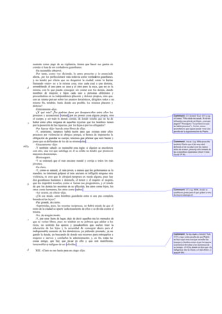 sustento como pago de su vigilancia, tienen que hacer sus gastos en
       común si han de ser verdaderos guardianes.
          -Es razonable -observó.
          -Por tanto, como voy diciendo, lo antes prescrito y lo enunciado
       ahora, ¿no los perfeccionará más todavía como verdaderos guardianes,
       y no tendrá por efecto que no desgarren la ciudad, como lo harían
       llamando «mío» no a la misma cosa, sino cada cual a una distinta,
   d   arramblando el uno para su casa y el otro para la suya, que no es la
       misma, con lo que pueda conseguir sin contar con los demás, dando
       nombres de mujeres e hijos cada uno a personas diferentes y
       procurándose en su independencia placeres y dolores propios, sino que,
       con un mismo pen sar sobre los asuntos domésticos, dirigidos todos a un
       mismo fin, tendrán, hasta donde sea posible, los mismos placeres y
       dolores?
          -Enteramente -dijo.
          -¿Y qué más? ¿No podrían darse por desaparecidos entre ellos los
       procesos y acusaciones mutuas, por no poseer cosa alguna propia, sino        Comment: Cf. Aristóf. Eccl. 655 y sig.:
       el cuerpo, y ser todo lo demás común, de donde resulta que no ha de          «Cremes: "Otra duda me acude. Si en los
                                                                                    tribunales uno pierde un litigio, ¿con qué
   e   haber entre ellos ninguna de aquellas reyertas que los hombres tienen        pagará?" Praxágora: "Lo p rimero es que
       por la posesión de las riquezas, por los hijos o por los allegados?          no habrá procesos"». En los versos
          -Por fuerza -dijo- han de estar libres de ellas.                          aristofánicos que siguen puede verse una
          -Y, asimismo, tampoco habrá razón para que existan entre ellos            parodia de la argumentación de Platón.
       procesos por violencias ni ultrajes; porque, si hemos de imponerles la
       obligación de guardar su cuerpo, tenemos que afirmar que será bueno y
       justo que se defiendan de los de su misma edad.                              Comment: Así en Leg. 880a prescribe
          -Exactamente -dijo.                                                       también Platón que el de una edad
465a                                                                                defienda al de su edad «con las manos
          -Y también -añadí- es razonable esta regla: si alguien se encoleriza      solas sin armas», prescrip ción tomada de
       con otro, una vez que satisfaga en él su cólera no tendrá que promover       las costumbres espartanas (Jenof. Const.
       mayores disensiones.                                                         Laced. IV 6).
          -Bien seguro.
          -Y se ordenará que el más anciano mande y corrija a todos los más
       jóvenes.
          -Es claro.
          -Y, como es natural, el más joven, a menos que los gobernantes se lo
       manden, no intentará golpear al más anciano ni infligirle ninguna otra
       violencia, ni creo que lo ultrajará tampoco en modo alguno, pues hay
       dos guardianes bastantes a detenerle, el temor y el respeto: el res peto,
   b   que les impedirá tocarlos, como si fueran sus progenitores, y el miedo
       de que los demás les socorran en su aflicción, los unos como hijos, los
       otros como hermanos, los otros como padres .                                 Comment: Cf. Leg. 880b, donde se
          -Así ocurre, en efecto -dijo.                                             establecen penas para el que golpee a otro
                                                                                    de mayor edad que él.
          -¿De ese modo, estos hombres guardarán entre sí una paz completa
       basada en las leyes?
          -Paz grande, de cierto.
          -Suprimidas, pues, las reyertas recíprocas, no habrá miedo de que el
       resto de la ciudad se aparte sediciosamente de ellos o se divida contra sí
       misma.
          -No, de ningún modo.
   c      -Y, por estar fuera de lugar, dejo de decir aquellos ma les menudos de
       que se verían libres, pues no tendrán en su pobreza que adular a los
       ricos; no sentirán los apuros y pesadumbres que suelen traer la
       educación de los hijos y la necesidad de conseguir d         inero para el
       indispensable sustento de los domésticos, ya pidiendo prestado, ya ne    -
       gando la deuda, ya buscando de donde sea recursos para entregarlos a         Comment: Se ha citado a Aristóf. Nub.
                                                                                    1172 y sigs. como prueba de que Platón
       mujeres o siervos y confiarles la administración; y, en fin, todas las       no hace aquí otra cosa que recordar las
       cosas amigo, que hay que pasar en ello y que son manifiestas,                trampas y claudica ciones a que los apuros
       lamentables e indignas de ser referidas .                                    económicos llevaban a los atenienses de
                                                                                    su tiempo; cf. 422a, donde se dice que «la
   d     XIII. -Claro es eso hasta para un ciego -dijo.                             indigencia trae la vileza y el mal obrar», y
                                                                                    nota ad doc.
 