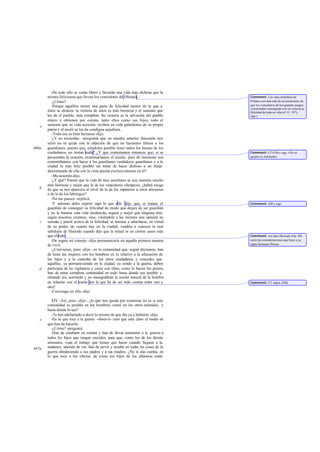 -De todo ello se verán libres y llevarán una vida más dichosa que la
       misma felicísima que llevan los vencedores de Olimpia.                       Comment: Las odas triunfales de
          -¿Cómo?                                                                   Píndaro nos dan más de un testimonio de
          -Porque aquéllos tienen una parte de felicidad menor de la que a          que los vencedores de los grandes juegos
                                                                                    creían haber conseguido con su victoria la
       éstos se alcanza: la victoria de éstos es más hermosa y el sustento que      felicidad de toda su vida (cf. O .197 y
       les da el pueblo, más completo. Su victoria es la salvación del pueblo       sigs.).
       entero y obtienen por corona, tanto ellos como sus hijos, todo el
   e   sustento que su vida necesita: reciben en vida galardones de su propia
       patria y al morir se les da condigna sepultura.
          -Todo eso es bien hermoso -dijo.
          -¿Y no recuerdas -pregunté que en nuestra anterior discusión nos
                                       -
       salió no sé quién con la objeción de que no hacíamos felices a los
466a   guardianes, puesto que, siéndoles posible tener todos los bienes de los
       ciudadanos, no tenían nada? ¿Y que contestamos entonces que, si se           Comment: Cf 419a y sigs. «No sé
       presentaba la ocasión, examinaríamos el asunto, pero de momento nos          quién» es Adimanto.
       contentábamos con hacer a los guardianes verdaderos guardianes y a la
       ciudad lo más feliz posible sin tratar de hacer dichoso a un linaje
       determinado de ella con la vista puesta exclusivamente en él?
          -Me acuerdo-dijo.
          -¿Y qué? Puesto que la vida de esos auxiliares se nos muestra mucho
       más hermosa y mejor que la de los vencedores olímpicos, ¿habrá riesgo
   b   de que se nos aparezca al nivel de la de los zapateros u otros artesanos
       o de la de los labriegos?
          -No me parece -replicó.
          -Y además debo repetir aquí lo que allá dije, que, si tratase el          Comment: 420 y sigs.
       guardián de conseguir su felicidad de modo que dejara de ser guardián
       y no le bastase esta vida moderada, segura y mejor que ninguna otra,
       según nosotros creemos, sino, viniéndole a las mientes una opinión in    -
   c   sensata y pueril acerca de la felicidad, se lanzase a adueñarse, en virtud
       de su poder, de cuanto hay en la ciudad, vendría a conocer la real
       sabiduría de Hesíodo cuando dijo que la mitad es en ciertos casos más
       que el todo.                                                                 Comment: Así dice Hesíodo (Op. 40)
          -De seguir mi consejo -dijo- permanecería en aquella primera manera       entre las consideraciones que hace a su
       de vivir.                                                                    rapaz hermano Perses.
          -¿Convienes, pues -dije-, en la comunidad que, según decíamos, han
       de tener las mujeres con los hombres en lo relativo a la educación de
       los hijos y a la custodia de los otros ciudadanos y concedes que
       aquéllas, ya permaneciendo en la ciudad, ya yendo a la guerra, deben
   d   participar de su vigilancia y cazar con ellos, como lo hacen los perros;
       han de tener completa comunidad en todo hasta donde sea posible y,
       obrando así, acertarán y no transgredirán la norma natural de la hembra
       en relación con el varón por la que ha de ser todo común entre uno y         Comment: Cf. supra, 456b.
       otra?
          -Convengo en ello -dijo.

          XIV -Así, pues -dije-, ¿lo que nos queda por examinar no es si esta
       comunidad es posible en los hombres, como en los otros animales, y
       hasta dónde lo sea?
          -Te has adelantado a decir lo mismo de que iba yo a hablarte -dijo.
   e      -En lo que toca a la guerra -observé- creo que está claro el modo en
       que han de hacerla.
          -¿Cómo? -preguntó.
          -Han de combatir en común y han de llevar asimismo a la guerra a
       todos los hijos que tengan crecidos, para que, como los de los demás
       artesanos, vean el trabajo que tienen que hacer cuando lleguen a la
467a   madurez; además de ver, han de servir y ayudar en todas las cosas de la
       guerra obedeciendo a sus padres y a sus madres. ¿No te das cuenta, en
       lo que toca a los oficios, de cómo los hijos de los alfareros están
 
