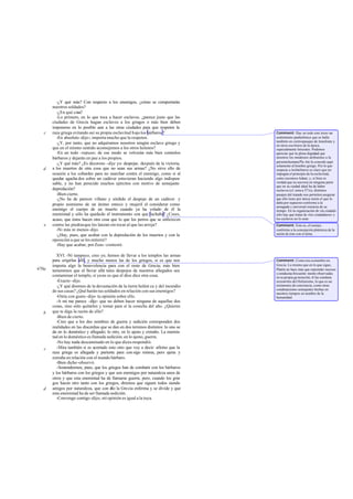 -¿Y qué más? Con respecto a los enemigos, ¿cómo se comportarán
       nuestros soldados?
         -¿En qué cosa?
         -Lo primero, en lo que toca a hacer esclavos, ¿parece justo que las
       ciudades de Grecia hagan esclavos a los griegos o más bien deben
       imponerse en lo posible aun a las otras ciudades para que respeten la
   c   raza griega evitando así su propia esclavitud b ajo los bárbaros ?             Comment: Hay en todo este trozo un
         -En absoluto -dijo-; importa mucho que la respeten.                          sentimiento panhelénico que se halla
                                                                                      también en ciertospasajes de Jenofonte y
         -¿Y, por tanto, que no adquiramos nosotros ningún esclavo griego y           en otros escritores de la época,
       que en el mismo sentido aconsejemos a los otros helenos?                       especialmente Isócrates. Podemos
         -En un todo -repuso-; de ese modo se volverán más bien contralos             apreciar que la plena dignidad que
       bárbaros y dejarán en paz a los propios.                                       nosotros los modernos atribuimos a la
                                                                                      persona humana Pla tón la concede aquí
         -¿Y qué más? ¿Es decoroso -dije yo- despojar, después de la victoria,        solamente al hombre griego. Por lo que
   d   a los muertos de otra cosa que no sean sus armas? ¿No sirve ello de            respecta a los bárbaros es claro que no
       ocasión a los cobardes para no marchar contra el enemigo, como si al           impugna el principio de la esclavitud,
       quedar agacha dos sobre un cadáver estuvieran haciendo algo indispen-          como reconoce Adam; y, si bien es
       sable, y no han perecido muchos ejércitos con motivo de semejante              verdad que no asevera en ninguna parte
                                                                                      que en su ciudad ideal ha de haber
       depredación?                                                                   esclavos (cf. nota a 371e), distintos
         -Bien cierto.                                                                pasajes del tratado nos permiten asegurar
         -¿No ha de parecer villano y sórdido el despojo de un cadáver y              que ello tiene por única razón el que lo
                                                                                      daba por supuesto conforme a la
       propio asimismo de un ánimo enteco y mujeril el considerar como                arraigada y universal creencia de su
       enemigo el cuerpo de un muerto cuando ya ha volado de él la                    tiempo. En la organización de «la ciudad»
       enemistad y sólo ha quedado el instrumento con que luchaba? ¿Crees,            sólo hay que tratar de «los ciudadanos» y
       acaso, que éstos hacen otra cosa que lo que los perros que se enfurecen        los esclavos no lo eran.
   e   contra las piedras que les lanzan sin tocar al que las arroja?                 Comment: Esto es, el cuerpo,
         -Ni más ni menos -dijo.                                                      conforme a la concepción platónica de la
         -¿Hay, pues, que acabar con la depredación de los muertos y con la           unión de éste con el alma.
       oposición a que se les entierre?
         -Hay que acabar, por Zeus -contestó.

          XVI. -Ni tampoco, creo yo, hemos de llevar a los templos las armas
       para erigirlas allí, y mucho menos las de los griegos, si es que nos           Comment: Como era costumbre en
       importa algo la benevolencia para con el resto de Grecia; más bien             Grecia. Lo mismo que en lo que sigue,
470a   temeremos que el llevar allá tales despojos de nuestros allegados sea          Platón no hace más que reprender sucesos
                                                                                      y conductas frecuente mente observadas
       contaminar el templo, si ya no es que el dios dice otra cosa.                  en su propia ge neración; él las condena
          -Exacto -dijo.                                                              en nom bre del Helenismo, lo que es un
          -¿Y qué diremos de la devastación de la tierra heléni ca y del incendio     testimonio de conciencia, como otras
                                                                                      condenaciones semejantes hechas en
       de sus casas? ¿Qué harán tus soldados en relación con sus enemigos?            nuestros tiempos en nombre de la
          -Oiría con gusto -dijo- tu opinión sobre ello.                              humanidad.
          -A mí me parece -dije- que no deben hacer ninguna de aquellas dos
       cosas, sino sólo quitarles y tomar para sí la cosecha del año. ¿Quieres
   b   que te diga la razón de ello?
          -Bien de cierto.
          -Creo que a los dos nombres de guerra y sedición corresponden dos
       realidades en las discordias que se dan en dos terrenos distintos: lo uno se
       da en lo doméstico y allegado; lo otro, en lo ajeno y extraño. La enemis-
       tad en lo doméstico es llamada sedición; en lo ajeno, guerra.
          -No hay nada descaminado en lo que dices-respondió.
   c      -Mira también si es acertado esto otro que voy a decir: afirmo que la
       raza griega es allegada y pariente para con sigo misma, pero ajena y
       extraña en relación con el mundo bárbaro.
          -Bien dicho -observó.
          -Sostendremos, pues, que los griegos han de combatir con los bárbaros
       y los bárbaros con los griegos y que son enemigos por naturaleza unos de
       otros y que esta enemistad ha de llamarse guerra; pero, cuando los grie    -
       gos hacen otro tanto con los griegos, diremos que siguen todos siendo
   d   amigos por naturaleza, que con e la Grecia enferma y se divide y que
                                          llo
       esta enemistad ha de ser llamada sedición.
          -Convengo contigo -dijo-; mi opinión es igual a la tuya.
 
