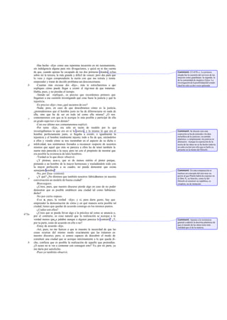 -Has hecho -dije- como una repentina incursión en mi razonamiento,
       sin indulgencia alguna para mis divagaciones, y quizá no te das cuenta
       de que, cuando apenas he escapado de tus dos primeras oleadas, echas        Comment: Cf. 457b -c. La primera
       sobre mí la tercera, la más grande y difícil de vencer; pero des pués que   oleada fue la cuestión del servicio de las
       lo veas y oigas comprenderás la razón con que me retraía y temía            mujeres como guardianas; la segunda, la
                                                                                   de la comunidad de mujeres e hijos. La
       emprender y tratar de decidir problema tan desconcertante.                  investigación de la posibilidad del estado
   b      -Cuantas más excusas des -dijo-, más te estrecharemos a que              ideal ha sido ya dos veces aplazada.
       expliques cómo puede llegar a existir el régi men de que tratamos.
       Habla, pues, y no pierdas el tiempo.
          -Siendo así -repliqué-, es preciso que recordemos primero que
       llegamos a esa cuestión investigando qué cosa fuese la justicia y qué la
       injusticia.
          -Es preciso -dijo-; mas ¿qué sacamos de eso?
          -Nada; pero, en caso de que descubramos cómo es la justicia,
       ¿pretenderemos que el hombre justo no ha de diferenciarse en nada de
       ella, sino que ha de ser en todo tal como ella misma? ¿O nos
   c   contentaremos con que se le acerque lo más posible y participe de ella
       en grado supe rior a los demás?
          -Con eso último nos contentaremos -replicó.
          -Por tanto -dije-, era sólo en razón de modelo por lo que
       investigábamos lo que era en sí la justicia, y lo mismo lo que era el       Comment: Se discute sien esta
       hombre perfectamente justo, si llegaba a existir, e igualmente la           expresión se ha de entender «la idea
       injusticia y el hombre totalmente injusto; todo a fin de que, mirándolos    metafí ica de la justicia», en sentido
                                                                                          s
                                                                                   platónico, o simplemente «la justicia en
       a ellos y viendo cómo se nos mostraban en el aspecto de su dicha o          abstracto». Aunque la exposición de la
   d   infelicidad, nos sintiéramos forzados a reconocer respecto de nosotros      teoría de las ideas no se ha hecho todavía,
       mismos que aquel que más se parezca a ellos ha de tener también la          no cabe excluir por ello que se halle ya
                                                                                   presente en la mente del filósofo.
       suerte más parecida a la suya; pero no con el propósito de mostrar que
       era posible la existencia de tales hombres.
          -Verdad es lo que dices -observó.
          -¿Y piensas, acas o, que es de menos mérito el pintor porque,
       pintando a un hombre de la mayor hermosura y trasladándole todo con
       la mayor perfección a su cuadro, no pueda demostrar que exista
       semejante hombre?                                                           Comment: En esta comparación se
          -No, por Zeus -contestó.                                                 trasluce un concepto del arte muy su-
          -¿Y qué? ¿No diremos que también nosotros fabricábamos en nuestra        perior al que Platón habrá de exponer en
   e                                                                               el libro X; su función, como la del
       conversación un modelo de buena ciudad?                                     filósofo al construir su república, es
          -Bien seguro.                                                            creadora, no de imitación.
          -¿Crees, pues, que nuestro discurso pierde algo en caso de no poder
       demostrar que es posible establecer una ciudad tal como habíamos
       dicho?
          -No por cierto -repuso.
          -Esa e pues, la verdad -dije-; y si, para darte gusto, hay que
                 s,
       emprender la demostración de cómo y en qué manera sería posible tal
       ciudad, tienes que quedar de acuerdo conmigo en los mismos puntos.
          -¿Cuáles son ellos?
          -¿Crees que se pueda llevar algo a la práctica tal como se anuncia o,
473a
       por el contrario, es cosa natural que la realización se acerque a la
       verdad menos queú a palabra aunque a alguien parezca lo contrario? ¿T,      Comment: Apunta a la resistencia
       por tu parte, estás de acuerdo en ello o no?                                general a admitir la doctrina platónica de
                                                                                   que el mundo de las ideas tiene más
          -Estoy de acuerdo -dijo.                                                 realidad que el de la materia.
          -Así, pues, no me fuerces a que te muestre la necesidad de que las
       cosas ocurran del mismo modo exacta          mente que las tratamos en
       nuestro discurso; pero, si somos capaces de descubrir el modo de
       constituir una ciudad que se acerque máximamente a lo que queda di-
   b   cho, confiesa que es posible la realización de aquello que pretendías.
       ¿O acaso no te vas a contentar con conseguir esto? Yo, por mi parte, ya
       me daría por satisfecho.
          -Pues yo también-observó.
 