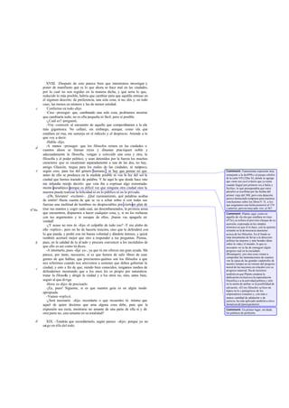 XVIII. -Después de esto parece bien que intentemos investigar y
       poner de manifiesto qué es lo que ahora se hace mal en las ciudades,
       por lo cual no son regidas en la manera dicha, y qué sería lo que,
       reducido lo más posible, habría que cambiar para que aquélla entrase en
       el régimen descrito: de preferencia, una sola cosa; si no, dos y, en todo
       caso, las menos en número y las de menor entidad.
          -
   c       Conforme en todo -dijo.
          -Creo -proseguí- que, cambiando una sola cosa, podríamos mostrar
       que cambiaría todo; no es ella pequeña ni fácil, pero sí posible.
          -¿Cuál es? -preguntó.
          -Voy -contesté- al encuentro de aquello que comparábamos a la ola
       más gigantesca. No callaré, sin embargo, aunque, como ola que
       estallara en risa, me sumerja en el ridículo y el desprecio. Atiende a lo
       que voy a decir.
          -Habla -dijo.
          -A menos -proseguí- que los filósofos reinen en las ciudades o
   d
       cuantos ahora se llaman reyes y dinastas practiquen noble y
       adecuadamente la filosofía, vengan a coincidir una cosa y otra, la
       filosofía y el poder político, y sean detenidos por la fuerza los muchos
       caracteres que se encaminan separadamente a una de las dos, no hay,
       amigo Glaucón, tregua para los males de las ciudades, ni tampoco,
   e   según creo, para los del género humano ; ni hay que pensar en que           Comment: Famosísima expresión muy
       antes de ello se produzca en la medida posible ni vea la luz del sol la     semejante a la de 499b y al pasaje célebre
                                                                                   de la carta VII (326a -b), donde se agrega
       ciudad que hemos trazado de palabra. Y he aquí lo que desde hace rato       que «éste era ya el criterio que yo tenía
       me infundía miedo decirlo: que veía iba a expresar algo extremada-          cuando llegué por primera vez a Italia y
       mente paradójico porque es difícil ver que ninguna otra ciudad sino la      Sicilia», lo que presupondría que estos
       nuestra puede realizar la felicidad ni en lo público ni en lo privado.      párrafos se escribían por las fechas del
          -¡Oh, Sócrates! -exclamó-. ¡Qué razonamiento, qué palabras acabas        primer viaje del 388; pero esta datación
                                                                                   parece demasiado temprana para nuestras
       de emitir! Hazte cuenta de que se va a echar sobre ti con todas sus         conclusiones sobre los libros V -X, a los
       fuerzas una multitud de hombres no despreciables por cierto en plan de      que asignamos una fecha posterior al 374
       tirar sus mantos y coger cada cual, así desembarazados, la primera arma     y anterior, pero no muy ante rior, al 367.
474a
       que encuentren, dispuestos a hacer cualquier cosa; y, si no los rechazas    Comment: Platón, aquí, como en
       con tus argumentos y te escapas de ellos, ¡buena vas apagarla en            aquello de «la ola que estallara en risa»
       verdad!                                                                     (473c), se refiere al previsto choque de su
                                                                                   aserción, expresada en los simples
          -¿Y acaso no eres tú -dije- el culpable de todo eso? -Y me alabo de      términos en que él lo hace, con la opinión
       ello -replicó-, pero no he de hacerte traición, sino que te defenderé con   reinante en la de mocracia ateniense
       lo que pueda; y podré con mi buena voluntad y dándote ánimos, y quizá       acerca de los filósofos. En el fondo se
       también acertaré mejor que otro a responder a tus preguntas. Piensa,        trata únicamente de llevar a la dirección
                                                                                   política las mejores y más hondas ideas
   b   pues, en la calidad de tu al iado y procura convencer a los incrédulos de   sobre la vida y el mundo, lo que es
       que ello es así como tú dices.                                              necesario «si se ha de conseguir algún
          -A intentarlo, pues -dije yo-, ya que tú me ofreces tan gran ayuda. Me   progreso real en la sociedad»
       parece, por tanto, necesario, si es que hemos de salir libres de esas       (Bosanquet); yno otra cosa vienen a
                                                                                   comprobar las lamentaciones de cuantos
       gentes de que hablas, que precisemos quiénes son los filósofos a que        ven la causa de las grandes catástrofes de
       nos referimos cuando nos atrevemos a sostener que deben gobernar la         nuestro tiempo en un retraso del progreso
   c   ciudad; y esto a fin de que, siendo bien conocidos, tengamos medios de      moral de las naciones en relación con su
       defendernos mostrando que a los unos les es propio por naturaleza           progreso material. Ha de insistirse
                                                                                   también en que Platón condena la
       tratar la filosof y dirigir la ciudad y a los otros no, sino, antes bien,
                        ía                                                         dedicación exclusiva a la especulación
       seguir al que di rige.                                                      filosófica o a la actividad política y sólo
          -Hora es -dijo- de precisarlo.                                           en la unión de ambas ve la posibilidad de
          -¡Ea, pues! Sígueme, si es que nuestra guía es en algún modo             salvación. «El rey filósofo» se hizo un
                                                                                   tópico en lo s panegíricos de los
       apropiada.                                                                  emperadores romanos y, con más o
          -Vamos -replicó.                                                         menos cantidad de adulación o de
          -¿Será necesario -dije- recordarte o que recuerdes tú mismo que          justicia, ha sido aplicado también a otros
       aquel de quien decimos que ama alguna cosa debe, para que la                monarcas de época posterior.
       expresión sea recta, mostrarse no amante de una parte de ella sí y de       Comment: En primer lugar, sin duda,
       otra parte no, sino amante en su totalidad?                                 los políticos de profesión.

   d      XIX. -Tendrás que recordármelo, según parece -dijo-; porque yo no
       cai go en ello del todo.
 