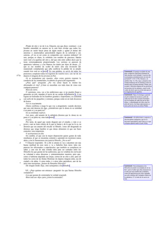 -Propio de otro y no de ti es, Glaucón, eso que dices -continué-: a un
       hombre entendido en amores no le está bien olvidar que todos los
       jóvenes en sazón hacen presa de algún modo y agitan el ánimo del
       amoroso o enamoradizo pareciéndole dignos de su solicitud y sus
       caricias. ¿O no es así como os comportáis con vuestros miñones? Al
       uno, porque es chato, lo celebráis con nombre de gracioso; llamáis
       nariz real a la aquilina del otro y del que está entre ambos decís que la
   e   tiene extremadamente proporcionada. Los cetrinos os parecen de
       apariencia valerosa y a los blancos los tenéis por hijos de dioses. ¿Y
       qué es ese nombre de «color de miel» sino una invención del
       enamorado complaciente que sabe conllevar la palidez de su amado
       cuando éste está en su sazón? En una palabra, os servís de todos los         Comment: El pasaje revelador de una
       pretextos y empleáis todos los registros de vuestra voz a con tal de no      gran verdad de experiencia humana ha
475a                                                                                sido muchas veces imitado: Lucrecio dio
       dejaros ir ninguno de los jóvenes en flor.                                   a semejantes consideraciones un tono de
          -Si es tomándome por muestra -dijo- como quieres exponer la               acritud (IV 1153-1170); Horacio, en
       conducta de los enamorados, lo admito en gracia del argumento.               cambio (Sat. 13, 38 y sigs.), propone esta
          -¿Pues qué? -pregunté ¿No ves cómo hacen lo mismo los
                                   -.                                               condescendencia de los amantes como un
                                                                                    modelo para la buena amistad. Platón, por
       aficionados al vino? ¿Cómo se encariñan con toda clase de vinos con          su parte, ridiculiza alguna de las grotescas
       cualquier pretexto?                                                          invenciones de los amantes, como lo del
          -Bien de cierto.                                                          «color de miel» que no existe más que en
          -Y asimismo, creo, ves a los ambiciosos que, si no pueden llegar a        la imaginación de aquéllos.
       generales en jefe, mandan el tercio de un cuerpo de infantería y, si no      Comment: Bajo el estratego o general
       logran ser honrados de los hombres grandes e importantes, se contentan       en jefe estaban los taxiarcos, jefes de
       con serlo de los pequeños y comunes, porque están en un todo deseosos        cada uno de los diez cuerpos formados
   b                                                                                con los hoplitas de cada una de las diez
       de honra.                                                                    tribus, y subordinados de ellos eran los
          -Así es exactamente.                                                      jefes de tercio, tres bajo cada taxiarco; a
          -Ahora confirma o niega lo que voy a preguntarte: cuando decimos          estos jefes de tercio se refiere Plat n.
                                                                                                                         ó
       que uno está deseoso de algo, ¿entendemos que lo desea en su totalidad
       o en parte sí y en parte no?
          -En su totalidad -replicó.
          -Así, pues, ¿del amante de la sabiduría diremos que la desea no en
       parte sí y en parte no, sino toda entera?                                    Comment: «Es dificil decir, respecto a
          -Cierto.                                                                  una disciplina cualquiera, que no es
          -Por tanto, de aquel que siente disgusto por el estudio, y más si es      necesario aprenderla; pues claro se ve que
                                                                                    es bueno saberlo todo» (Lach.182d).
   c   joven y aun no tiene criterio de lo que es bueno y de lo que no lo es, no
       diremos que sea amante del estudio ni filósofo, como del desganado no
       diremos que tenga hambre ni que desee alimentos ni que sea buen
       comedor, sino inapetente.
          -Y acertaremos en ello.
          -En cambio, al que con la mejor disposición quiere gustar de toda
       enseñanza, al que se encamina contento a aprender sin mostrarse nunca
       ahíto, a ése le llamaremos con justicia filósofo. ¿No es así?
   d      Y Glaucón respondió: -Si a ello te atienes te vas a encontrar con una
       buena multitud de esos seres y va a haberlos bien raros: tales me
       parecen los aficionados a espectáculos, que también se complacen en
       saber, y aun son de más extraña ralea para ser contados entre los
       filósofos los que gustan de las audiciones, que no vendrían de cierto por
       su voluntad a estos discursos y entretenimientos nuestros, pero que,
       como si hubieran alquilado sus orejas, corren de un sitio a otro. para oír
       todos los coros de las fiestas Dionisias sin dejarse ninguna atrás, sea de
       ciudad o de aldea. A estos todos y a otros tales aprendices, aun de las
   e   artes más mezquinas, ¿hemos de llamarles filós ofos?
          -De ningún modo -dije-, sino semejantes a los filósofos.                  Comment: Son semejantes a los
                                                                                    filósofos en cuanto «se complac en en sa-
                                                                                    ber»; pero el saber que ellos alcanzan no
         XX. -¿Pues quiénes son entonces -preguntó- los que llamas filósofos        es más que una sombra del verdadero,
       verdaderos?                                                                  como las apariencias por ellos captadas
         -Los que gustan de contemplar la verdad -respondí.                         son sólo sombras del verdadero objeto de
         -Bien está eso -dijo-; pero ¿cómo lo entiendes?                            la sabiduría. Cf. el mito de la cueva en
                                                                                    VII.
 