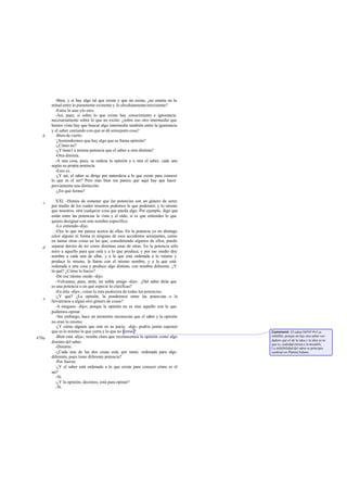-Bien, y si hay algo tal que exista y que no exista, ¿no estaría en la
       mitad entre lo puramente existente y lo absolutamente inexistente?
         -Entre lo uno ylo otro.
         -Así, pues, si sobre lo que existe hay conocimiento e ignorancia
       necesariamente sobre lo que no existe, ¿sobre eso otro intermedio que
       hemos visto hay que buscar algo intermedio también entre la ignorancia
       y el saber contando con que se dé semejante cosa?
   b     -Bien de cierto.
         -
          ¿Sostendremos que hay algo que se llama opinión?
         -¿Cómo no?
         -¿Y tiene l a misma potencia que el saber u otra distinta?
         -Otra distinta.
         -A una cosa, pues, se ordena la opinión y a otra el saber, cada uno
       según su propia potencia.
         -Esto es.
         -¿Y así, el saber se dirige por naturaleza a lo que existe para conocer
       lo que es el ser? Pero más bien me parece que aquí hay que hacer
       previamente una distinción.
         -¿En qué forma?

   c      XXI. -Hemos de sostener que las potencias son un género de seres
       por medio de los cuales nosotros podemos lo que podemos; y lo mismo
       que nosotros, otra cualquier cosa que pueda algo. Por ejemplo, digo que
       están entre las potencias la vista y el oído, si es que entiendes lo que
       quiero designar con este nombre específico.
          -Lo entiendo -dijo.
          -Oye lo que me parece acerca de ellas. En la potencia yo no distingo
       color alguno ni forma ni ninguno de esos accidentes semejantes, como
       en tantas otras cosas en las que, considerando algunos de ellos, puedo
   d   separar dentro de mí como distintas unas de otras. En la potencia sólo
       miro a aquello para que está y a lo que produce, y por ese medio doy
       nombre a cada una de ellas, y a la que está ordenada a lo mismo y
       produce lo mismo, la llamo con el mismo nombre, y a la que está
       ordenada a otra cosa y produce algo distinto, con nombre diferente. ¿Y
       tú qué? ¿Cómo lo haces?
          -De ese mismo modo -dijo.
          -Volvamos, pues, atrás, mi noble amigo -dije-. ¿Del saber dirás que
       es una potencia o en qué especie lo clasificas?
          -En ésta -dijo-, como la más poderosa de todas las potencias.
          -¿Y qué? ¿La opinión, la pondremos entre las potencias o la
   e
       llevaremos a algún otro género de cosas?
          -A ninguno -dijo-; porque la opinión no es sino aquello con lo que
       podemos opinar.
          -Sin embargo, hace un momento reconocías que el saber y la opinión
       no eran lo mismo.
          -¿Y cómo alguien que esté en su juicio -dijo- podría jamás suponer
       que es lo mismo lo que yerra y lo que no yerras ?                           Comment: El saber (episté me) es
          -Bien está -dije-; resulta claro que reconocemos la opinión como algo    infalible, porque no hay otro saber ver -
478a                                                                               dadero que el de la idea y la idea es lo
       distinto del saber.                                                         que es, realidad eterna e in mutable.
          -Distinto.                                                               La infalibilidad del saber es principio
          -¿Cada una de las dos cosas está, por tanto, ordenada para algo          cardinal en Platón(Adam).
       diferente, pues tiene diferente potencia?
          -Por fuerza.
          -¿Y el saber está ordenado a lo que existe para conocer cómo es el
       ser?
          -Sí.
          -¿Y la opinión, decimos, está para opinar?
          -Sí.
 