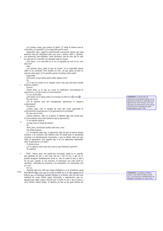 -¿Lo mismo, acaso, que conoce el saber? ¿Y serán la misma cosa la
       conocible y lo opinable? ¿O es imposible que lo sean?
          -Imposible -dijo-, según lo anteriormente conveni do, puesto que cada
       potencia está por naturaleza para una cosa y ambos, saber y opinión,
   b   son potencias, pero distintas, como decíamos, una de otra; por lo cual
       no cabe que lo c onocible ylo opinable sean lo mismo.
          -¿Por tanto, si lo conocible es el ser, lo opinable no será el ser, sino
       otra cosa?
          -Otra.
          -¿Se opinará, pues, sobre lo que no existe? ¿O es imposible opinar
       sobre lo no existente? Pon mientes en ello: ¿el que opina no tiene su
       opinión sobre algo? ¿O es posible opinar sin opinar sobre nada?
          -Imposible.
          -¿Por tanto, el que opina opina sobre alguna cosa?
          -Sí.
          -¿Y lo que no existe no es «alguna cosa», sino que real mente puede
   c   llamarse «nada»?
          -Exacto.
          -Ahora bien, ¿a lo que no existe le atribuimos forzosa         mente la
       ignorancia y a lo que existe el conocimiento?
          -Y con razón-dijo.
          -¿Por tanto, no se opina sobre lo existente ni sobre lo no existente?      Comment: La dureza de esta
          -No, de cierto.                                                            afirmación está templada después con la
                                                                                     aducción de respectos y explicada con la
          -¿Ni la opinión será, por consiguiente, ignorancia, ni tampoco             aparición del tercer término, sin lo cual
       conocimiento?                                                                 caeríamos inevitablemente en las tenazas
          -No parece.                                                                del princi io de contradicción. Más
                                                                                               p
          -¿Acaso, pues, está al margen de estas dos cosas superando al              explícitamente, infra, 479b.
       conocimiento en perspicacia o a la ignorancia en oscuridad?
          -Ni una cosa ni otra.
          -¿Quizá entonces -dije yo- te parece la opinión algo más oscuro que
       el conocimiento, pero más luminoso que la ignorancia?
          -Y en mucho-replicó.
   d      -¿Luego está en mitad de ambas?
          -Sí.
          -Será, pues, un término medio entre una y otra.
          -Sin duda ninguna.
          -¿Y no dijimos antes que, si apareciese algo tal que al mismo tiempo
       existiese y no existiese, ello debería estar en mitad entre lo puramente
       existente y lo absolutamente inexistente, y que no habría sobre tal cosa
       saber ni ignorancia, sino aquello que a su vez apareciese intermedio
       entre la ignorancia y el saber?
          -Y dijimos bien.
          -¿Y n o aparece entre estas dos cosas lo que llamamos opinión?
          -Sí, aparece.

   e      XXII. -Ahora, pues, nos queda por investigar, según se ve, aquello
       que participa de una y otra cosa, del ser y del no ser, y que no es
       posible designar fundadamente como lo uno ni como lo otro; y ello a
       fin de que, cuando se nos muestre, le llamemos con toda razón lo
       opinable, refiriendo los extremos y lo intermedio a lo intermedio ¿No
       es a así?
          -Así es.
          -Sentado todo esto, diré que venga a hablarme y a res ponderme aquel
479a   buen hombre que cree que no existe lo bello en sí ni idea alguna de la        Comment: Las palabras de Platón
       belleza que se mantenga siempre idéntica a sí misma, sino tan sólo una        suenan, como observa Adam (nota ad
                                                                                     loc.), a reto personal: probablemente van
       multitud de cosas bellas; aquel aficionado a espectáculos que no              dirigidas a Antístenes; cf. nota a 476e.
       aguanta que nadie venga a decirle que lo bello es uno y uno lo justo y
       así lo demás. «Buen amigo -le diremos ¿no hay en ese gran número de
 