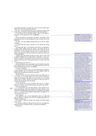 cosas bellas nada que se muestre feo? ¿Ni en el de las justas nada
       injusto? ¿Ni en el de las puras nada impuro?»
          -No -dijo-, sino que por fuerza esas cosas se muestran en algún modo
   b   bellas y feas, y lo mismo ocurre con las demás sobre que preguntas.
          -
           ¿Y qué diremos de las cantidades dobles? ¿Acaso se nos aparecen
       menos veces como mitades que como tales dobles ?                               Comment: Una cosa que es doble de
          -No.                                                                        otra, puede ser al mismo tiempo mitad de
                                                                                      una tercera, y así en un respecto es doble
          -Y las cosas grandes y las pequeñas y las ligeras y las pesadas, ¿serán     y en otro mitad; de lo doble en sí o idea
       nombradas más bien con estas designaciones que les damos que con las           de lo doble no puede decirse esto, sino
       contrarias?                                                                    que es siempre e invariablemente doble.
          -No -dijo-, sino que siempre participa cada una de ellas de ambas
       cualidades.
          -¿Y cada una de estas cosas es más bien, o no es, aquello que se dice
       que es?
          -Ase méjase ello -dijo- a los retruécanos que hacen en los banquetes y
   c   a aquel acertijo infantil acerca del eunuco y del golpe que tira al
       murciélago, en el que dejan adivi nar con qué le tira y sobre qué le tira;
       porque estas cosas son también equívocas y no es posible concebir en
       firme ni que cada una de ellas sea o deje de ser ni que sea ambas cosas        Comment: El enigma o adivinanza a
       o ninguna de ellas .                                                           que aquí se refiere Platón reza así en una
          -¿Tendrás, pues, algo mejor que hacer con ellas –dije- o mejor sitio        de las versiones del escoliasta: «se cuenta
       en dónde colocarlas que en mitad entre la existencia y el no ser?              que un hombre que no era hombre,
       Porque, en verdad, no se muestran más oscuras que el no ser para tener         viendo a un pájaro que no era pájaro
                                                                                      posado en un palo que no era palo, le tiró
       menos existencia que éste ni más luminosas que el ser para existir más         y no le tiró una piedra que no era piedra».
   d   que él.                                                                        La solución es: un eunuco, viendo a un
          -Verdad pura es eso -observó.                                               murciélago posado en una caña, le tiró
                                                                                      una piedra pómez y no le dio. Esta
          -Hemos descubierto, pues, según parece, que las múltiples creencias
                                                                                      adivinanza se utilizaba en los ejercicios
       de la multitud acerca de lo bello y de las demás cosas dan vueltas en la       de lógica entre los estoicos. Por lo demás,
       región intermedia entre el no ser y el ser puro.                               la conclusión que sigue se presta a la
          -Lo hemos descubierto.                                                      objeción de que no es lo mismo «ser o no
          -Y ya antes convinimos en que, si se nos mostraba algo así, debíamos        ser tal o cual cosa (v. gr., bueno, bello,
                                                                                      etc.)» que «ser o no ser en absoluto», esto
       llamarlo opinable, pero no conocibley es lo que, andando errante en            es, «existir o no existir»; y como de este
       mitad, ha de ser captado por la potencia intermedia.                           problema de la predicación y del no ser
          -Así convinimos.                                                            trata adecuadamente Platón en el Sofista,
          -Por tanto ven anto, de los que perciben muchas cosas bellas, pero no       cabe supo ner, o que al escribir esto no
   e                                                                                  había llegado a madurar su pensamiento,
       ven lo bello en sí ni pueden seguir a otro que a ello los conduzca y           o que emplea conscientemente la falacia
       asimismo ven muchas cosas justas, pero no lo justo en sí, y de igual           con un fin ocasional y práctico, como
       manera todo lo demás, diremos que opinan de todo, pero que no                  opinan los defensores de la unidad de la
                                                                                      doctrina platónica.
       conocen nada de aquello sobre que opinan.
          -Preciso es -aseveró.                                                       Comment: Pasando del mundo de las
          -¿Y qué diremos de los que contemplan cada cosa en sí siempre               cosas al de la mente hallamos que las
                                                                                      nociones, creencias, máximas, etc., de la
       idéntica a sí misma? ¿No sostendremos que és tos conocen yno opinan?
          -                                                                           multitud acerca de lo justo, lo bueno, etc.,
           Forzoso es también eso.                                                    son varias e inconsistentes, son y no son
          -¿Y no afirmaremos que estos tales abrazan y aman aquello de que            en comparación con las ideas inmutables
480a                                                                                  y eternas aprehendidas por el filósofo. Y
       tienen conocimiento, y los otros, aquello de que tienen opinión? ¿O no
                                                                                      así la índole de esas nociones
       recordamos haber dicho que estos últimos se complacen en las buenas
                                                                                      corresponde a la de las cosas mismas de
       voces y se recrean en los hermosos colores, pero no toleran ni la              que antes se ha hablado. La confusión de
       existencia de lo bello en sí?                                                  conceptos que Sócrates descubre mas de
          -Lo recordamos.                                                             una vez en los interlocutores de los
                                                                                      diálogos platónicos es una buena prueba
          -¿Nos saldríamos, pues, de tono llamándolos amantes de la opinión           de esto que aquí se dice, y la causa de
       más que filósofos o amantes del saber? ¿Se enojarán gravemente con             esta confusión es la ausencia del único
       nosotros si decimos eso?                                                       verdadero saber, el saber filosófico.
          -No, de cierto, si siguen mi consejo -dijo-; porque no es lícito enojarse   Comment: 476b.
       con la verdad.
                                                                                      Comment: Platón ha creado aquí la
          -Y a los que se adhieren a cada uno de los seres en sí, ¿no habrá que       palabra «filodoxo», amante de la opinión,
       llamarlos filósofos o amantes del saber y no amantes de la opinión?            categoría a la que, sin duda, trata de
          -En absoluto.                                                               reducir a alguno de sus adversarios que se
                                                                                      daba a sí mismo título de filósofo, ya se
                                                                                      trate de Isócrates, ya de Antístenes, ya de
                                                                                      ambos.
 