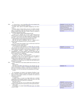 VI

484a      I. –Así pues -dije yo-, tras un largo discurso se nos ha mostrado al fin,   Comment: Ha chocado «largo» pues la
       ¡oh, Glaucón!, quiénes son filósofos y quiénes no.                             discusión no se ha extendido a más de
          -En efecto -dijo-, quizá no fue posible conseguirlo por más breve           varias páginas; pues hay quien cree que
                                                                                      Platón se refiere aquí a las
       camino.                                                                        investigaciones del Eutidemo, Sofista y
          -No parece -dije-; de todos modos, creo que se nos habría mostrado          Político, lo cual presupondría fechas
       mejor si no hubiéramos tenido que hablar más que de ello ni nos fuera          demasiado tardías para la composición de
                                                                                      esta sección.
       preciso el discurrir ahora sobre todo lo demás al tratar de examinar en
       qué difiere la vida justa de la injusta.
   b      -¿Y a qué -preguntó- debemos atender después de ello?
          -
           ¿A qué va a ser -respondí- sino a lo que se sigue? Puesto que son
       filósofos aquellos que pueden alcanzar lo que siempre se mantiene igual
       a sí mismo y no lo son los que andan errando por multitud de cosas
       diferentes, ¿cuáles de ellos conviene que sean jefes en la ciudad?
          -¿Qué deberíamos sentar -preguntó- para acertar en ello?
          -Que hay que poner de guardianes -dije yo- a aquellos que se
   c   muestren capaces de guardar las leyes y usos de las ciudades.
          -Bien -dijo.
          -¿Y no es cuestión clara -proseguí- la de si conviene que el que ha de
       guardar algo sea ciego o tenga buena vista?
          -¿Cómo no ha de ser clara?-replicó.
          -¿Y se muestran en algo diferentes de los ciegos los que de hecho           Comment: Cf la anécdota de
       están privados del conocimiento de todo ser y no tienen en su alma             Antístenes citada en nota a 476e.
       ningún modelo claro ni pueden, como los pintores, volviendo su mirada
       a lo puramente verdadero y tornando constantemente a ello y
   d
       contemplándolo con la mayor agudeza, poner allí, cuan do haya que
       ponerlas, las normas de lo hermoso, lo justo y lo bueno y conservarlas
       con su vigilancia una vez establecidas?
          -No, ¡por Zeus! -contestó-. No difieren en mucho.
          -¿Pondremos, pues, a éstos como guardianes o a los que tienen el
       conocimiento de cada ser sin ceder en experiencia a aquéllos ni
       quedarse atrás en ninguna otra parte de la virtud?
          -Absurdo sería -dijo- elegir a otros cualesquiera si es que éstos no les
       son inferiores en lo demás; pues con lo dicho sólo cabe afirmar que les
       aventajan en lo principal.
485a      -¿Y no explicaremos de qué manera podrían tener los tales una y otra
       ventaja?
          -Perfectamente.
          -Pues bien, como dijimos al principio de esta discusión, hay que            Comment: 474b.
       conocer primeramente su índole; y, si quedamos de acuerdo sobre ella,
       pienso que convendremos también en que tienen esas cualidades y en
       que a éstos, y no a otros, hay que poner como guardianes de la ciudad.
          -¿Cómo?

          II. -Convengamos, con respecto a las naturalezas filosóficas, en que
   b   éstas se apasionan siempre por aprender aquello que puede mostrarles
       algo de la esencia siempre existente y no sometida a los extravíos de
       generación y corrupción.
          -Convengamos.
          -Y además -dije yo-, en que no se dejan perder por su voluntad
       ninguna parte de ella, pequeña o grande, valiosa o de menor valer, igual
       que referíamos antes de los ambiciosos y enamorados.
          -Bien dices -observó.
                                                                                      Comment: La mentira en sentido
          -Examina ahora esto otro, a ver si es forzoso que se halle, además de       estricto es par a Platón (382b) la ignoran-
       lo dicho, en la naturaleza de los que han de ser como queda enunciado.         cia que existe en el alma del engañado.
   c      -¿Qué es ello?                                                              No se aplica, pues, esta no ción a las
          -La veracidad y el no admitir la mentira en modo al guno, sino odiarla      «mentiras necesarias» de que en ciertos
       y amar la verdad.                                                              casos (459c) habrán de servirse los
                                                                                      gobernantes.
 