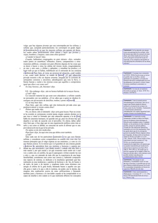 vulgo, que hay algunos jóvenes que son corrompido por los sofistas, y
                                                               s
       sofistas que, actuando particularmente, les corrompen en grado digno
       de consideración y no que los mayores sofistas son quienes tal dicen,            Comment: Se ha aducido este pasaje
       los cuales saben perfectamente cómo educar y hacer que jóvenes y                 como una apología de los sofistas, obra
       viejos, hombres y mujeres, sean como ellos quieren?                              del mismo que tanto les censuró en otras
                                                                                        obras; pero dista mucho de ser tal cosa.
          -¿Cuándo lo hacen? -dijo.                                                     ¿No es una grave acusación la que les
          -Cuando, hallándose congregados en gran número -dije-, sentados               reprocha, el ser cómplices del pueblo en
       todos juntos en asambleas, tribunales, teatros, campamentos u otras              esta deformación sistemática de las almas
                                                                                        selectas?
       reuniones públicas, censuran con gran alboroto algunas de las cosas que
       se dicen o hacen y otras las alaban del mismo modo, exageradamente
   c   en uno y otro caso, y chillan y aplauden; y retum      ban las piedras y el
       lugar todo en que se hallan, redoblando así el estruendo de sus censuras
       o alabanzas. Pues bien, al verse un joven en tal situación, ¿cuál vendrá         Comment: Un pasaje muy semejante
       a ser, como suele decirse, su estado de ánimo? ¿O qué educación                  en Euthyd. 303b el local en que se reú ne
                                                                                        el pueblo (tal vez la Pnix, recinto
       privada resistirá a ello sin dejarse arrastrar, anegada por la corriente de      destinado a la asamblea, o el teatro de
       semejantes censuras y encomios, adondequiera que ésta la lleve, o                Dioniso) devuelve centuplicados los ecos
       llamar buenas y malas a las mismas cosas que aquéllos o comportarse              de alabanzas o vitu perios; es decir, hasta
       igual que ellos o ser como son?                                                  él mismo contribuye a encomiar o a
   d      -Es muy forzoso, ¡oh, Sócrates! -dijo.                                        censurar.
                                                                                        Comment: Se trata de un modismo
          VII. -Sin embargo -dije-, aún no hemos hablado de la mayor fuerza.            frecuente en griego; cf. Isócr. XVII 10 y
                                                                                        Demóst. XXVIII 21.
          -¿Cuál? -dijo.
          -La coacción material de que usan esos educadores y sofistas cuando
       no persuaden con sus palabras. ¿O no sa que a quien no obedece le
                                                     bes
       castigan con privaciones de derechos, multas y penas de muerte       ?           Comment: Todo el mundo piensa
          -Lo sé muy bien -dijo.                                                        inmediatamente en Sócrates, pero no es
                                                                                        seguro que Platón aluda de manera
          -Pues bien, ¿qué otro sofista, qué otra instrucción privada crees que         exclusiva a l muerte de su maes- tro.
                                                                                                    a
       podrá prevalecer si resiste contra ellos?                                        Casos como los de Aristides, Temístocles
   e      -Pienso que nadie -dijo.                                                      y Cimón bastan a demostrar
          -No, en efecto; sólo el intentarlo -dije- sería gran locura. Pues no existe   sobradamente con cuánta ingratitud trató
                                                                                        siempre Atenas a sus bienhechores.
       ni ha existido ni ciertamente existirá jamás ningún carácter distinto en lo
       que toca a virtud ni formado por una edu       cación opuesta a la de ellos;     Comment: La expresión resulta
       hablo de caracteres humanos, mi querido ami go, pues los divinos hay que         sumamente extraña en labios de Platón ,
       dejarlos a un lado de acuerdo con el proverbio. En efecto, debes saber           mas no olvidemos cómo distingue el
                                                                                        filósofo entre ciudades reales y ciudades
       muy bien que, si hay algo que en una organización política como ésta se          ideales; en las primeras no hay solución
493a   salve y sea como es debido, no carecerás de razón al afirmar que es una          posible, porque la opinión pública,
       providencia divina la que lo ha salvado.                                         viciada por una educación defectuosa,
                                                                                        corrom pe a su vez a los muchachos. Esto
          -No opino yo de otro modo -dijo.                                              no quiere decir que d e la corrupción
          -Pues bien -dije-, he aquí otra cosa que debes creer también.                 general no puedan librarse algunas almas
          -¿Cuál?                                                                       privilegiadas, divinas (sobre el modismo
          -Que cada uno de los particulares asalariados o los que esos llaman           «dejar lo divino a un lado» cf. Conv.
                                                                                        176c, Phaedr. 242b, Theaet.162d-e). Pero
       sofistas y consideran como competidores no enseña otra cosa sino los             estas almas son muy escasas (cf. Leg.
       mismos principios que el vulgo expresa en sus reuniones, y a esto es a lo        951b) y su virtud la poseen por
       que llaman ciencia. Es lo mismo que si el guardián de una criatura grande        inspiración de algún dios, de manera que
       y poderosa se aprendiera bien sus instintos y humores y supiera por              no pueden transmitirla por medio de la
   b   dónde hay que acercársele y por dónde tocarlo y cuándo está más fiero o          educación ni siquiera a sus hijos (Prot.
                                                                                        320a-b, Men. 99 b-c). De modo que es
       más manso y por qué causas y en qué ocasiones suele emitir tal o cual            preciso expulsar de la ciudad a todos los
       voz y cuáles son, en cambio, las que le apaciguan o irritan cuando las oye       mayores de diez años y sólo entonces será
       a otro; y, una vez enterado de todo ello por la experiencia de una larga         posible instituir una educación
                                                                                        verdaderamente sana y eficaz.
       familiaridad, considerase esto como una ciencia y, habiendo compuesto
       una especie de sistema, se dedicara a la enseñanza ignorando qué hay             Comment: Otro pasaje en que
       realmente en esas tendencias y apetitos de hermoso o de feo, de bueno o          Dümmler y Teichmüller creen ver una
                                                                                        alu sión a Isócrates; es posible que así sea,
   c   de malo, de justo o de injusto, y emplease todos estos términos con              pero Platón no debió de pensar en él solo.
       arreglo al criterio de la gran bestia, llamando bueno a aquello con que          No escaseaban ciertamente en Grecia los
       ella goza y malo a lo que a ella le molesta, sin poder, por lo demás, dar        supuestos filósofos de este tipo.
       ninguna otra explicación acerca de estas calificaciones, y llamando              Comment: Cítase oportunamente a
       también justo y hermoso a lo inevitable cuando ni ha comprendido ni es           Shakespeare, Coriolanus IV 1, 1-2 : «The
       capaz de enseñar a otro cuánto es lo que realmente difieren los conceptos        beast with manyheads butts me away».
                                                                                        Cf. Theaet.174d.
 