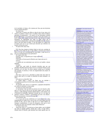 de lo inevitable y lo bueno. ¿No te parece, por Zeus, que una tal persona     Comment: ¿Nuevamente Isócrates?
       sería un singular educador?                                                   (Jackson).
          -En efecto -dijo.                                                          Comment: Cf. Leg. 659b-c, donde
          -Ahora bien, ¿te parece que difiere en algo de éste el que, tanto en lo
   d                                                                                 Platón acusa ala poesía de haberse dejado
       relativo a la pintura o música como a la política, llama ciencia al haberse   pervertir por la ley que prescribía la
       aprendido el temperamento y los gustos de una heterogénea multitud            votación popular para designara los
       congregada? Porque, si una persona se presenta a ellos para someter a su      vencedores de los concursos dramáticos.
                                                                                     En Italia y Sicilia esta ley seguía en vigor
       juicio una poesía o cualquier otra obra de arte o algo útil para la ciudad,   por aquellos años; pero en Atenas se
       haciéndose así dependiente del vulgo en grado mayor que el                    constituía en cada ocasión un tribunal de
       estrictamente indispensable, la llamada necesidad diomedea le forzará a       diez jueces. Cf. también 605x, Leg. 700e,
       hacer lo que ellos hayan de alabar. ¿Y has oído alguna vez a alguno que       797b, Gorg. 502b.
       dé alguna razón que no sea ri dícula para demostrar que realmente son         Comment: Los escolios a 493d dan una
       buenas y bellas esas cosas?                                                   curiosa explicación: «Diomedes y Ulises,
   e                                                                                 después de haber robado el Paladio
          -Ni espero oírlo nunca -dijo.                                              (estatua de Palas), regresaban por la
                                                                                     noche desde Troya hacia las naves
          VIII. -Pues bien, después de haberte fijado en todo esto, acuérdate de     cuando empezaba a salir la luna. Y
       aquello. ¿existe medio de que el vulgo admita o reconozca que existe lo       Ulises, deseando en su ambición que la
                                                                                     hazaña pareciera haber sido obra de él
       bello en sí, pero no la mul tiplicidad de cosas bellas, y cada cosa en sí,
                                                                                     solo, intentó matar a Diomedes, que le
494a   pero no la multiplicidad de cosas particulares?                               precedía con la imagen. Pero el otro, que
          -De ningún modo -dijo.                                                     vio, a la luz de la luna, la sombra de la
          -Entonces -dije-, es imposible que el vulgo sea filósofo .                 espada que se alzaba contra él, se apodera
          -Imposible.                                                                de Ulises, le ata las manos, le ordena que
                                                                                     marche delante y, dándole golpes en la
          -Y por tanto, es forzoso que los filósofos sean vitupe rados por él.       espalda con lo plano de su arma, se
          -Forzoso.                                                                  presenta así ante los helenos». También
          -Y también por esos particulares que conviven con la plebe y desean        Aristóf. Ecc1.1029 habla de la «necesidad
                                                                                     diomedea», pero su escoliasta relaciona la
       agradarle.                                                                    expresión con otro Diomedes, el mítico
          -Evidente.                                                                 rey de Tracia.
          -Según esto, ¿qué medio de salvación descubres para que una
                                                                                     Comment: 475e y sigs.
       naturaleza filosófica persevere hasta el fin en su menester? Piensa en ello
   b   basándote en lo de antes. En efecto, dejamos sentado que la facilidad         Comment: El desprecio de Platón hacia
       para aprender, la memoria, el valor yla magnanimidad eran propios de          la masa ignara se manifiesta aquí tan
                                                                                     claramente como en Gorg. 474a: «y con
       esa naturaleza.                                                               los más ni siquiera con verso».
          -Sí.
                                                                                     Comment: No cabe duda de que aquí
          -Pues bien, el que sea así, ¿descollará ya desde niño entre todos los
                                                                                     Platón está describiendo a Alcibía des,
       demás, sobre todo si su cuerpo se desarrolla de modo semejante a su           como lo demuestra el hecho de que
       alma?                                                                         Plutarco copie este pasaje en Vita Alc. I.
          -¿Por qué no va a descollar? -dijo.                                        Cf. otras descripciones similares en Plat.
                                                                                     Alc. 1104a-b; Tuc. VI 16, 1-3, etc. Se ha
          -Y, cuando llegue a mayor, me figuro que sus parientes y                   hecho notar que la talla elevada era para
       conciudadanos querrán servirse de él para sus pro pios fines.                 los griegos inseparable de la belleza; cf.
          -¿Cómo no?                                                                 Aristót. Eth. Nic. 1123b 6 y sigs. y Pol.
   c      -Se postrarán, pues, ante él y le suplicarán y agasaja anticipándose
                                                                  rán                1326a 8 y sigs. En tiempos de Alcibíades
                                                                                     se creyó que éste aspiraba a la hegemonía
       así a adular de antemano su futuro poder.                                     sobre todo el mundo conocido (cf. Alc. I
          -Al menos así suele ocurrir-dijo.                                          105b).
          -¿Y qué piensas -dije- que hará una persona así en tal situación, sobre
                                                                                     Comment: Lo señalado entre comillas
       todo si se da el caso de que sea de una gran ciudad y goce en ella de         parece ser una serie de voces poéticas
       riquezas y noble abolengo teniendo además belleza y alta estatura? ¿No        tomadas quizá a algún trágico.
       se henchirá de irrealizables esperanzas creyendo que va a ser capaz de
   d                                                                                 Comment: El pasaje recuerda las
       gobernar a helenos y bárbaros y remontándose por ello «a las alturas»,        muchas ocasiones en que Sócrates in -
       lleno de «presunción» e insensata «vanagloria   »?                            tentó, con poco éxito, enderezar las malas
          -Efectivamente -dijo.                                                      tendencias de su discípulo: cf. los
                                                                                     diálogos titulados con el nombre de éste y
          -Y si al que está en esas condiciones se le acerca alguien y le dice       Conv. 215d y sigs. Platón parece sentir
       tranquilamente la verdad, esto es, que no hay en él razón alguna, que está    que Alcibíades, persona de excelen tes
       privado de ella y que la razón es algo que no se puede adquirir sin           dotes, haya sido corrompido por la
       entregarse completamente a la tarea de conseguirla, ¿crees que es fá cil      multitud y apartado de su posible
                                                                                     ascensión hacia el tipo ideal del
       que haga caso quien está sometido a tantas malas influencias?                 gobernante perfecto. Sin embargo, tanto
          -Ni mucho menos-dijo.                                                      aquí como en otras ocasiones no debemos
   e      -Ahora bien -dije yo-, si, movido por su buena índole y por la afinidad    ver alu siones demasiado concretas:
       que siente en aquellas palabras, atiende algo a ellas y se deja influir y     Pausanias, Temístodes o quizá Lisandro
       arrastrar hacia la filosofía, ¿qué pensamos que harán aquellos que ven        pueden también haber sido modelos de la
                                                                                     figura aquí descrita.




495a
 
