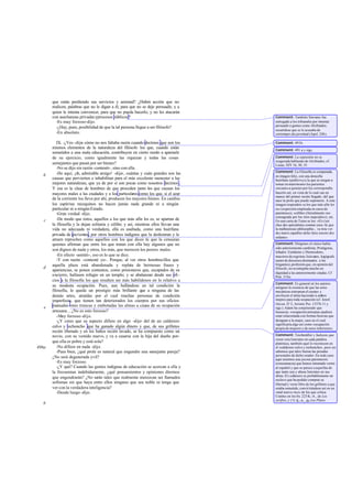 que están perdiendo sus servicios y amistad? ¿Habrá acción que no
       realicen, palabras que no le digan a él, para que no se deje persuadir, y a
       quien le intenta convencer, para que no pueda hacerlo, y no les atacarán
       con asechanzas privadas yprocesos públicos?                                    Comment: También Sócrates fue
         -Es muy forzoso -dijo.                                                       entregado a los tribunales por intentar
                                                                                      persuadir a gentes como Alcibíades;
         -¿Hay, pues, posibilidad de que la tal persona llegue a ser filósofo?
                                                                                      recuérdese que se le acusaba de
         -En absoluto.                                                                corromper ala juventud (Apol. 24b).

          IX. -¿Ves -dije- cómo no nos faltaba razón cuando decimos que son los       Comment: 491b.
       mismos elementos de la naturaleza del filósofo los que, cuando están           Comment: 491 a y sigs.
       sometidos a una mala educación, contribuyen en cierto modo a apartarle
       de su ejercicio, como igualmente las riquezas y todas las cosas                Comment: La expresión no es
                                                                                      exagerada hablando de Alcibíades; cf.
       semejantes que pasan por ser bienes?                                           Lisias, XIV 16, 30, 35.
          -No se dijo sin razón -contestó-, sino con ella.
                                                                                      Comment: La Filosofía es comparada,
   b      -He aquí, ¡oh, admirable amigo! -dije-, cuántas y cuán grandes son las
                                                                                      en imagen feliz, con una doncella
       causas que pervierten e inhabilitan para el más excelente menester a las       huérfana (epíkleros) a la que se niegan a
       mejores naturalezas, que ya de por sí son pocas como nosotros decimos .        tomar en matrimonio los parientes
       Y esa es la clase de hombres de que proceden tanto los que causan los          cercanos a quienes por ley correspondía
       mayores males a las ciudades y a los particulares como los que, si el azar     hacerlo así, en vista de lo cual cae en
                                                                                      manos del primer recién llegado, del que
       de la corriente los lleva por ahí, producen los mayores bienes. En cambio      nace la prole que puede suponerse. A esta
       los espíritus mezquinos no hacen jamás nada grande ni a ningún                 imagen responden «a los que más afin les
       particular ni a ningún Estado.                                                 es» (expresión empleada en casos de
          -Gran verdad -dijo.                                                         parentesco), «célibe» (literalmente «no
                                                                                      consagrada por los ritos nupciales»), etc.
   c      -De modo que éstos, aquellos a los que más afín les es, se apartan de       En una carta de Taine se lee: «Et c'est
       la filosofía y la dejan solitaria y célibe; y así, mientras ellos llevan una   chez des spécialistes comme ceux -là que
       vida no adecuada ni verdadera, ella es asaltada, como una huérfana             la malheureuse philosophie... va trou ver
                                                                                      des maris capables delui faire encore des
       privada de parientes, por otros hombres indignos que la deshonran y le
                                                                                      enfants».
       atraen reproches como aquellos con los que dices tú que la censuran
       quienes afirman que entre los que tratan con ella hay algunos que no           Comment: Diógenes el cínico había
                                                                                      sido anteriormente cambista; Protágoras,
       son dignos de nada y otros, los más, que merecen los peores males.             leñador; Eutidemo y Dionisodoro,
          -En efecto -asintió-, eso es lo que se dice.                                maestros de esgrima; Isócrates, logógrafo
          -Y con razón -contesté yo-. Porque, al ver otros hombrecillos que           (autor de discursos destinados a los
       aquella plaza está abandonada y repleta de hermosas frases y                   litigantes), profesión que, en opinión del
   d                                                                                  filósofo, no aventajaba mucho en
       apariencias, se ponen contentos, como prisioneros que, escapados de su
                                                                                      dignidad a las anteriormente citadas. Cf
       encierro, hallasen refugio en un templo; y se abalanzan desde sus ofi-         Prot. 318e.
       cios a la filosofía los que resulten ser más habilidosos en lo relativo a
                                                                                      Comment: Es general en los autores
       su modesta ocupación. Pues, aun hallándose en tal condición la                 antiguos la creencia de que las artes
       filosofía, le queda un prestigio más brillante que a ninguna de las            mecánicas estropean el cuerpo y
       demás artes, atraídas por el cual muchas personas de condición                 envilecen el alma haciendo a ambos
       imperfecta, que tienen tan deteriorados los cuerpos por sus oficios            ineptos para toda ocupación (cf. Jenof.
                                                                                      Oecon. IV 2, Aristót. Poi. 1337b 11 y
   e   manuales omo truncas y embotadas las almas a causa de su ocupación             sigs.). Adam ha conjeturado que
       artesana... ¿No es esto forzoso?                                               banausía, «ocupación artesana» pudiera
          -Muy forzoso -dijo.                                                         estar relacionada con formas beocias que
          -¿Y crees que su aspecto difiere en algo -dije- del de un calderero         designan a la mujer, caso en el cual
                                                                                      significaría algo así como «ocupación
       calvo y rechoncho que ha ganado algún dinero y que, de sus grilletes           propia de mujeres y de seres inferiores».
       recién liberado y en los baños recién lavado, se ha compuesto como un
       novio, con su vestido nuevo, y va a casarse con la hija del dueño por-         Comment: Teichmüller y Jackson, que
                                                                                      creen vera Isócrates en cada palabra
       que ella es pobre y está sola?                                                 platónica, también aquí lo reconocen en
496a      -No difiere en nada -dijo.                                                  el «calderero calvo y rechoncho», pero no
          -Pues bien, ¿qué prole es natural que engendre una se    mejante pareja?    sabemos que tales fueran las prendas
                                                                                      personales de dicho orador. En todo caso
       ¿No será degenerada yvil?                                                      aquí tenemos una jocosa paromeosis
          -Es muy forzoso.                                                            (consonancia) que hemos intentado verter
          -¿Y qué? Cuando las gentes indignas de educación se acercan a ella y        al español y que se parece a aquellas de
       la frecuentan indebidamente, ¿qué pensamientos y opiniones diremos             que tanto usa y abusa Isócrates en sus
                                                                                      obras. El c alderero es probablemente un
       que engendrarán? ¿No serán tales que realmente merezcan ser llamados           esclavo que ha podido comprar su
       sofismas sin que haya entre ellos ninguno que sea noble ni tenga que           libertad y verse libre de los grilletes a que
       ver con la verdadera inteligencia?                                             estaba sometido, convir tiéndose así en un
          -Desde luego -dijo.                                                         «mal nuevo rico» de los que critica
                                                                                      Cratino en los frs. 223 K.-A., de Los
                                                                                      serifios, y 171 K.-A., de Los Plutos.
   b
 