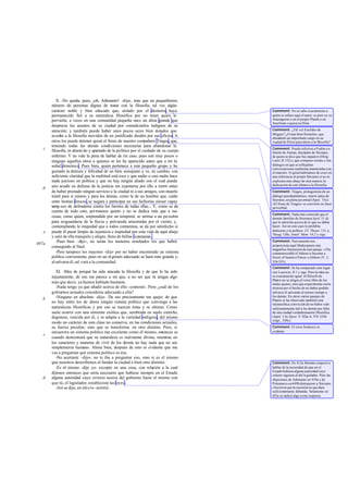 X. -No queda, pues, ¡oh, Adimanto! -dije-, más que un pequeñísimo
       número de personas dignas de tratar con la filosofía; tal vez algún
       carácter noble y bien educado que, aislado por el destierro, haya               Comment: No se sabe exactamente a
       permanecido fiel a su naturaleza filosófica por no tener quien le               quién se refiere aquí el autor: se pien sa en
       pervierta; a veces en una comunidad pequeña nace un alma grande que             Anaxágoras o en el propio Platón o en
                                                                                       Jenofonte o quizá en Dión.
       desprecia los asuntos de su ciudad por considerarlos indignos de su
       atención; y también puede haber unos pocos seres bien dotados que               Comment: ¿Tal vez Euclides de
                                                                                       Mégara? ¿O más bien Heráclito, que
       acudan a la filosofía movidos de un justificado desdén por sus oficios. A       abandonó un importante cargo en su
       otros los puede detener quizá el freno de nuestro com     pañero Téages, que,   ciudad de Éfeso para darse a la filosofia?
       teniendo todas las demás condiciones necesarias para abandonar la
   c                                                                                   Comment: Puede referirse a Fedón o a
       filosofía, es deteni do y apartado de la política por el cuidado de su cuerpo   Simón de Atenas, discípulo de Sócrates,
       enfermo. Y no vale la pena de hablar de mi caso, pues son muy pocos o           de quien se dice que fue zapatero (Dióg.
       ninguno aquellos otros a quienes se les ha aparecido antes que a mí la          Laerc.II 132) y que compuso treinta y tres
       señal demónica. Pues bien, quien pertenece a este pequeño grupo y ha            diálogos en que se reflejaban
                                                                                       conversaciones realmente mantenidas con
       gustado la dulzura y felicidad de un bien semejante y ve, en cambio, con        el maestro. O quizá habríamos de creer en
       suficiente claridad que la multitud está toca y que nadie o casi nadie hace     una referencia al propio Sócrates si no se
       nada juicioso en política y que no hay ningún aliado con el cual pueda          explicara más abajo de otra manera la
       uno acudir en defensa de la justicia sin exponerse por ello a morir antes       dedicación de este último a la filosofía.
   d
       de haber prestado ningún servicio a la ciudad ni a sus amigos, con muerte       Comment: Téages, protagonista de un
       inútil para sí mismo y para los demás, como la de un hombre que, caído          diálogo pseudoplatónico, murió antes de
                                                                                       Sócrates, en plena juventud (Apol. 33e).
       entre bestias feroces, se negara a participar en sus fechorías siwser capaz     «El freno de Téages» se convirtió en frase
       tamp oco de defenderse contra los furores de todas ellas... Y, como se da       proverbial.
       cuenta de todo esto, permanece quieto y no se dedica más que a sus
                                                                                       Comment: Nada más conocido que el
       cosas, como quien, sorprendido por un temporal, se arrima a un pa redón         demón familiar de Sócrates(Apol. 31 d)
       para resguardarse de la lluvia y polvareda arrastradas por el viento; y,        que le advertía acerca de lo que no debía
       contemplando la iniquidad que a todos contamina, se da por satisfecho si        hacer. Así en este caso le prohibía
   e   puede él pasar limpio de injusticia e impiedad por esta vida de aquí abajo      dedicarse a la política. Cf. Theaet. 151 a,
                                                                                       Theag. 128e, Jenof. Mem. 14,2 y sigs.
       y salir de ella tranquilo y alegre, lleno de bellas esperanzas .
          -Pues bien -dijo-, no serán los menores resultados los que habrá             Comment: Nuevamente nos
497a                                                                                   proporciona aquí Shakespeare una
       conseguido al final.
                                                                                       magnifica ilustración de este pasaje: «The
          -Pero tampoco los mayores -dije- por no haber encontrado un sistema          commonwealth of Athens is become a
       político conveniente; pues en un régimen adecuado se hará más grande y,         forest of beasts» (Timon o fAthens IV, 3,
       al salvarse él, sal vará a la comunidad.                                        354-355).
                                                                                       Comment: Se ha comparado este lugar
          XI. -Mas de porqué ha sido atacada la filosofía y de que lo ha sido          con Lucrecio, II 1 y sigs. Pero la idea no
       injustamente, de eso me parece a mí que, a no ser que tú tengas algo            es exactamente igual: el filósofo de
                                                                                       Platón no se alegra al verse libre de los
       más que decir, ya hemos hablado bastante.                                       males ajenos, sino que experimenta cierta
          -Nada tengo ya que añadir acerca de ello -contestó-. Pero ¿cuál de los       tristeza por el hecho de no haber podido
       gobiernos actuales consideras adecuado a ella?                                  salvarse él salvando al mismo tiempo a
          -Ninguno en absoluto -dije-. De eso precisamente me quejo: de que            los demás. En otros varios pasajes de
   b                                                                                   Platón se ha observado también esta
       no hay entre los de ahora ningún siste político que convenga a las
                                                  ma                                   melancólica convicció de no haber sido
                                                                                                              n
       naturalezas filosóficas y por eso se tuercen éstas y se alteran. Como           suficientemente útil a los demás por falta
       suele ocurrir con una simiente exótica que, sembrada en suelo extraño,          de una ciudad verdaderamente filosófica
       degenera, vencida por él, y se adapta a la variedad indígena, del mismo         (Apol. 3 le; Epist. V 322a-b, VII 324b
                                                                                       ysigs., 330c).
       modo un carácter de esta clase no conserva, en las condiciones actuales,
       su fuerza peculiar, sino que se transforma en otro distinto. Pero, si           Comment: El error botánico es
       encuentra un sistema político tan excelente como él mismo, entonces es          evidente.
   c
       cuando demostrará que su naturaleza es realmente divina, mientras en
       los caracteres y maneras de vivir de los demás no hay nada que no sea
       simplemente humano. Ahora bien, después de esto es evidente que me
       vas a preguntar qué sistema político es ése.
          -No acertaste -dijo-; no te iba a preguntar eso, sino si es el mismo
       que nosotros describimos al fundar la ciudad o bien otro distinto.              Comment: En 412a Sócrates empezó a
          -Es el mismo -dije yo- excepto en una cosa, con relación a la cual           hablar de la necesidad de que en el
                                                                                       Estado hubiera alguna autoridad cuyo
       dijimos entonces que sería necesario que hubiese siempre en el Estado           criterio siguiera al del le gislador. Pero las
   d   alguna autoridad cuyo criterio acerca del gobierno fuese el mismo con           objeciones de Adimanto en 419a y de
       que tú, el legislador, estableciste las leyes .                                 Polemarco en 449b distrajeron a Sócrates
          -Así se dijo, en efe cto -asintió.                                           e hicieron que la cuestión no que dara
                                                                                       suficient mente debatida. Solamente en
                                                                                                 e
                                                                                       423e se indicó algo a este respecto.
 