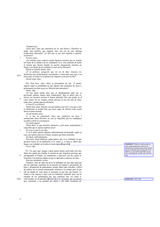 -Tampoco eso.
          -¿Pues qué? ¿Que una naturaleza así no será buena y filosófica en
       grado más perfecto que ninguna otra, con tal de que obtenga
       condiciones adecuadas? ¿O dirá que lo son más aquellos a quienes
       excluimos?
   e      -No por cierto.
          -¿Se irritarán, pues, todavía cuando digamos nosotros que no cesarán
       los males de la ciudad y de los ciudadanos ni se verá realizado de hecho
       el sistema que hemos forjado en nuestra imaginación mientras no
       llegue a ser dueña de las ciudades la clase de los filósofos?
          -Quizá se irritarán menos -dijo.
          -¿Y no prefieres -pregunté- que, en vez de decir «menos», los
       declaremos por perfectamente convencidos y amans ados para que, si no
502a   otra razón, al menos la ver güenza les impulse a convenir en ello?
          -Desde luego -dijo.

          XIV -Pues bien -dije-, helos ya persuadidos de esto. ¿Y puede
       alguien negar la posibilidad de que algunos des cendientes de reyes o
       gobernantes resulten acaso ser filósofos por naturaleza?
          -Nadie -dijo.
          -¿O hay quien pueda decir que es absolutamente fatal que se
       perviertan quienes reúnen tales condiciones? Que es dificil que se
       salven, eso nosotros mismos lo hemos admitido. Pero que jamás, en el
   b   curso entero de los tiempos, pueda salvarse ni uno tan sólo de entre
       todos ellos, ¿puede alguien afirmarlo?
          -¿Cómo lo va a afirmar?
          -Ahora bien -dije-, bastaría con que hubiese uno solo y con que a éste
       le obedeciera la ciudad para que fuese capaz de realizar todo cuanto
       ahora se pone en duda.
          -Sí que bastaría -dijo.
          -Y, si hay un gobernante -dije- que establezca las leyes e
       instituciones antes descritas, no creo yo imposible que los ciudadanos
       accedan a obrar en consonancia.
          -En modo alguno.
          -Ahora bien, lo que nosotros opinamos, ¿será acaso sorprendente o
       imposible que lo opinen también otros?
   c      -No creo yo que lo sea -dijo.
          -Y en la parte anterior dejamos suficientemente demostrado, según yo
       creo, que nuestro plan era el mejor, siempre que fuese realizable.
          -En efecto, suficientemente.
          -Pues bien, ahora hallamos, según parece, que, si es realizable, lo que
       decimos acerca de la legislación es lo mejor, y, si bien es dificil que
       llegue a ser realidad, no resulta en modo alguno imposible.                  Comment: Platón se expresa aquí en
          -Así es -dijo.                                                            tonos nada optimistas y el lector ex-
                                                                                    perimenta la sensación-hace notar Adam-
                                                                                    de que el filósofo está escribiendo invita
          XV -Ya, pues, que, aunque a duras penas, hemos termi nado con esto,       Minerva y con menos seguridad, acerca
       ahora nos queda por estudiar la manera de que tengamos personas que          de la via bilidad de su plan, que en473b y
   d   salvaguarden el Estado, las enseñanzas y ejercicios con los cuales se        sigs.
       formarán y las distintas edades en que se aplicarán a cada uno de ellos.
          -Hay que estudiarlo, sí-dijo.
          -Entonces -dije- de nada me sirvió la habilidad con que antes pasé por
       alto las espinosas cuestiones de la posesión de mujeres y procreación de
       hijos y designación de gobernantes, porque sabía cuán criticable y difícil
       de realizar era el sistema enteramente conforme a la verdad; pero no por
   e   ello ha dejado de venir ahora el momento en que hay que tratarlo. Lo
       relativo a las mujeres e hijos está ya totalmente expuesto; pero con la
       cuestión de los gobernantes hay que comenzar otra vez como si
503a   estuviésemos en un principio. Decíamos , si lo recuerdas, que era preciso    Comment: 412c-414b.
       que, sometidos a las pruebas del placer y del dolor, resultasen ser




   b
 