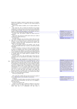 dijisteis que os bastaba y entonces se expuso algo que, en mi opinión,
       carecía de exactitud; pero, si os agradó, eso sois vosotros quienes lo
       habéis de decir.
          -Para mí -dijo- llenaste la medida y así se lo pareció también a los
       otros.
   c      -Pero, amigo mío -dije-, en materia tan importante no hay ninguna
       medida que si se aparta en algo, por poco que sea, de la verdad, pueda
       en modo alguno ser tenida por tal, pues nada imperfecto puede ser
       medida de ninguna cosa. Sin embargo, a veces hay quien cree que ya           Comment: Sócrate s juega con el
       basta y que no hace ninguna falta seguir investigando.                       vocablo metríos; no se puede emplear
          -En efecto -dijo-, hay muchos a quienes les ocurre eso por su             este término, porque una medida
                                                                                    imperfecta no es tal medida y la medida
       indolencia.                                                                  no puede ser imperfecta, sino que debe
          -Pues he ahí -dije- algo que le debe ocurrir menos que a nadie al         corresponder exacta mente a la cosa que
       guardián de la ciudad y de las leyes.                                        se mide.
          -Es natural -dijo.                                                        Comment: Alude a Adimanto .
          -De modo, compañero, que una persona así debe rodear por lo más
   d   largo -dije- y no afanarse menos en su instrucción que en los demás
       ejercicios. En caso contrario ocurrirá lo que hace poco decíamos: que
       no llegará a dominar jamás aquel conocimiento que, siendo el más
       sublime, es el que mejor le cuadra.
          -Pero ¿no son aquellas virtudes las más sublimes -dijo-, sino que
       existe algo más grande todavía que la justicia y las demás que hemos
       enumerado?
          -No sólo lo hay-dije yo-, sino que, en cuanto a estas mismas virtudes,
       no basta con contemplar, como ahora, un simple bosquejo de ellas;
       antes bien, no se debe renunciar a ver la obra en su mayor perfección.
       ¿O no es absurdo que, mientras se hace toda clase de esfuerzos para dar
   e   a otras cosas de poco momento toda la limpieza y precisión posibles, no
       se considere dignas de un grado máximo de exactitud a las más
       elevadas cuestiones?
          -En efecto. ¿Pero crees -dijo- que habrá quien te deje seguir sin
       preguntarte cuál es ese conocimiento el más sublime y sobre qué dices
       que versa?
          -En modo alguno -dije-; pregúntamelo tú mismo. Por lo demás, ya lo
       has oído no pocas veces ; pero ahora o no te acuerdas de ello o es que te    Comment: Estas palabras indican que
505a   propones ponerme en un brete con tus objeciones. Más bien creo esto          éste era un tema predilecto de la escuela
                                                                                    platónica; por lo demás Platón no se
       último, pues me has oído decir muchas veces que el más sublime objeto        preocupa de aclarar el concepto, el cual
       de conocimiento es la idea del bien, que es la que, asociada a la justicia   permaneció hasta tal punto oscuro para
       y alas demás virtudes, las hace útiles y beneficiosas. Y ahora sabes muy     los antiguos, que se hizo proverbial «e l
       bien que voy a hablar de ello y a decir además que no lo conocemos           bien de Platón» aplicado a algo des-
       suficientemente. Y, si no lo conocemos, sabes también que, aunque            conocido o difícil (cf. el cómico Anfis, fr.
                                                                                    6 K.: «Menos conozco yo eso, ¡oh,
       conociéramos con toda la perfección posible todo lo demás excepto            señor!, que el bien de Platón»). Parece
       esto, no nos serviría para nada, como tampoco todo aquello que               que esta idea del bien debe identificarse
       poseemos sin poseer a un tiempo el bien. ¿O crees que sirve de algo el       con la concepción platónica de la Divi -
                                                                                    nidad.
   b   poseer todas las cosas salvo las buenas? ¿O el conocerlo todo excepto
       el bien y no conocer nada hermoso ni bueno?
          -No lo creo, ¡por Zeus! -dijo.

         XVII. -Ahora bien, también sabes que para las más de las gentes el
       bien es el placer y para los más ilustrados el conocimiento.                 Comment: ¿Posible referencia a
         -¿Cómo no?                                                                 Aristipo y la escuela cirenaica? En cuanto
         -Y también, mi querido amigo, que quienes tal opinan no pueden             a «los más ilustrados», pudieron ser
                                                                                    Antístenes y su escuela.
       indicar qué clase de conocimiento, sino que a fin se ven obligados a
                                                        l
       decir que el del bien.
         -Lo cual es muy gracioso -dijo.
   c     -¿Cómo no va a serlo -dije- si, después de echarnos en cara que no
       conocemos el bien, nos hablan luego como a quien lo conoce? En
       efecto, dicen que es el conocimiento del bie              n, como si
 
