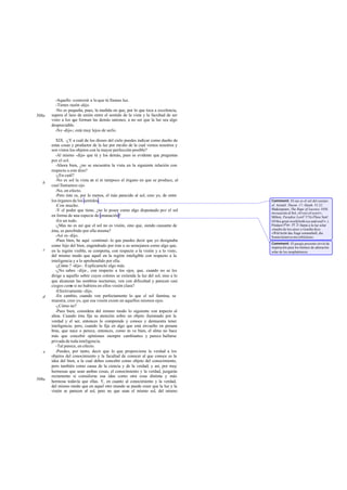 -Aquello -contesté- a lo que tú llamas luz.
         -Tienes razón -dijo.
         -No es pequeña, pues, la medida en que, por lo que toca a excelencia,
508a   supera el lazo de unión entre el sentido de la vista y la facultad de ser
       visto a los que forman las demás uniones; a no ser que la luz sea algo
       despreciable.
         -No -dijo-; está muy lejos de serlo.

          XIX. -¿Y a cuál de los dioses del cielo puedes indicar como dueño de
       estas cosas y productor de la luz por medio de la cual vemos nosotros y
       son vistos los objetos con la mayor perfección posible?
          -Al mismo -dijo- que tú y los demás, pues es evidente que preguntas
       por el sol.
          -Ahora bien, ¿no se encuentra la vista en la siguiente relación con
       respecto a este dios?
          -¿En cuál?
          -No es sol la vista en sí ni tampoco el órgano en que se produce, al
   b
       cual llamamos ojo.
          -No, en efecto.
          -Pero éste es, por lo menos, el más parecido al sol, creo yo, de entre
       los órganos de los sentidos.                                                 Comment: El ojo es el sol del cuerpo:
          -Con mucho.                                                               cf. Aristóf. Thesm. 17; Matth. VI 22;
          -Y el poder que tiene, ¿no lo posee como algo dispensado por el sol       Shakespeare, The Rape of Lucrece 1038,
                                                                                    invocación al Sol, «O eye of eyes!»;
       en forma de una especie de emanación?                                        Milton, Paradise LostV 171(«Thou Sun!
          -En un todo.                                                              Of this great world both eye and soul!» ).
          -¿Mas no es así que el sol no es visión, sino que, siendo causante de     Píndaro (Pae. IX 2) llama a la luz solar
                                                                                    «madre de los ojos» y Goethe dice:
       ésta, es percibido por ella misma?                                           «Wár'nicht das Auge sonnenhaft, die
          -Así es -dijo.                                                            Sonne kónnt es nie erblicken».
          -Pues bien, he aquí -continué- lo que puedes decir que yo designaba
                                                                                    Comment: El pasaje presente sirvió de
       como hijo del bien, engendrado por éste a su semejanza como algo que,        inspiración para los himnos de adoración
   c   en la región visible, se comporta, con respecto a la visión y a lo visto,    solar de los neoplatónicos.
       del mismo modo que aquél en la región inteligible con respecto a la
       inteligencia y a lo aprehendido por ella.
          -¿Cómo ? -dijo-. Explícamelo algo más.
          -¿No sabes -dije-, con respecto a los ojos, que, cuando no se les
       dirige a aquello sobre cuyos colores se extienda la luz del sol, sino a lo
       que alcanzan las sombras nocturnas, ven con dificultad y parecen casi
       ciegos com si no hubiera en ellos visión clara?
                   o
          -Efectivamente -dijo.
   d      -En cambio, cuando ven perfectamente lo que el sol ilumina, se
       muestra, creo yo, que esa visión existe en aquellos mismos ojos.
          -¿Cómo no?
          -Pues bien, considera del mismo modo lo siguiente con r specto al
                                                                      e
       alma. Cuando ésta fija su atención sobre un objeto iluminado por la
       verdad y el ser, entonces lo comprende y conoce y demuestra tener
       inteligencia; pero, cuando la fija en algo que está envuelto en penum    -
       bras, que nace o perece, entonces, como n ve bien, el alma no hace
                                                    o
       más que concebir opiniones siempre cambiantes y parece hallarse
       privada de toda inteligencia.
          -Tal parece, en efecto.
   e      -Puedes, por tanto, decir que lo que proporciona la verdad a los
       objetos del conocimiento y la facultad de conocer al que conoce es la
       idea del bien, a la cual debes concebir como objeto del conocimiento,
       pero también como causa de la ciencia y de la verdad; y así, por muy
       hermosas que sean ambas cosas, el conocimiento y la verdad, juzgarás
       rectamente si consideras esa idea como otra cosa distinta y más
509a   hermosa todavía que ellas. Y, en cuanto al conocimiento y la verdad,
       del mismo modo que en aquel otro mundo se puede creer que la luz y la
       visión se parecen al sol, pero no que sean el mismo sol, del mismo
 
