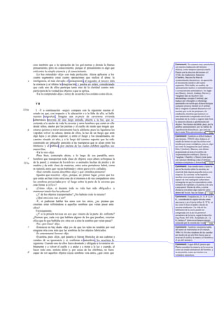 creo también que a la operación de los geó metras y demás la llamas          Comment: No estamos muy satisfechos
                                                                                       con nuestra traducción del término
          pensamiento, pero no conocimiento, porque el pensamiento es algo que         diánoia, como tampoco parecía estarlo
          está entre la simple creencia y el conocimiento.                             Platón con la elección del mismo (cf.
             -Lo has entendido -dije- con toda perfección. Ahora aplícame a los        533d); los traductores franceses
          cuatro segmentos estas cuatro operaciones que realiza el alma: la            (Chambry, Baccou) ha blan de
      e   inteligencia, al más elevado; el pensamiento, al segundo; al tercero dale    «conocimiento discursivo», en oposición
                                                                                       al meramente intuitivo del cuarto
          la creencia y al último la imaginación; y ponlos en orden, considerando      segmento; Diés habla, en cambio, de
          que cada uno de ellos participa tanto más de la claridad cuanto más          «pensamiento medio» o «entendimiento»
          participen de la verdad los objetos a que se aplica.                         o «conocimiento matemático»; los ingle-
             -Ya lo comprendo -dijo-; estoy de acuerdo y los ordeno como dices.        ses (Shorey, Jowett, Lindsay, Davies y
                                                                                       Vaughan) dan un incoloro «un-
                                                                                       derstanding» excepto Cornford, que
                                                                                       traduce por «thought» o «thinking»
            VII                                                                        apuntando con razón que diánoia designa
                                                                                       cualquier proceso mental en el sentido
                                                                                       lato y «sugiere el pensar discursivo o el
514a         I. -Y a continuación -seguí- compara con la siguiente escena el           razonar que va de las premisas a la
          estado en que, con respecto a la educación o a la falta de ella, se halla    condusión, mientras que la nóesis es
          nuestra naturaleza. Imagina una es pecie de cavernosa vivienda               cons tantemente comparada con el acto
                                                                                       inmediato de la visión y sugiere más bien
          subterránea provista de una larga entrada, abierta a la luz, que se
                                                                                       la intuición directa o aprehensión del
          extiende a lo ancho de toda la caverna y unos hombres que están en ella      objeto». Nos hemos decidido, pues, por la
          desde niños, atados por las piernas y el cuello de modo que tengan que       palabra «pensamiento» por no hablar de
      b   estarse quietos y mirar únicamente hacia adelante, pues las ligaduras les    «aprehensión dianoética», que sería no
          i mpiden volver la cabeza; detrás de ellos, la luz de un fuego que arde      decir nada. Pero advertiremos que... [16]
                                                                                                                             es
                                                                                       vano buscar una verdadera y estable
          algo lejos y en plano superior, y entre el fuego y los encadenados, un       Comment: También es difícil traducir
          camino situado en alto; y a lo largo del camino suponte que ha sido          este término. Eikasía -dice Adam es el
                                                                                       estado de ánimo en que las eikónes son
          construido un tabiquillo parecido a las mamparas que se alzan entre los      tenidas por cosas verdaderas, esto es, algo
          titiriteros y el público, por encima de las cuales exhiben aquéllos sus      así como la imaginación (asíLindsay,
          maravillas.                                                                  Diés, Cornford y Baccou, este último
             -Ya lo veo -dijo.                                                         proponiendo en nota el n ombre de
                                                                                       «representación confusa»). Davies y
             -Púes bien, contempla ahora, a lo largo de esa paredilla, unos            Vaughan, Chambry y Shorey (éste junto
      c   hombres que transportan toda clase de objetos cuya altura sobrepasa la       con «picture-thinking») dan el término
515a      de la pared, y estatuas de h o m b r e s o animales hechas de piedra y de    erróneo «conjetura» y Jowett habla de... [17]
          madera y de toda clase de materias; entre estos portadores habrá, como       «percepción de sombras». En cuanto a los
                                                                                       Comment: Aun siendo tanto y tanto lo
          es natural, unos que vayan hablando y otros que e s t é n callados.          que se ha escrito sobre la caverna, no
             -Qué extraña escena describes -dijo- y qué extraños pioneros!             estará de más alguna pequeña nota a este
             -Iguales que nosotros -dije-, porque, en primer lugar ¿crees que los      respecto. La caverna -se ha repetido
                                                                                       muchas veces-puede compararse a una
          que están así han visto otra cosa de sí mismos o de sus compañeros sino      especie de cine matógrafo subterráneo
          las sombras proyectadas por el fuego sobre la parte de la caverna que        rectangular en que los espectadores están
          está frente a e l l o s ?                                                    sentados de espaldas a la puerta y de cara
                                                                                       a una pared. Detrás de ellos, a cierta
  b          -¡Cómo -dijo-, si durante toda su vida han sido obligados a               distancia yen plano algo superior -pero
          mantener inmóviles las cabezas?                                              dentro del lo cal- , hay un fuego ... [18]
             -¿Y de los objetos transportados? ¿No habrán visto lo mismo?              encendido, y entre el fuego y los
                                                                                       Comment: Empédocles, fr. 31 B 12 D.         -
             -¿Qué otra cosa van a ver?                                                K., consideraba la región terrena como
             -Y, si pudieran hablar los unos con los otros, ¿no piensas que            una cueva y en el tex to órfico fr. 97 K. se
          creerían estar refiriéndose a aquellas sombras que veían pasar ante          lee «esto lo hizo el padre a modo de
          ellos?                                                                       caverna tenebrosa». La vida de los
                                                                                       habitantes de la cueva puede ser
             Forzosamente.
                                                                                       comparada con la de los primeros
             -¿Y si la prisión tuviese un eco que viniera de la parte de enfrente?     moradores de la tierra, según la describe
          ¿Piensas que, cada vez que hablara alguno de los que pasaban, creerían       Esq. Prom. 447-458. Aristóteles (fr. 12
          ellos que lo que hablaba era otra cos a sino la sombra que veían pasar?      R.) imita a P latón en un famoso pasaje
                                                                                       conocido por la versión de Cicerón, De
                                                                                                                            ... [19]
             -No, ¡por Zeus! -dijo.                                                    nat. deor.1137.
      c      -Entonces no hay duda -dije yo- de que los tales no tendrán por real      Comment: También Aristóteles habla
          ninguna otra cosa más que las sombras de los objetos fabricados.             del teatro de marionetas en De mundo,
                                                                                       398b 1 6-18 («los tiradores de las cuerdas
             -Es enteramente forzoso -dijo.                                            por medio de un solo hilo hacen que se
             -Examina, pues -dije-, qué pasaría si fueran liberados de sus cadenas y   m uevan el cuello y la mano y el hombro y
          curados de su ignorancia y si, conforme a naturaleza , les ocurriera lo      el ojo del animal»).
          siguiente. Cuando uno de ellos fuera desatado y obligado a levantarse sú-    Comment: Lugar dificil; parece que
          bitamente y a volver el cuello y a andar y a mirar a la luz y cuando, al     Platón considera la estancia en la caver na
          hacer todo esto, sintiera dolor y, por causa de las chiribitas, no fuera     como un estado antinatural del hombre, y
      d   capaz de ver aquellos objetos cuyas sombras veía antes, ¿qué crees que       su ascensión, como un retorno a su
                                                                                       verdadera naturaleza.
 