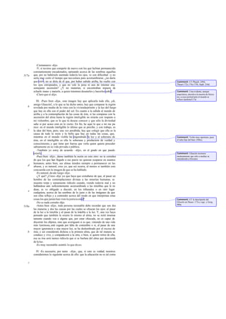 -Ciertamente -dijo.
         -Y, si tuviese que competir de nuevo con los que habían permanecido
       constantemente encadenados, opinando acerca de las sombras aquellas
517a   que, por no habérsele asentado todavía los ojos, ve con dificultad -y no
       sería muy corto el tiempo que necesitara para acostumbrarse ¿no daría
                                                                    -,
       que reír y no se diría de él que, por haber subido arriba, ha vuelto con      Comment: Cf. Phaedr. 249d,
       los ojos estropeados, y que no vale la pena ni aun de intentar una            Theaet.172c,174c-175b, Soph. 216d.
       semejante ascensión? ¿Y no matarían, si encontraban manera de
       echarle mano y matarle, a quien intentara desatarles y hacerles subir?        Comment: Una evidente, aunque
         -Claro que sí-dijo.                                                         anacrónica, alusión a la muerte de Sócra-
                                                                                     tes, a cuya actitud ante el mundo se
                                                                                     refiere también517d.
          III. -Pues bien -dije-, esta imagen hay que aplicarla toda ella, ¡oh,
       amigo Glaucón!, a lo que se ha dicho antes; hay que comparar la región
   b   revelada por medio de la vista con la vivienda-prisión y la luz del fuego
       que hay en ella con el poder del sol. En cuanto a la subida al mundo de
       arriba y a la contemplación de las cosas de éste, si las comparas con la
       ascensión del alma hasta la región inteligible no errarás con respecto a
       mi vislumbre, que es lo que tú deseas conocer y que sólo la divinidad
       sabe si por acaso está en lo cierto. En fin, he aquí lo que a mí me pa    -
       rece: en el mundo inteligible lo último que se percibe, y con trabajo, es
   c   la idea del bien, pero, una vez percibida, hay que colegir que ella es la
       causa de todo lo recto y lo bello que hay en todas las cosas, que,
       mientras en el mundo visible ha engendrado la luz y al soberano de            Comment: Verbo muy oportuno, pues
       ésta, en el inteligible es ella la soberana y productora de verdad y          el soles hijo del bien (506e).
       conocimiento, y que tiene por fuerza que verla quien quiera proceder
       sabiamente en su vida privada o pública.
          -También yo estoy de acuerdo -dijo-, en el grado en que puedo
       estarlo.                                                                      Comment: Glaucón reconoce
          -Pues bien -dije-, dame también la razón en esto otro: no te extrañes      modestamente que sólo a medias va
                                                                                     entendiendo a Sócrates.
       de que los que han llegado a ese punto no quieran ocuparse en asuntos
       humanos; antes bien, sus almas tienden siempre a permanecer en las
   d   alturas, y es natural, creo yo, que así ocurra, al menos si también esto
       concuerda con la imagen de que se ha hablado.
          -Es natural, de sde luego -dijo.
          -¿Y qué? ¿Crees -dije yo- que haya que extrañarse de que, al pasar un
       hombre de las contemplaciones divinas a las miserias humanas, se
       muestre torpe y sumamente ridículo cuando, viendo todavía mal y no
       hallándose aún suficientemente acostumbrado a las tinieblas que le ro     -
       dean, se ve obligado a discutir, en los tribunales o en otro lugar
   e
       cualquiera, acerca de las sombras de lo justo o de las imágenes de que
       son ellas reflejo y a contender acerca del modo en que interpretan estas
       cosas los que jamás han visto la justicia en sí?                              Comment: Cf. la descripción del
          -No es nada extraño-dijo.                                                  filósofo en Theaet. 173c y sigs. y Gorg.
                                                                                     486a.
518a      -Antes bien -dije-, toda persona razonable debe recordar que son dos
       las maneras y dos las causas por las cuales se ofuscan los ojos: al pasar
       de la luz a la tiniebla y al pasar de la tiniebla a la luz. Y, una vez haya
       pensado que también le ocurre lo mismo al alma, no se reirá insensa       -
       tamente cuando vea a alguna que, por estar ofuscada, no es capaz de
       discernir los objetos, sino que averiguará si es que, viniendo de una vida
       más luminosa, está cegada por falta de costumbre o si, al pasar de una
       mayor ignorancia a una mayor luz, se ha deslumbrado por el exceso de
   b   ésta; y así considerará dichosa a la primera alma, que de tal manera se
       conduce y vive, y compadecerá a la otra, o bien, si quiere reírse de ella,
       esa su risa será menos ridícula que si se burlara del alma que desciende
       de la luz.
          -Es muy razonable -asintió- lo que dices.

         IV -Es necesario, por tanto -dije-, que, si esto es verdad, nosotros
       consideremos lo siguiente acerca de ello: que la educación no es tal como

   c
 