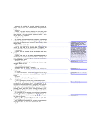 -Ahora bien, no conviene que se dirijan al poder en calidad de
       amantes de él, pues, si lo hacen, lucharán con ellos otros pretendientes
       rivales.
          -¿Cómo no?
          -Entonces, ¿a qué otros obligarás a dedicarse a la guarda de la ciudad
       sino a qui enes, además de ser los más entendidos acerca de aquello por
       medio de lo cual se rige mejor el Estado, posean otros honores y lleven
       una vida mejor que la del político?
          -A ningún otro -dijo.

   c      VI. -¿Quieres, pues, que a continuación examinemos de qué manera
       se formarán tales personas y cómo se les podrá sacar a la luz, del
       mismo modo que, según se cuenta, ascendieron algunos desde el Hades         Comment: Los griegos citaban varios
       hasta los dioses?                                                           ejemplos de ascensión a los cielos:
                                                                                   Heracles, Polideuces Asclepio, Briareo,
          -¿Cómo no he de querer? -dijo.                                           Sémele, Dioniso, etc.
          -Pero esto no es, según parece, un simple lance de tejuelo, sino un
       volverse el alma desde el día nocturno hacia el verdadero; una              Comment: Se trata del juego llamado
                                                                                   ostrakínda: los jugadores se dividían en
       ascensión hacia el ser de la cual diremos que es la auténtica filosofía.    dos equipos y sobre la raya divisoria de
          -Efectivamente.                                                          los dos campos se arrojaba un tejuelo
          -¿No hay, pues, que investigar cuál de las enseñanzas tiene un tal       pintado de blanco por un lado y de negro
   d                                                                               por el otro. Al lanzarlo se gritaba «noche
       poder?
                                                                                   o día». Según el lado del tejuelo que
          -¿Cómo no?                                                               quedase arriba, uno u otro de los bandos
          -Pues bien, ¿cuál podrá ser, oh, Glaucón, la enseñanza que atraiga el    corría en persecución del adversario. Cf.
       alma desde lo que nace hacia lo que existe? Mas al decir esto se me         Phaedr. 241b. Platón quiere decir que no
       ocurre lo siguiente. ¿No afirmamos que era forzoso que éstos fuesen en      se trata sencillamente de echar a cara o
                                                                                   cruz una moneda, sino de algo mucho
       su juventud atletas de guerra?                                              más serio.
          -Tal dijimos, en efecto.
          -Por consiguiente es necesario que la enseñanza que buscamos tenga,      Comment: 403e, 416d, 543b.
       además de aquello, esto otro.
          ¿Qué?
          -El no ser inútil para los guerreros.
          -Desde luego -dijo-; así debe ser si es posible.
          -Ahora bien, antes les educamos por medio de la g imnástica yla          Comment: 376 y sigs
   e   música.
          -Así es -dijo.
          -En cuanto a la gimnástica, ésta se afana en torno a lo que nace y       Comment: El verbo tiene un valor algo
       muere, pues es el crecimiento y decadencia del cuerpo lo que ella           despectivo.
       preside.
          -Tal parece.
          -Entonces no será esta la enseñanza que buscamos.
522a      -No, no lo es.
          -¿Acaso lo será la música tal como en un principio la describimos?
          -Pero aquélla -dijo- no era, si lo recuerdas, más que una                Comment: 410c-412a.
       contrapartida de la gimnástica: educaba a los guardianes por las
       costumbres; les procuraba, por medio de la armonía, cierta proporción
       armónica, pero no conocimiento, y por medio del ritmo, la eurritmia; y
       en lo relativo a las narraciones, ya fueran fabulosas o verídicas,
       presentaba algunos otros rasgos -siguió diciendo- semejantes a éstos.
       Pero no había en ella ninguna enseñanza que condujera a nada tal como
   b
       lo que tú investigas ahora.
          -Me lo recuerdas con gran precisión -dije-. En efecto, no ofrecía nada
       semejante. Pues entonces, ¿cuál podrá ser, oh, bendito Glaucón, esa
       enseñanza? Porque como nos ha parecido, según creo, que las artes           Comment: 495d.
       eran todas ellas innobles...
          -¿Cómo no? ¿Pues qué otra enseñanza nos queda ya, aparte de la
       música y de la gimnástica y de las artes?
          -Si no podemos dar con ninguna -dije yo- que no esté incluída entre
       éstas, tomemos, pues, una de las que se aplican a todas el las.
          -¿Cuál?
 