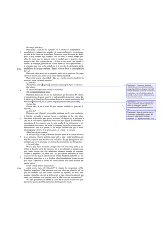 -No tengo idea -dijo.
          -Pues juzga -dije- por lo expuesto. Si la unidad es contemplada -o
   e   percibida por cualquier otro sentido- de manera suficiente y en sí misma,
       no será de las cosas que atraen hacia la esencia, como decíamos del dedo;
       pero, si hay siempre algo contrario que sea visto al mismo tiempo que
       ella, de modo que no parezca más la unidad que lo o            puesto a ésta,
       entonces hará falta ya quien decida y el alma se verá en tal caso forzada a
       dudar y a investigar, poniendo en acción dentro de ella el pensamiento, y
       a preguntar qué cosa es la unidad en sí, y con ello la aprehensión de la
525a   unidad será de las que conducen y hacen volverse hacia la contemplación
       del ser.
          -Pero esto -dijo- ocurre en no pequeño grado con la visión de ella, pues
       vemos la misma cosa como una y como infinita multitud.
          -Pues si tal ocurre a la unidad -dije yo-, ¿no les ocurrirá también lo
       mismo a todos los demás números?
          -¿Cómo no?
          -Ahora bien, toda la logística y aritmética tienen por objeto el número.     Comment: Empleamos la palabra
          -En efecto.                                                                  «logística», en correspondencia con la
                                                                                       griega logistiké, para designar el arte del
          -Y así resultan aptas para conducir ala verdad.
   b                                                                                   cálculo frente a la ciencia de los números
          -Sí, extraordinariamente aptas.                                              o aritmética; no se le atribuya, pues, el
          -Entonces parece que son de las enseñanzas que buscamos. En efecto,          sentido exclusivamente militar que tiene
       el conocimiento de estas cosas le es indispensable al guerrero a causa de       en nuestro diccionario.
       la táctica y al filósofo por la necesidad de tocar la esencia emergiendo del
       mar de la generación, sin lo cual no llegará jamás a ser un calcul ador.        Comment: Nuestra versión, más libre
          -Así es -dijo.                                                               que de costumbre, intenta reprodu cir el
                                                                                       matiz de «emerger», aplicado
          -Ahora bien, se da el caso de que nuestro guardián es guerrero y             generalmente a quien sale de un mar o
       filósofo.                                                                       río.
          -¿Cómo no?
                                                                                       Comment: Juego de palabras con los
          -Entonces, ¡oh, Glaucón!, convendría implantar por ley esta enseñanza        dos sentidos de logistikós: «propio del
       e intentar persuadir a quienes vayan a participar en las más altas              cálculo» o «apto para el cálculo» y
   c   funciones de la ciudad para que se acerquen a la logística y se apliquen a      «racional». Cf. logismós en 524b y 525c.
       ella no de una manera superficial, sino hasta que lleguen a contemplar la
       naturaleza de los números con la sola ayuda de la inteligencia y no
       ejercitándola con miras a las ventas o compras, como los comerciantes y
       mercachifles, sino a la guerra y a la mayor facilidad con que el alma
       misma pueda volverse de la generación a la verdad y la esencia.
          -Muy bien dicho-contestó.
          -Y he aquí -dije yo- que, al haberse hablado ahora de la ciencia relativa
   d   a los números, observo también cuán sutil es ésta y cuán beneficiosa en
       muchos aspectos para nosotros con relación a lo que perseguimos; eso
       siempre que uno la practique con miras al conocimiento, no al trapicheo.
          -¿Por qué? -dijo.
          -Por lo que ahora decíamos: porque eleva el alma muy arriba y la
       obliga a discurrir sobre los números en sí no tolerando en ningún caso
       que nadie discuta con ella aduciendo números dotados de cuerpos
       visibles o palpables: Ya sabes, creo yo, que quienes entienden de estas
       cosas se ríen del que en una discusión intenta dividir la unidad en sí y no
   e
       lo admiten; antes bien, si tú la divides, ellos la multiplican, porque temen
       que vaya a aparecer la unidad no como unidad, sino como reunión de
       varias partes.
          -Gran verdad -asintió- la que dices.
526a      -¿Qué crees, pues, oh, Glaucón? Si alguien les preguntara: «¡Oh,
       hombres singulares! ¿Qué números son esos sobre que discurrís, en los
       que las unidades son tales como vosotros las suponéis, es decir, son
       iguales todas ellas entre sí, no difieren en lo más mínimo las unas de las
       otras y no contienen en sí ninguna parte?» ¿Qué crees que responderían?
          -Yo creo que dirían que hablan de cosas en las cuales no cabe más que
       pensar sin que sea posible manejarlas de ningún otro modo.
 