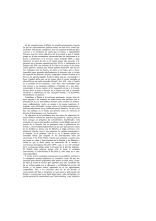 En las consideraciones de Platón va incluido primeramente el juicio
de que las representaciones poéticas tenían tan bajo nivel moral que
resultaban francamente corruptoras; aun esto quedaría inexplicado para
nosotros si no tuviéramos en cuenta que los poetas, y especialmente
Homero, eran los textos educativos de la juventud y que el pueblo
griego era de una extraordinaria receptividad para las impresiones de la
poesía. Característica es la invectiva contra Eurípides (395c y sigs. ;)
representó el teatro de éste en el mundo griego algo parecido a la
picaresca en la literatura española del siglo XVII o el naturalismo en la
francesa del XIX: una invasión de la vida en el campo de las letras
contra géneros y maneras que habían quedado demasiado lejos de ella.
Las realidades eran tan fuertes, tan duras y tan bajas, que se hacía
imposible seguir gustando indefinidamente el ambiente ideal y elevado
de las piezas de Sófocles y Esquilo; empezaba a sentirse el hastío de lo
heroico, de aquellas tragedias donde no había más que «Escamandros y
fosos y águilas -grifos que van en bronce sobre el escudo montados en
abismalléxico que nadie entiende» (Aristóf. Ran. 928 y sigs.). Esquilo
no se entendía con los atenienses (ibid. 807); éstos reclamaban algo
más cercano a su existencia cotidiana y Eurípides se lo dio, pues,
conservando la forma exterior de la maquinaria divina y la leyenda
heroica, llevó al teatro el hombre de su tiempo con toda la variedad,
vacilación e indiferencia de sus conceptos morale y el desenfreno
                                                      s
incoercible de sus pasiones.
   Aristófanes y Platón se le enfrentan igualmente, porque, lejos de
hacer mejores a los hombres, los había hecho más perversos con la
presentación de sus abominables modelos; pero mientras el primero,
como tradicionalista; vuelve su mirada a los poetas anteriores, el
segundo, como reformador, incluye a éstos en la misma condenación y
destierra radicalmente de su ciudad toda poesía imitativa. En uno y otro
hay, sin embargo, en el fondo, una protesta contra un ambiente de
derrota, de desesperanza y de claudicación.
   La educación de los guardianes tiene por objeto la adquisición de
buenos hábitos mediante los ejercicios de gimnástica y música, pero no
lleva consigo un programa de conocimientos determinados. Este
programa se reserva para aquellos guardianes mejor dotados que, por el
estudio de la filosofía, han de prepararse para la gobernación del
Estado. La tesis fundamental platónica de que para que cesen los males
de los hombres es preciso que los filósofos se hagan soberanos o los
soberanos filósofos, esto es, que gobiernen las ciudades consagrados a
la filosofía, ha de producir, bien lo ve, en la opinión general un
escándalo mayor que ninguna de las prescripciones hasta allí
enunciadas (473e-474a). Platón muestra que semejante aversión tiene
por causa un vulgar y falso concepto de la filosofía y los filósofos y
confía en que el demo puede ser convencido de la bondad y
conveniencia del régimen filosófico (499 y sigs.). y con ello el tratado
de la construcción política entra en el campo de la doctrina platónica.
El filósofo debe gobernar porque sólo él posee el verdadero
conocimiento, el conocimiento de las Ideas y, entre ellas, de la idea
suprema del Bien.
   Y porque tiene el verdadero conocimiento, tiene también, conforme a
la concepción socrático -platónica, la verdadera virtud. El que sea
destinado para filósofo-gobernante debe poseer un alma noble, exenta
de bajeza y dotada de facilitad para aprender, pero tales cualidades han
de ser perfeccionadas por la educación; y su fidelidad al servicio del
Estado ya los buenos hábitos aprendidos ha de ser repetidamente
comprobada. Sólo a los cincuenta años ha de ser llevado al
conocimiento del Bien y designado en turno para la gobernación del
Estado. La carrera que ha de seguir hasta llegar a ello corresponde a la
escala universal de conocimiento que Platón establece y que simboliza
 