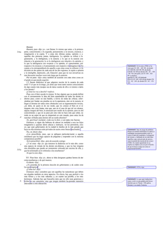 -Bastará.
          -Bastará, pues -dije yo-, con llamar, lo mismo que antes, a la primera
534a   parte, conocimiento; a la segunda, pensamiento; a la tercera, creencia, e
       imaginación a la cuarta. Y a estas dos últimas juntas, opinión; y a
       aquellas dos primeras juntas, inteligencia. La opinión se refiere a la
       generación, y la inteligencia, a la esencia; y lo que es la esencia con
       relación a la generación, lo es la inteligencia con relación a la opinión, y
       lo que la inteligencia con respecto a la opinión, el conocimiento con
       respecto a la creencia y el pensamiento con respecto a la imaginación. En      Comment: En la nota a 509d se ha
       cuanto a la correspondencia de aquello a que estas cosas se refieren y a la    visto que CE: EB :: AD: DC, de donde
       división en dos partes de cada una de las dos regiones, la sujeta a opinión    CE+EB:EB::AD+DC:DC,de donde
                                                                                      CB:EB::AC:DC,de don de CB : AC :: EB
       y la inteligible, dejémoslo, ¡oh, Glaucón!, para que no nos envuelvan en       : DC. Por otra parte, de CE: EB :: AD:
   b   una discusión muchas veces más larga que la anterior.                          DC se deduce
          -Por mi parte -dijo- estoy también de acuerdo con estas otras cosas en      queEB:CE::DC:AD,dedonde
                                                                                      EB+CE:CE::DC+AD:AD,de donde CB :
       el grado en que puedo seguirte.                                                CE:: AC : AD, de donde CB : AC :: CE:
          -¿Y llamas dialéctico al que adquiere noción de la esencia de cada          AD.
       cosa? Y el que no la tenga, ¿no dirás que tiene tanto menos conocimiento
       de algo cuanto más incapaz sea de darse cuenta de ello a sí mismo o darla
       a los demás?
          -¿Cómo no voy a decirlo? -replicó.
          -Pues con el bien sucede lo mismo. Si hay alguien que no pueda definir
       con el razonamiento la idea del bien separándola de todas las demás ni
   c   abrirse paso, como en una batalla, a través de todas las críticas, esfor-
       zándose por fundar sus pruebas no en la apariencia, sino en la esencia, ni
       llegar al término de todos estos obstáculos con su argumentación invicta,
       ¿no dirás, de quien es de ese modo, que no conoce el bien en sí ni
       ninguna otra cosa buena, sino que, aun en el caso de que tal vez alcance
       alguna imagen del bien, la alcanzará por medio de la opinión, pero no del
       conocimiento; y que en su paso por esta vida no hace más que soñar, su     -
       mido en un sopor de que no despertará en este mundo, pues antes ha de
   d   marchar al Hades para dormir allí un sueño absoluto?
          -Sí, ¡por Zeus! -exclamó-; todo eso lo diré, y con todas mis fuerzas.
          -Entonces, si algún día hubieras de educar en realidad a esos tus hijos
       imaginarios a quienes ahora educas e instruyes, no les permitirás, creo
       yo, que sean gobernantes de la ciudad ni dueños de lo más grande que
       haya en ella mientras estén privados de razón como líneas irracionales .       Comment: Hay un juego de palabras:
          -No, en efecto -dijo.                                                       álogos en sentido matemático se aplica a
                                                                                      cantidades inconmensurables entre sí,
          -¿Les prescribirás, pues, que se apliquen particularmente a aquella         como el lado del cuadrado y la diagonal
       enseñanza que les haga capaces de preguntar y responder con la máxima          del mismo; y hablando de un individuo
       competencia posible?                                                           significa «que está privado de juicio»,
          -Se lo prescribiré -dijo-, pero de acuerdo contigo.                         «que no puede dar cuenta de las cosas»
                                                                                      (534b). En cuanto agrammás no se
   e      -¿Y no crees -dije yo- que tenemos la dialéctica en lo más alto, como       explica su empleo a no ser por el hecho
       una especie de remate de las demás ens eñanzas, y que no hay ninguna           de que la linea es algo así como el
       otra disciplina que pueda ser justamente colocada por encima de ella, y        esquema del hombre.
535a   que ha terminado ya lo referente a las enseñanzas?
          -Sí que lo creo -dijo.

         XV -Pues bien -dije yo-, ahora te falta designara quiénes hemos de dar
       estas enseñanzas y de qué manera.
         -Evidente -dijo.
         -¿Te acuerdas de la primera elección de gobernantes y de cuáles eran
       los que elegimos ?                                                             Comment: 412b y sigs.
         -¿Cómo no? -dijo.
         -Entonces -dije- considera que son aquéllas las naturalezas que deben
       ser elegidas también en otros aspectos. En efecto, hay que preferir a los
       más firmes y a los más valientes, y, en cuanto sea posible, a los más
       hermosos. Además hay que buscarlos tales que no sólo sean generosos y          Comment: Lo que aquí traducimos
   b   viriles en sus caracteres, sino que tengan también las.prendas naturales       como «viril» es una palabra del léxico
       adecuadas a esta educación.                                                    familiar que en Theaet. 149a aplica
                                                                                      Sócrates a su madre Fenáreta.
 