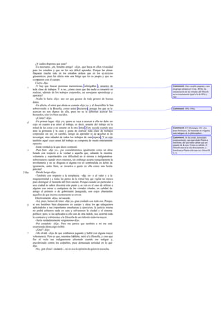 ¿Y cuáles dispones que sean?
          -Es necesario, ¡oh, bendito amigo! -dije-, que haya en ellos vivacidad
       para los estudios y que no les sea dificil aprender. Porque las almas
       flaquean mucho más en los estudios arduos que en los ej ercicios
       gimnásticos, pues les afecta más una fatiga que les es propia y que no
       comparten con el cuerpo.
          Cierto -dijo.
          -Y hay que buscar personas memoriosas, infatigables y amantes de             Comment: Otro vocablo popular y raro
   c
       toda clase de trabajos. Y si no, ¿cómo crees que iba nadie a consentir en       en griego: árratos (cf. Crat. 407d). ba
       realizar, además de los trabajos corporales, un semejante aprendizaje y         enumeración de las virtudes del filósofo
                                                                                       no es exactamente igual a la de 485a y
       ejercicio?                                                                      sigs.
          -Nadie lo haría -dijo- ano ser que gozase de todo género de buenas
       dotes.
          -En efecto, el error que ahora se comete -dije yo- y el descrédito le han
       sobrevenido a la filosofía, como antes decíamos, porque los que se le           Comment: 495c-496a.
       acercan no son dignos de ella, pues no se le deberían acercar los
       bastardos, sino los bien nacidos.
          -¿Cómo? -dijo.
   d      -En primer lugar -dije yo-, quien se vaya a acercar a ella no debe ser
       cojo en cuanto a su amor al trabajo, es decir, amante del trabajo en la
       mitad de las cosas y no amante en la otra mitad . Esto sucede cuando uno        Comment: Cf. Montaigne 124: «les
       ama la gimnasia y la caza y gusta de realizar toda clase de trabajos            ámes boiteuses, les bastardes et vulgai es,
                                                                                                                             r
       corporales sin ser, en cambio, amigo de aprender ni de ecuchar ni de
                                                                      s                sont indignes de la philosophie».
       investigar, sino odiador de todos los trabajos de esta especie. Y es cojo       Comment: Se ha creído, demasiado
       también aquel cuyo amor del trabajo se comporta de modo enteramente             suspicazmente, que aquí alude Platón a
                                                                                       Jenofonte, del que todos sabían que era
       opuesto.                                                                        amante de l caza. Como es sabido, el
                                                                                                  a
          -Gran verdad es la que dices -contestó.                                      filósofo nunca le cita directamente, y
   e      -Pues bien -dije yo-, ¿no consideraremos igualmente como un alma             Jenofonte a Platón sólo una vez (Mem.III
       lisiada con respecto a la verdad a aquella que, odiando la mentira              6,1).
       voluntaria y soportándola con dificultad en sí misma e indignándose
       sobremanera cuando otros mienten, sin embargo acepta tranquilamente la
       involuntaria y no se disgusta si alguna vez es sorprendida en delito de
       ignorancia, antes bien, se revuelca a gusto en ella como una bestia
       porcina?
536a      -Desde luego -dijo.
          -También con respecto a la templanza -dije yo- y al valor y a la
       magnanimidad y a todas las partes de la virtud hay q vigilar no menos
                                                               ue
       para distinguir el bastardo del bien nacido. Porque cuando un particular o
       una ciudad no saben discernir este punto y se ven en el caso de utilizar a
       alguien con miras a cualquiera de las virtudes citadas, en calidad de
       amigo el primero o de gobernante ]asegunda, son cojos ybastardos
       aquellos de que incons cientemente se sirven.
          Efectivamente -dijo-, tal sucede.
          -Así, pues, hemos de tener -dije yo- gran cuidado con todo eso. Porque,
   b   si son hombres bien dispuestos en cuerpo y alma los q eduquemos
                                                                     ue
       aplicándoles a tan i mportantes enseñanzas y ejercicios, la justicia misma
       no podrá echarnos nada en cara y salvaremos la ciudad y el sistema
       político; pero, si los aplicados a ello son de otra índole, nos ocurrirá todo
       lo contrario y cubriremos a la filosofia de un ridículo todavía mayor.
          -Sería verdaderamente vergonzoso-dijo.
          -Por completo -dije-. Pero me parece que también a mí me está
       ocurriendo ahora algo risible.
          -¿Qué? -dijo.
   c      -Me olvidé -dije- de que estábamos jugando y hablé con alguna mayor
       vehemencia. Pero es que, mientras hablaba, miré a la filosofia, y creo que
       fue al verla tan indignamente afrentada cuando me indigné y,
       encolerizado contra los culpables, puse demasiada seriedad en lo que
       dije.
          -No, ¡por Zeus! -exclamó -, no es esa la opinión de quien te escucha.
 