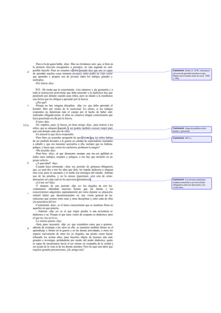 -Pero sí la de quien habla -dije-. Mas no olvidemos esto: que, si bien en
       la primera elección escogíamos a ancianos, en esta segunda no será
       posible hacerlo. Pues no creamos a Solón cuando dice que uno es capaz         Comment: Solón, fr. 18 W, «envejezco
   d
       de aprender muchas cosas mientras envejece; antes podrá un viejo correr       sin cesar de aprender muchas co sas».
       que aprender y propios son de jóvenes todos los trabajos grandes y            Platón cita el mismo texto en Lach. 188b
                                                                                     y 189a.
       múltiples.
         -Por fuerza -dijo.

          XVI. -De modo que lo concerniente a los números y ala geometría y a
       toda la instrucción preliminar que debe preceder a la dialéctica hay que
       ponérselo por delante cuando sean niños, pero no dando a la enseñanza
       una forma que les obligue a aprender por la fuerza.
          -¿Por qué?
   e      -Porque no hay ninguna disciplina -dije yo- que deba aprender el
       hombre libre por medio de la esclavitud. En efecto, si los trabajos
       corporales no deterioran más el cuerpo por el hecho de haber sido
       realizados obligada mente, el alma no conserva ningún conocimiento que
       haya penetrado en ella por la fuerza.
          -Cierto -dijo.
537a      -No emplees, pues, la fuerza, mi buen amigo -dije-, para instruir a los
       niños; que se eduquen jugando y así podrás también conocer mejor para         Comment: Juego de palabras entre
       qué está dotado cada uno de ellos.                                            paidas y paízontas.
          -Es natural lo que dices-respondió.
          -Pues bien ¿te acuerdas -pregunté- de que dijim que los niños habían
                                                          os                         Comment: 467c-e.
       de ser también llevados a la guerra en calidad de espectadores montados
       a caballo y que era menester acercarlos a ella, siempre que no hubiese
       peligro, y hacer que, como los cachorros, probasen la sangre?
          -Me acuerdo -dijo.
          -Pues bien -dije-, al que demuestre siempre una ma yor agilidad en
       todos estos trabajos, estudios y peligros, a ése hay que incluirlo en un
       grupo selecto.
   b      -¿A qué edad? -dijo.
          -Cuando haya terminado -dije- ese período de gim      nasia obligatoria
       que, ya sean dos o tres los años que dure, les impide dedicarse a ninguna
       otra cosa; pues el cansancio y el sueño son enemigos del estudio. Además
       una de las pruebas, y no la menos importante, será esta de cómo
       demuestre ser cada cual en los ejercicios gimnásticos.                        Comment: Los jóvenes atenienses
          -¿Có mo no?-dijo.                                                          estaban sometidos a servicio militar
                                                                                     obligatorio entre los dieciocho y los
          -Y después de este período -dije yo- los elegidos de erre los              veinte años.
       veintenarios obtendrán mayores honras que los demás y los
   c   conocimientos adquiridos separadamente por éstos durante su educación
       infantil habrá que dárselosreunidos en una visión general de las
       relaciones que existen entre unas y otras disciplinas y entre cada de ellas
       yla naturaleza del ser.
          -Ciertamente -dijo-, es el único conocimiento que se mantiene firme en
       aquellos en que penetra.
          - -Además -dije yo- es el que mejor prueba si una na turaleza es
       dialéctica o no. Porque el que tiene visión de conjunto es dialéctico; pero
       el que no, ése no lo es.
          -Lo mismo pienso -dijo.
          -Será, pues, necesario -dije yo- que consideres estoy que a quienes,
   d   además de aventajar a los otros en ello, se muestren también firmes en el
       aprendizaje y firmes en la guerra y en las demás actividades, a éstos los
       separes nuevamente de entre los ya elegidos, tan pronto como hayan
       rebasado los treinta años, para hacerles objeto de honores aún más
       grandes e investigar, probándoles por medio del poder dialéctico, quién
       es capaz de encaminarse hacia el ser mismo en compañía de la verdad y
       sin ayuda de la vista ni de los demás sentidos. Pero he aquí una labor que
       requiere grandes precauciones, ¡oh, amigo mío!
 