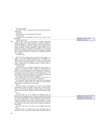 -¿Por qué? -preguntó.
   e      -¿No observas -dije yo- cuán grande se hace el mal que ahora afecta a
       la dialéctica?
          ¿Cuál? -dijo.
          -Creo -dije- que se ve contaminada por la iniquidad.
          -En efecto -dijo.
          -¿Consideras, pues, sorprendente lo que les ocurre -dije- y no les
       disculpas?                                                                 Comment: Se entiende «a los
          -¿Porqué razón? -dijo.                                                  aprendices de dialéctica».
538a      -Esto es -dije- como si un hijo putativo se hubiese criado entre
       grandes riquezas, en una familia numerosa e im     portante y rodeado de
       multitud de aduladores y, al llegar a hombre, se diese cuenta de que no
       era hijo de aquellos que decían ser sus padres, pero no pudiese hallar a
       quienes realmente le habían engendrado. ¿Puedes adivinar en qué
       disposición se hallaría con respecto a los aduladores y a sus supuestos
       padres en aquel tiempo en que no supiera lo de la impostura y en aquel
       otro en que, por el contrario, la conociera ya? ¿O prefieres escuchar lo
       que yo imagino?
          -Lo prefiero -dijo.

   b      XVII. -Pues bien, supongo -dije- que honraría más al padre y a la
       madre y a los demás supuestos parientes que a los aduladores, y
       toleraría menos que estuviesen privados de nada, y les haría o diría
       menos cosas con que pudiera faltarles, y en lo esencial desobedecería
       menos a aquéllos que a los aduladores durante el tiempo en que no
       conociese la verdad.
          -Es natural -dijo.
          -Ahora bien, una vez se hubiese enterado de lo que ocurría, me
       imagino que sus lazos de respeto y atención se relajarían para con
       aquéllos y se estrecharían para con los aduladores; que obedecería a
   c   éstos de manera más señalada que antes y acomodaría su vida futura a
       la con ducta de ellos, con los cuales conviviría abiertamente; y, a no
       estar dotado de un natural muy bueno, no se preocuparía en absoluto de
       aquel su padre ni de los demás parientes supositicios.
          -Sí; sucedería todo lo que dices -respondió-. Pero ¿en qué se
       relaciona esta imagen con los que se aplican a la dialéctica?
          -En lo siguiente. Tenemos desde niños, según creo, unos principios
       sobre lo justo y lo honroso dentro de los cuales nos hemos educado
       obedeciéndoles y respetándoles a fuer de padres.
          -Así es.
   d      -Pero hay también, en contraposición con éstos, otros principios
       prometedores de placer que adulan a nuestra alma e intentan atraerla
       hacia sí sin convencer, no obs tante, a quienes tengan la más mínima
       mesura; pues és tos honran y obedecen a aquellos otros principios pater
                                                                             -
       nos.
          -Así es.
          -¿Y qué? -dije yo-. Si al hombre así dispuesto viene una
       interrogación y le pregunta qué es lo honroso, y al responder él lo que    Comment: La interrogación, y mas
       ha oído decir al legislador le refuta la argumentación y, confutándole     adelante la argumentación, están per -
                                                                                  sonificados; cf. 46 1e con nota ad loc.
       mil veces y d mil maneras, le lleva a pensar que aquello no es más
                       e
       honroso que deshonroso y que ocurre lo mismo con lo justo y lo bueno
   e   y todas las cosas por las que sentía la mayor estima ción, ¿qué crees
       que, después de esto, hará él con ellas en lo tocante a honrarles y
       obedecerlas?
          -Es forzoso -dijo- que no las honre ya ni les obedezca del mismo
       modo.
          -Pues bien -dije yo-, cuando ya no crea, como antes, que son
       preciosas ni afines a su alma, pero tampoco haya encontrado todavía la

539a
 