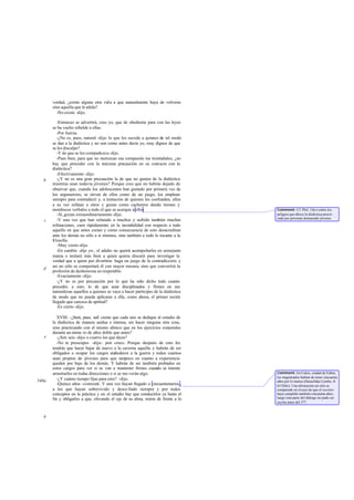 verdad, ¿existe alguna otra vida a que naturalmente haya de volverse
       sino aquella que le adula?
         -No existe -dijo.

           -Entonces se advertirá, creo yo, que de obediente para con las leyes
       se ha vuelto rebelde a ellas.
           -Por fuerza.
           -¿No es, pues, natural -dije- lo que les sucede a quienes de tal modo
       se dan a la dialéctica y no son como antes decía yo, muy dignos de que
       se les disculpe?
           -Y de que se les compadezca -dijo.
           -Pues bien, para que no merezcan esa compasión tus treintañales, ¿no
       hay que proceder con la máxima precaución en su contacto con la
       dialéctica?
           -Efectivamente -dijo.
   b       -¿Y no es una gran precaución la de que no gusten de la dialéctica
       mientras sean todavía jóvenes? Porque creo que no habrás dejado de
       observar que, cuando los adolescentes han gustado por primera vez de
       los argumentos, se sirven de ellos como de un juego, los emplean
       siempre para contradecir y, a imitación de quienes les confunden, ellos
       a su vez refutan a otros y gozan como cachorros dando tirones y
       mordiscos verbales a todo el que se acerque a ellos                          Comment: Cf. Phil. 15d-e sobre los
           -Sí, gozan extraordinariamente -dijo.                                    peligros que ofrece la dialéctica practi-
                                                                                    cada por personas demasiado jóvenes.
   c       -Y una vez que han refutado a muchos y sufrido también muchas
       refutaciones, caen rápidamente en la incredulidad con respecto a todo
       aquello en que antes creían y como consecuencia de esto desacreditan
       ante los demás no sólo a sí mismos, sino también a todo lo tocante a la
       fi losofia.
           -Muy cierto -dijo.
           -En cambio -dije yo-, el adulto no querrá acompañarles en semejante
       manía e imitará más bien a quien quiera discutir para investigar la
       verdad que a quien por divertirse haga un juego de la contradicción; y
       así no sólo se comportará él con mayor mesura, sino que convertirá la
   d
       profesión de deshonrosa en respetable.
           -Exactamente -dijo.
           -¿Y no es por precaución por lo que ha sido dicho todo cuanto
       precedió, a esto, lo de que sean disciplinados y firmes en sus
       naturalezas aquellos a quienes se vaya a hacer partícipes de la dialéctica
       de modo que no pueda aplicarse a ella, como ahora, el primer recién
       llegado que carezca de aptitud?
           -Es cierto -dijo.

          XVIII. -¿Será, pues, sufi ciente que cada uno se dedique al estudio de
       la dialéctica de manera asidua e intensa, sin hacer ninguna otra cosa,
       sino practicando con el mismo ahínco que en los ejercicios corporales
       durante un núme ro de años doble que antes?
   e      -¿Son seis -dijo- o cuatro los que dices?
          -No te preocupes -dije-: pon cinco. Porque después de esto les
       tendrás que hacer bajar de nuevo a la caverna aquella y habrán de ser
       obligados a ocupar los cargos atañederos a la guerra y todos cuantos
       sean propios de jóvenes para que tampoco en cuanto a experiencia
       queden por bajo de los demás. Y habrán de ser también probados en
       estos cargos para ver si se van a mantener firmes cuando se intente
       arrastrarles en todas direcciones o si se mo verán algo.                     Comment: En Calcis, ciudad de Eubea,
                                                                                    los magistrados habían de tener cincuenta
540a      -¿Y cuánto tiempo fijas para esto? -dijo.                                 años por lo menos (Heraclidas Lembo, fr.
          -Quince años -contesté Y una vez hayan llegado a cincuentenarios ,
                                  -.                                                63 Dilts). Una afirmación así sólo se
       a los que hayan sobrevivido y desco llado siempre y por todos                comprende en el caso de que el escritor
       conceptos en la práctica y en el estudio hay que conducirlos ya hasta el     haya cumplido también cincuenta años;
       fin y obligarles a que, elevando el ojo de su alma, miren de frente a lo     luego esta parte del diálogo no pudo ser
                                                                                    escrita antes del 377.



   b
 