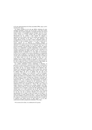 en las dos representaciones de la línea seccionada (509d y sigs.) y de la
caverna (514 y sigs.).
   Los objetos sensibles no son más que débiles sem        ejanzas de unas
realidades inmutables y eternas, que son las Ideas, y estas ideas resultan
accesibles sólo a la parte inteligente y razonadora del alma; pero aquí el
mundo sensible y el inteligible aparecen divididos cada uno en dos
sectores, porque en el mundo sensible están los objetos percibidos
directamente por los sentidos y están también las imágenes o
apariencias de esos objetos, como son las sombras que producen o los
reflejos que proyectan en las aguas o en otras superficies. En
correspondencia con ello, las ideas u objetos inteligibles pueden ser
percibidos en toda su realidad y pureza, y es lo que se alcanza por la
ciencia suprema de la dialéctica o mediante imágenes y
representaciones, como ocurre en las disciplinas matemáticas. Éstas son
inferiores a la dialéctica porque no se remontan como ésta a los
primeros principios, sino que parten de supuestos o hipótesis; y además
porque no se desprenden ni pueden desprenderse de los símbolos
sensibles. El geómetra que estudia el cuadrado lo hace valiéndose de un
cuadrado determinado que dibuja, bien que viendo, a través de él, el
cuadrado esencial, el cuadrado en sí, a que aplica sus conclusiones
(510d). Por eso el estudio de las ciencias matemáticas es la preparación
necesaria para la dialéctica, a la manera que el hombre salido de la
caverna, para no deslumbrarse, debe dirigir por de pronto su mirada no
a los objetos reales ni al sol, el más sublime de ellos, sino a las
imágenes de los mismos formadas en las aguas. Conforme a estos
principios, Platón construye su plan de estudios, en el que con razón se
ha visto el origen del Trivium y el Quadrivium de la Edad Media, así
como el de nuestra segunda enseñanza y nuestra Universidad.
   Los estudios matemáticos previos comprenden la aritmética, la
geometría, la estereometría o geometría de los sólidos, la astronomía y
la armonía musical; considérase la necesidad y provecho de cada una
para llegar, por fin, a la suprema disciplina de la dialéctica. Este
término es de significación compleja y, como en tantos otros , conviene
pensar cuál es su sentido vulgar y cuál aquel, estricto y elevado, a que
lo sublimó Platón. De por sí no significa más que «arte de la
conversación, del diálogo o de la discusión» y como tal designaba
aquella destreza o habilidad que los jóvenes ponían gran empeño en
adquirir para medrar en la vida pública o lucirse en la privada. Con este
fin iban a buscar lo mismo a Gorgias que a Sócrates, y este último, en
la Apología platónica (23 y sigs.), hace mención de los mancebos que,
después de oírle, van, a imitación suya, argumentando a los demás y
poniendo en evidencia la ignorancia de sus interlocutores. Pero la
discusión empleada sólo con el propósito de confundir al contrario y la
indiferencia de la tesis sostenida (cf. Phaed. 90c) trajo consigo l        e
empleo indiscreto e irrespetuoso de las grandes palabras como bien,
verdad y justicia (538d-e); y tras ello, una gran confusión y un decidido
menosprecio de los conceptos y normas por ellas significados. Esto era
sofística pura en la visión peyorativa que de ella dejó Platón a la
posteridad. Para él, por el contrario, el arte del diálogo y de la discusión
no era otra cosa que el ejercicio adecuado de la razón para el
descubrimiento de la verdad, es decir, del mundo de las Ideas y, en
último término, de la idea suprema del Bien. Y, como el mal empleo de
que hemos hablado le parecía un gravísimo y calamitoso abuso propio
de la ligereza e irreflexión de la juventud, prescribió que el estudio de
la dialéctica sólo pudiera hacerse en edad madura y en las otras
condiciones de índole y preparación señaladas (539a y sigs.).

  10. La teoria de las ideas y la condenación de la poesía
 